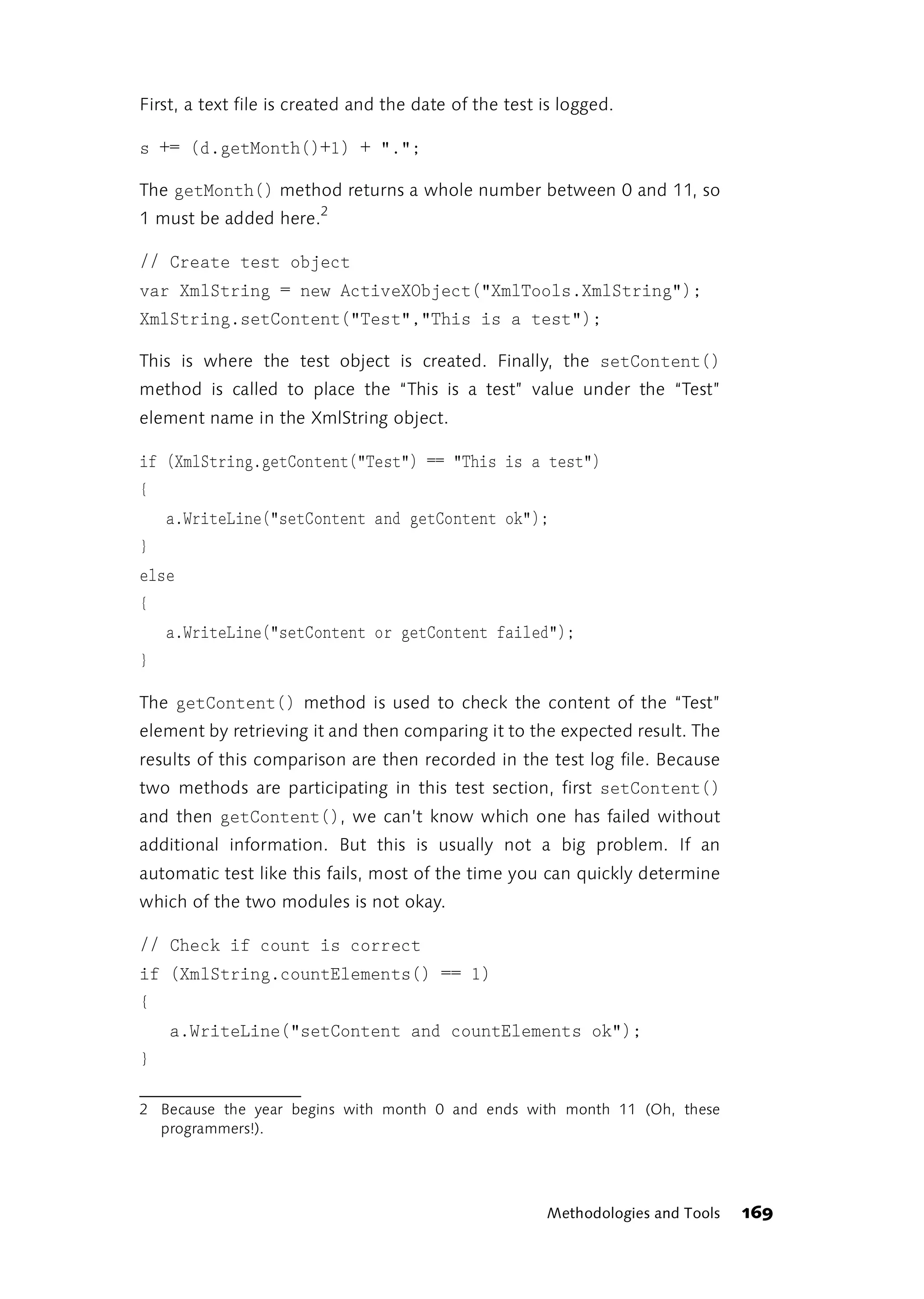 First, a text file is created and the date of the test is logged.

s += (d.getMonth()+1) + ".";

The getMonth() method returns a whole number between 0 and 11, so
1 must be added here.2

// Create test object
var XmlString = new ActiveXObject("XmlTools.XmlString");
XmlString.setContent("Test","This is a test");

This is where the test object is created. Finally, the setContent()
method is called to place the “This is a test” value under the “Test”
element name in the XmlString object.

if (XmlString.getContent("Test") == "This is a test")
{
    a.WriteLine("setContent and getContent ok");
}
else
{
    a.WriteLine("setContent or getContent failed");
}

The getContent() method is used to check the content of the “Test”
element by retrieving it and then comparing it to the expected result. The
results of this comparison are then recorded in the test log file. Because
two methods are participating in this test section, first setContent()
and then getContent(), we can’t know which one has failed without
additional information. But this is usually not a big problem. If an
automatic test like this fails, most of the time you can quickly determine
which of the two modules is not okay.

// Check if count is correct
if (XmlString.countElements() == 1)
{
    a.WriteLine("setContent and countElements ok");
}

2 Because the year begins with month 0 and ends with month 11 (Oh, these
  programmers!).




                                                       Methodologies and Tools   169
 