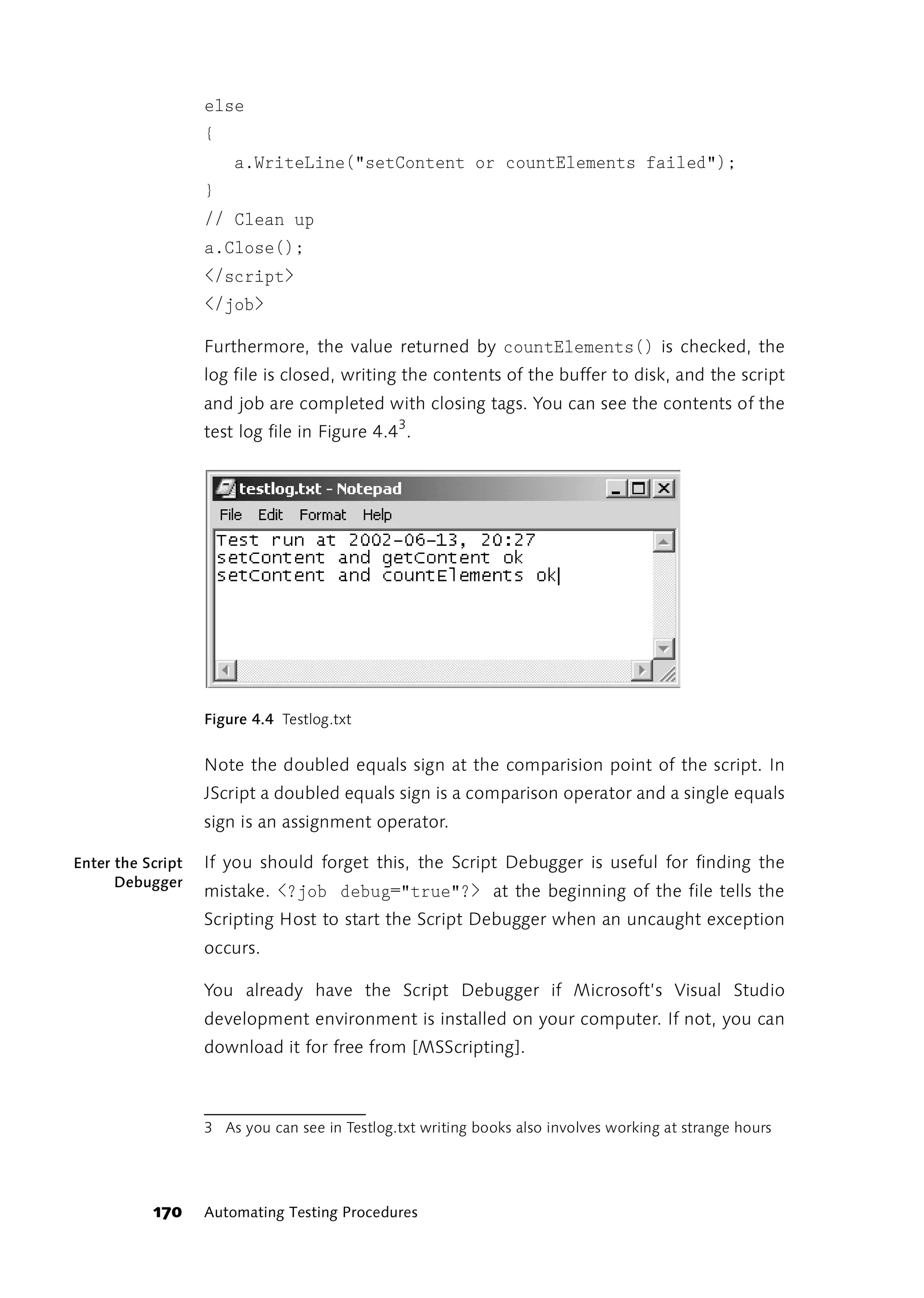else
                   {
                       a.WriteLine("setContent or countElements failed");
                   }
                   // Clean up
                   a.Close();
                   </script>
                   </job>

                   Furthermore, the value returned by countElements() is checked, the
                   log file is closed, writing the contents of the buffer to disk, and the script
                   and job are completed with closing tags. You can see the contents of the
                   test log file in Figure 4.43.




                   Figure 4.4 Testlog.txt


                   Note the doubled equals sign at the comparision point of the script. In
                   JScript a doubled equals sign is a comparison operator and a single equals
                   sign is an assignment operator.

Enter the Script   If you should forget this, the Script Debugger is useful for finding the
      Debugger
                   mistake. <?job debug="true"?> at the beginning of the file tells the
                   Scripting Host to start the Script Debugger when an uncaught exception
                   occurs.

                   You already have the Script Debugger if Microsoft’s Visual Studio
                   development environment is installed on your computer. If not, you can
                   download it for free from [MSScripting].



                   3 As you can see in Testlog.txt writing books also involves working at strange hours




           170     Automating Testing Procedures
 
