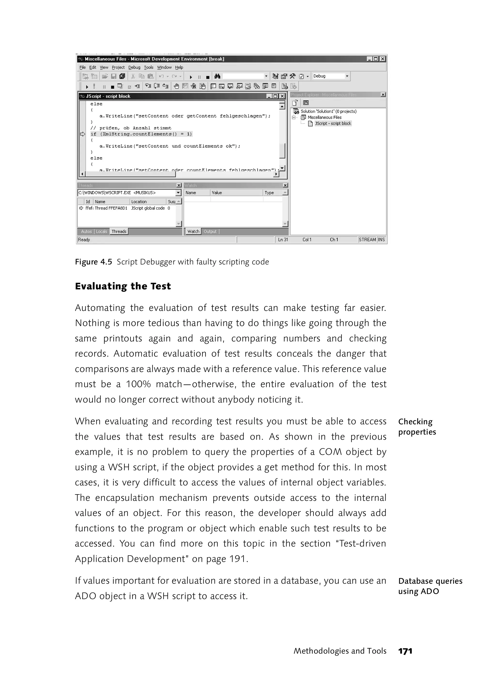 Figure 4.5 Script Debugger with faulty scripting code


Evaluating the Test

Automating the evaluation of test results can make testing far easier.
Nothing is more tedious than having to do things like going through the
same printouts again and again, comparing numbers and checking
records. Automatic evaluation of test results conceals the danger that
comparisons are always made with a reference value. This reference value
must be a 100% match—otherwise, the entire evaluation of the test
would no longer correct without anybody noticing it.

When evaluating and recording test results you must be able to access             Checking
                                                                                  properties
the values that test results are based on. As shown in the previous
example, it is no problem to query the properties of a COM object by
using a WSH script, if the object provides a get method for this. In most
cases, it is very difficult to access the values of internal object variables.
The encapsulation mechanism prevents outside access to the internal
values of an object. For this reason, the developer should always add
functions to the program or object which enable such test results to be
accessed. You can find more on this topic in the section “Test-driven
Application Development” on page 191.

If values important for evaluation are stored in a database, you can use an       Database queries
                                                                                  using ADO
ADO object in a WSH script to access it.




                                                        Methodologies and Tools   171
 