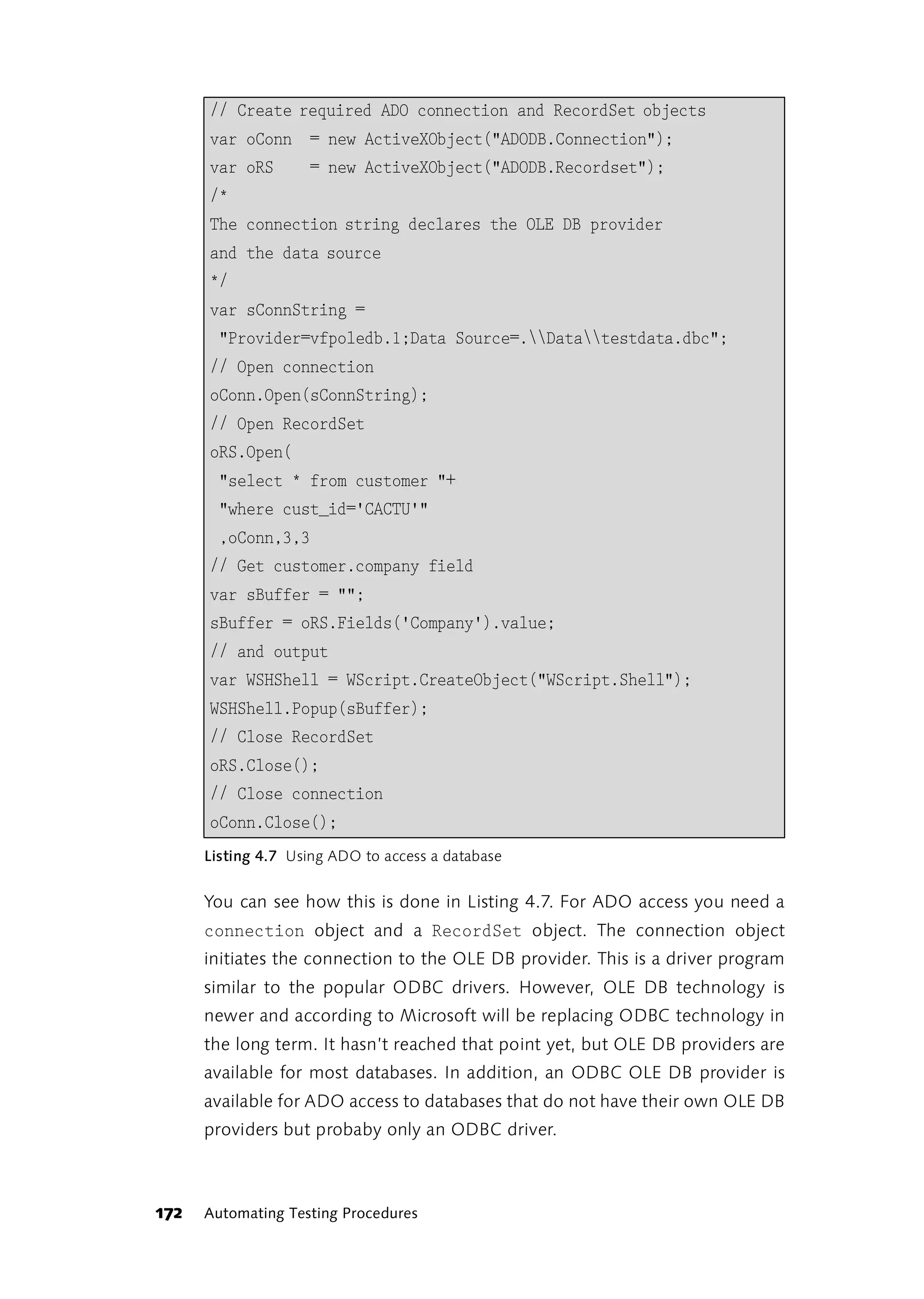 // Create required ADO connection and RecordSet objects
      var oConn = new ActiveXObject("ADODB.Connection");
      var oRS       = new ActiveXObject("ADODB.Recordset");
      /*
      The connection string declares the OLE DB provider
      and the data source
      */
      var sConnString =
        "Provider=vfpoledb.1;Data Source=.Datatestdata.dbc";
      // Open connection
      oConn.Open(sConnString);
      // Open RecordSet
      oRS.Open(
        "select * from customer "+
        "where cust_id='CACTU'"
        ,oConn,3,3
      // Get customer.company field
      var sBuffer = "";
      sBuffer = oRS.Fields('Company').value;
      // and output
      var WSHShell = WScript.CreateObject("WScript.Shell");
      WSHShell.Popup(sBuffer);
      // Close RecordSet
      oRS.Close();
      // Close connection
      oConn.Close();
      Listing 4.7 Using ADO to access a database


      You can see how this is done in Listing 4.7. For ADO access you need a
      connection object and a RecordSet object. The connection object
      initiates the connection to the OLE DB provider. This is a driver program
      similar to the popular ODBC drivers. However, OLE DB technology is
      newer and according to Microsoft will be replacing ODBC technology in
      the long term. It hasn’t reached that point yet, but OLE DB providers are
      available for most databases. In addition, an ODBC OLE DB provider is
      available for ADO access to databases that do not have their own OLE DB
      providers but probaby only an ODBC driver.



172   Automating Testing Procedures
 