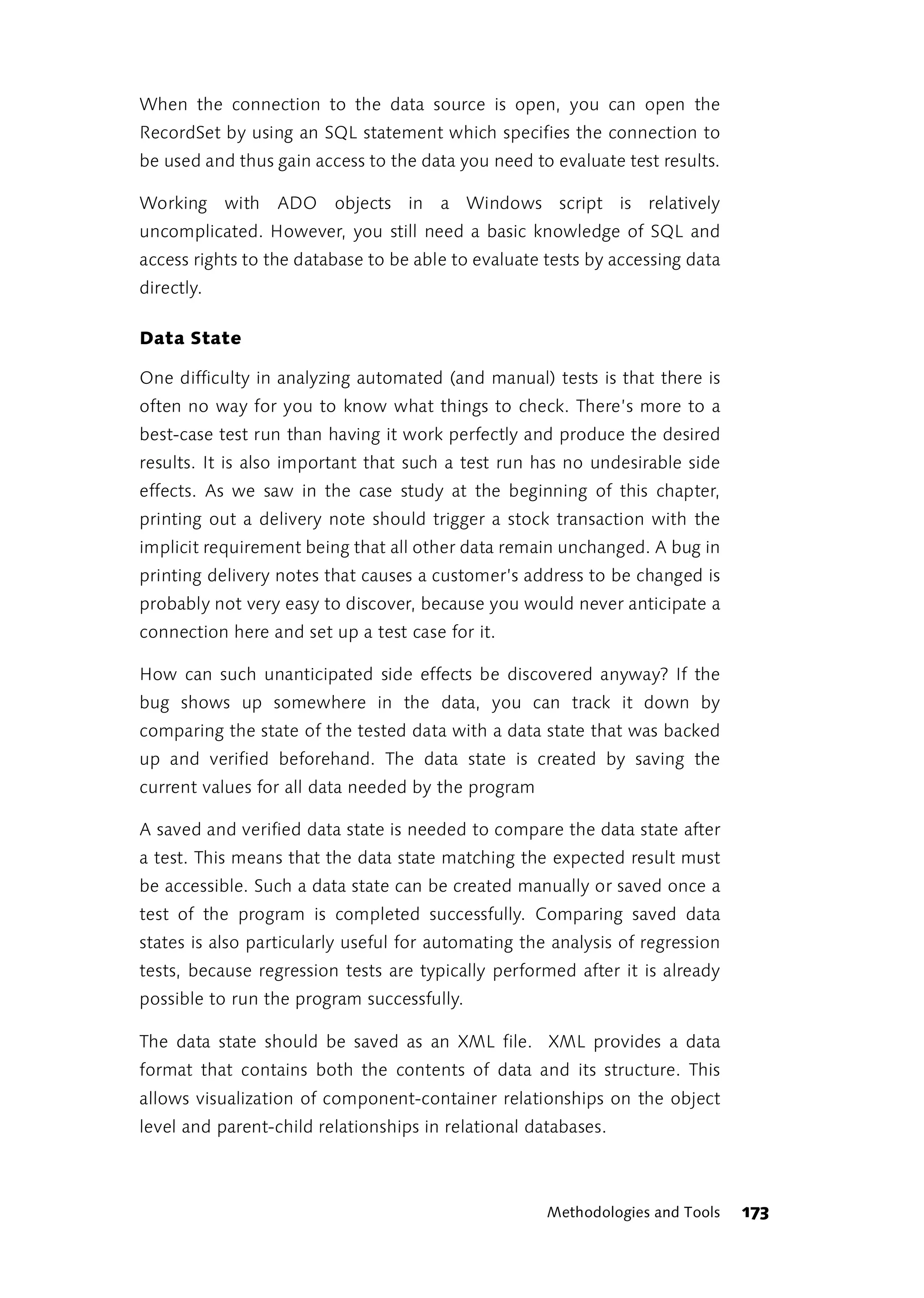 When the connection to the data source is open, you can open the
RecordSet by using an SQL statement which specifies the connection to
be used and thus gain access to the data you need to evaluate test results.

Working with ADO objects in a Windows script is relatively
uncomplicated. However, you still need a basic knowledge of SQL and
access rights to the database to be able to evaluate tests by accessing data
directly.

Data State

One difficulty in analyzing automated (and manual) tests is that there is
often no way for you to know what things to check. There’s more to a
best-case test run than having it work perfectly and produce the desired
results. It is also important that such a test run has no undesirable side
effects. As we saw in the case study at the beginning of this chapter,
printing out a delivery note should trigger a stock transaction with the
implicit requirement being that all other data remain unchanged. A bug in
printing delivery notes that causes a customer’s address to be changed is
probably not very easy to discover, because you would never anticipate a
connection here and set up a test case for it.

How can such unanticipated side effects be discovered anyway? If the
bug shows up somewhere in the data, you can track it down by
comparing the state of the tested data with a data state that was backed
up and verified beforehand. The data state is created by saving the
current values for all data needed by the program

A saved and verified data state is needed to compare the data state after
a test. This means that the data state matching the expected result must
be accessible. Such a data state can be created manually or saved once a
test of the program is completed successfully. Comparing saved data
states is also particularly useful for automating the analysis of regression
tests, because regression tests are typically performed after it is already
possible to run the program successfully.

The data state should be saved as an XML file. XML provides a data
format that contains both the contents of data and its structure. This
allows visualization of component-container relationships on the object
level and parent-child relationships in relational databases.



                                                     Methodologies and Tools   173
 