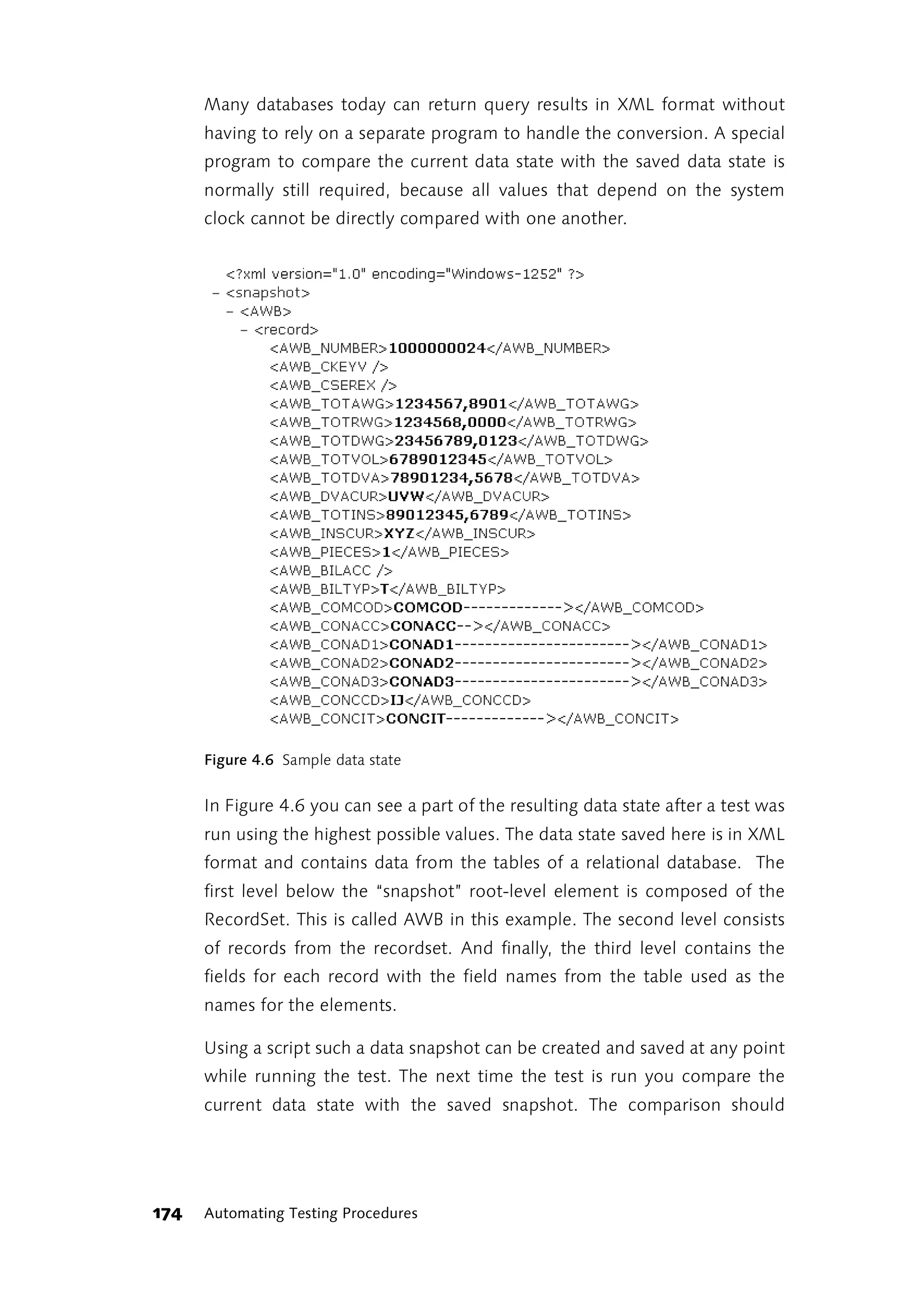 Many databases today can return query results in XML format without
      having to rely on a separate program to handle the conversion. A special
      program to compare the current data state with the saved data state is
      normally still required, because all values that depend on the system
      clock cannot be directly compared with one another.




      Figure 4.6 Sample data state


      In Figure 4.6 you can see a part of the resulting data state after a test was
      run using the highest possible values. The data state saved here is in XML
      format and contains data from the tables of a relational database. The
      first level below the “snapshot” root-level element is composed of the
      RecordSet. This is called AWB in this example. The second level consists
      of records from the recordset. And finally, the third level contains the
      fields for each record with the field names from the table used as the
      names for the elements.

      Using a script such a data snapshot can be created and saved at any point
      while running the test. The next time the test is run you compare the
      current data state with the saved snapshot. The comparison should




174   Automating Testing Procedures
 