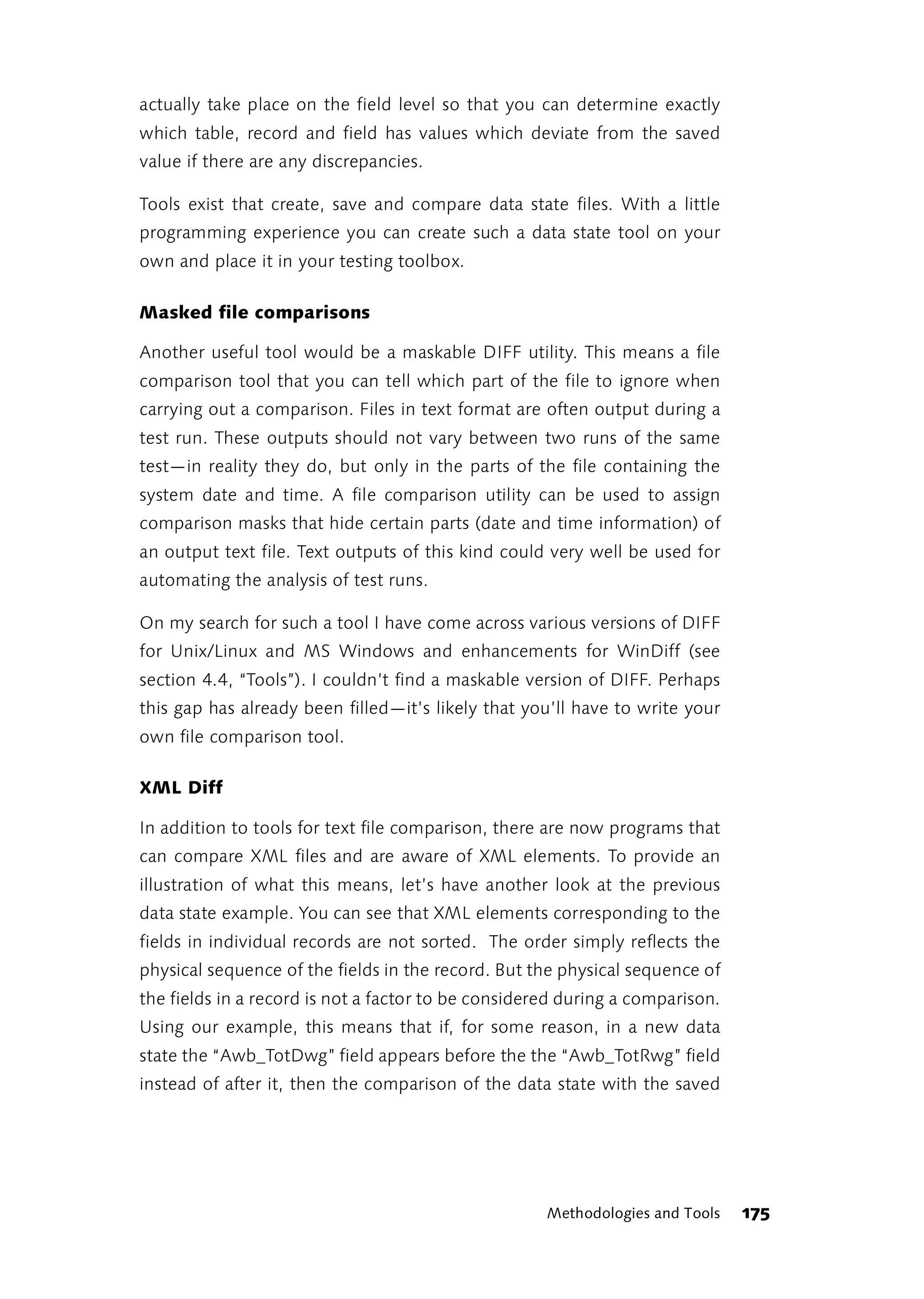 actually take place on the field level so that you can determine exactly
which table, record and field has values which deviate from the saved
value if there are any discrepancies.

Tools exist that create, save and compare data state files. With a little
programming experience you can create such a data state tool on your
own and place it in your testing toolbox.

Masked file comparisons

Another useful tool would be a maskable DIFF utility. This means a file
comparison tool that you can tell which part of the file to ignore when
carrying out a comparison. Files in text format are often output during a
test run. These outputs should not vary between two runs of the same
test—in reality they do, but only in the parts of the file containing the
system date and time. A file comparison utility can be used to assign
comparison masks that hide certain parts (date and time information) of
an output text file. Text outputs of this kind could very well be used for
automating the analysis of test runs.

On my search for such a tool I have come across various versions of DIFF
for Unix/Linux and MS Windows and enhancements for WinDiff (see
section 4.4, “Tools”). I couldn’t find a maskable version of DIFF. Perhaps
this gap has already been filled—it’s likely that you’ll have to write your
own file comparison tool.

XML Diff

In addition to tools for text file comparison, there are now programs that
can compare XML files and are aware of XML elements. To provide an
illustration of what this means, let’s have another look at the previous
data state example. You can see that XML elements corresponding to the
fields in individual records are not sorted. The order simply reflects the
physical sequence of the fields in the record. But the physical sequence of
the fields in a record is not a factor to be considered during a comparison.
Using our example, this means that if, for some reason, in a new data
state the “Awb_TotDwg” field appears before the the “Awb_TotRwg” field
instead of after it, then the comparison of the data state with the saved




                                                     Methodologies and Tools   175
 