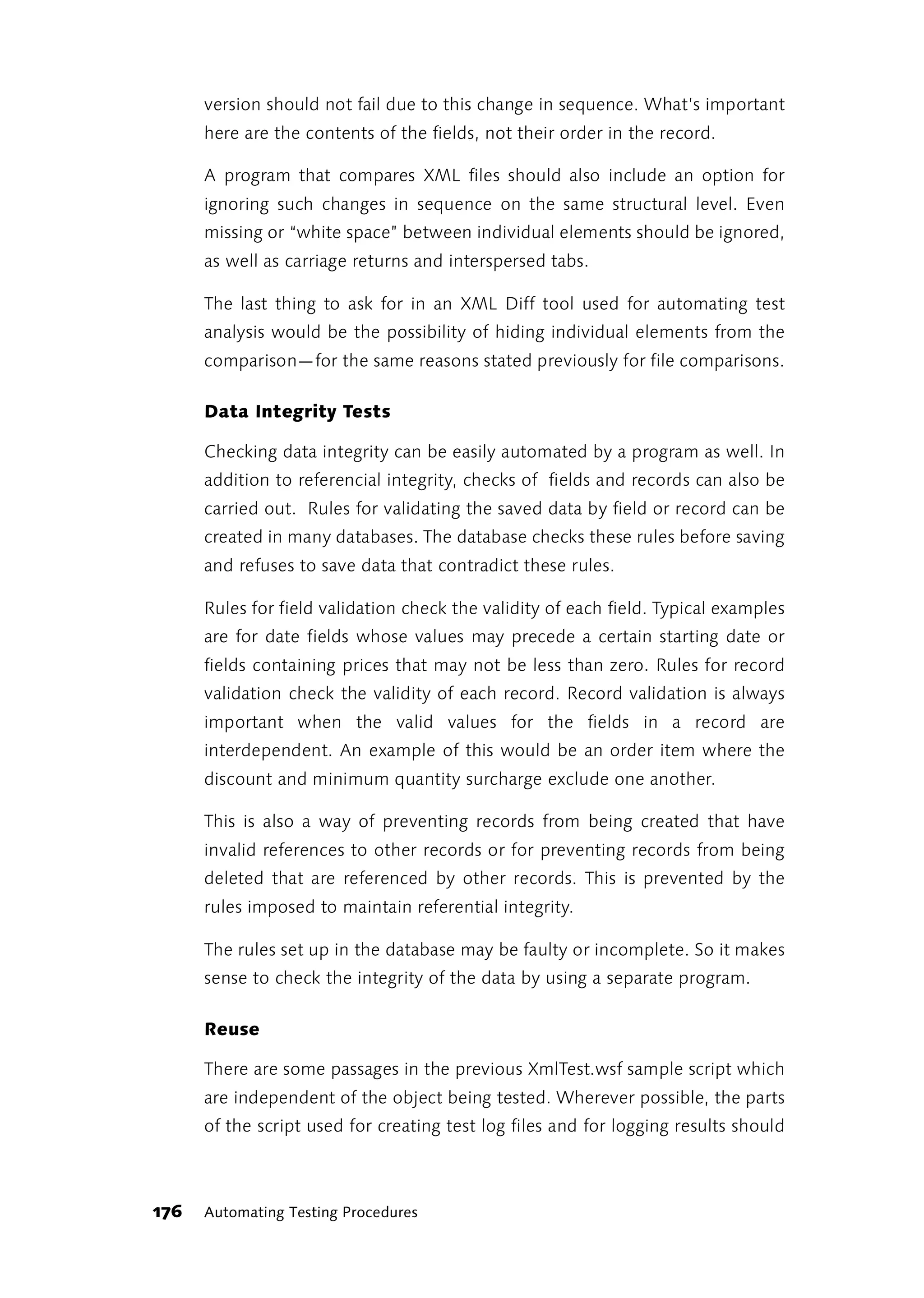version should not fail due to this change in sequence. What’s important
      here are the contents of the fields, not their order in the record.

      A program that compares XML files should also include an option for
      ignoring such changes in sequence on the same structural level. Even
      missing or “white space” between individual elements should be ignored,
      as well as carriage returns and interspersed tabs.

      The last thing to ask for in an XML Diff tool used for automating test
      analysis would be the possibility of hiding individual elements from the
      comparison—for the same reasons stated previously for file comparisons.

      Data Integrity Tests

      Checking data integrity can be easily automated by a program as well. In
      addition to referencial integrity, checks of fields and records can also be
      carried out. Rules for validating the saved data by field or record can be
      created in many databases. The database checks these rules before saving
      and refuses to save data that contradict these rules.

      Rules for field validation check the validity of each field. Typical examples
      are for date fields whose values may precede a certain starting date or
      fields containing prices that may not be less than zero. Rules for record
      validation check the validity of each record. Record validation is always
      important when the valid values for the fields in a record are
      interdependent. An example of this would be an order item where the
      discount and minimum quantity surcharge exclude one another.

      This is also a way of preventing records from being created that have
      invalid references to other records or for preventing records from being
      deleted that are referenced by other records. This is prevented by the
      rules imposed to maintain referential integrity.

      The rules set up in the database may be faulty or incomplete. So it makes
      sense to check the integrity of the data by using a separate program.

      Reuse

      There are some passages in the previous XmlTest.wsf sample script which
      are independent of the object being tested. Wherever possible, the parts
      of the script used for creating test log files and for logging results should



176   Automating Testing Procedures
 