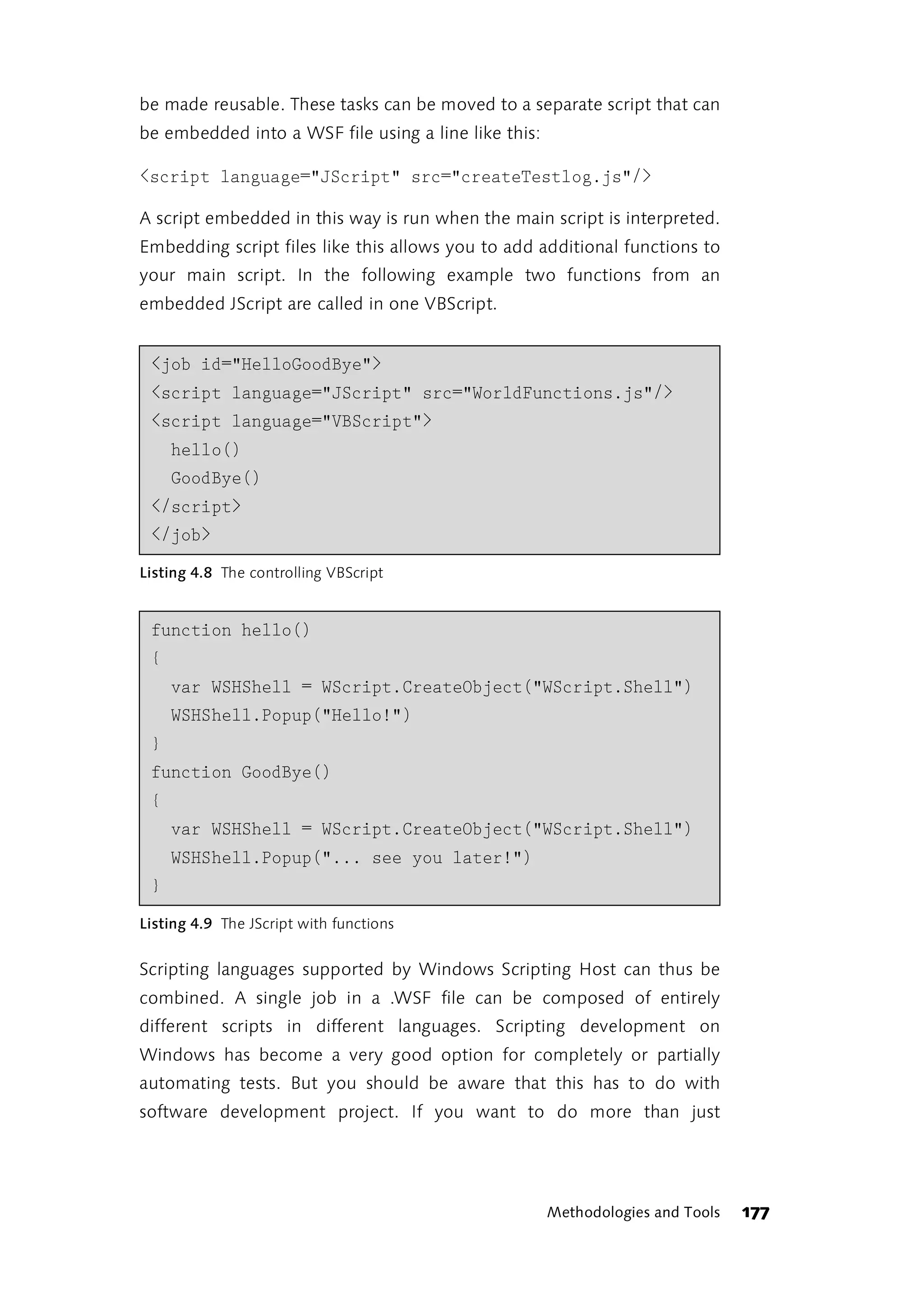 be made reusable. These tasks can be moved to a separate script that can
be embedded into a WSF file using a line like this:

<script language="JScript" src="createTestlog.js"/>

A script embedded in this way is run when the main script is interpreted.
Embedding script files like this allows you to add additional functions to
your main script. In the following example two functions from an
embedded JScript are called in one VBScript.


 <job id="HelloGoodBye">
 <script language="JScript" src="WorldFunctions.js"/>
 <script language="VBScript">
     hello()
     GoodBye()
 </script>
 </job>
Listing 4.8 The controlling VBScript


 function hello()
 {
     var WSHShell = WScript.CreateObject("WScript.Shell")
     WSHShell.Popup("Hello!")
 }
 function GoodBye()
 {
     var WSHShell = WScript.CreateObject("WScript.Shell")
     WSHShell.Popup("... see you later!")
 }
Listing 4.9 The JScript with functions


Scripting languages supported by Windows Scripting Host can thus be
combined. A single job in a .WSF file can be composed of entirely
different scripts in different languages. Scripting development on
Windows has become a very good option for completely or partially
automating tests. But you should be aware that this has to do with
software development project. If you want to do more than just




                                                      Methodologies and Tools   177
 