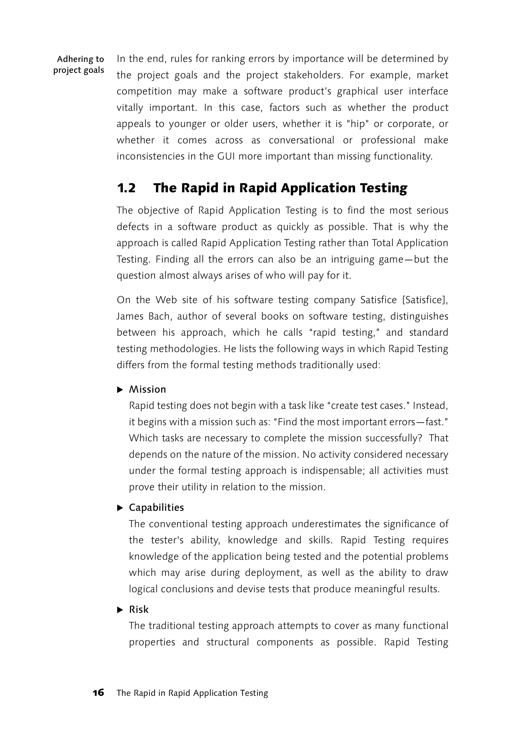 Adhering to    In the end, rules for ranking errors by importance will be determined by
project goals
                the project goals and the project stakeholders. For example, market
                competition may make a software product’s graphical user interface
                vitally important. In this case, factors such as whether the product
                appeals to younger or older users, whether it is "hip" or corporate, or
                whether it comes across as conversational or professional make
                inconsistencies in the GUI more important than missing functionality.


                1.2      The Rapid in Rapid Application Testing
                The objective of Rapid Application Testing is to find the most serious
                defects in a software product as quickly as possible. That is why the
                approach is called Rapid Application Testing rather than Total Application
                Testing. Finding all the errors can also be an intriguing game—but the
                question almost always arises of who will pay for it.

                On the Web site of his software testing company Satisfice [Satisfice],
                James Bach, author of several books on software testing, distinguishes
                between his approach, which he calls “rapid testing,” and standard
                testing methodologies. He lists the following ways in which Rapid Testing
                differs from the formal testing methods traditionally used:

                ̈ Mission
                   Rapid testing does not begin with a task like “create test cases.” Instead,
                   it begins with a mission such as: “Find the most important errors—fast.”
                   Which tasks are necessary to complete the mission successfully? That
                   depends on the nature of the mission. No activity considered necessary
                   under the formal testing approach is indispensable; all activities must
                   prove their utility in relation to the mission.

                ̈ Capabilities
                   The conventional testing approach underestimates the significance of
                   the tester's ability, knowledge and skills. Rapid Testing requires
                   knowledge of the application being tested and the potential problems
                   which may arise during deployment, as well as the ability to draw
                   logical conclusions and devise tests that produce meaningful results.

                ̈ Risk
                   The traditional testing approach attempts to cover as many functional
                   properties and structural components as possible. Rapid Testing



          16    The Rapid in Rapid Application Testing
 