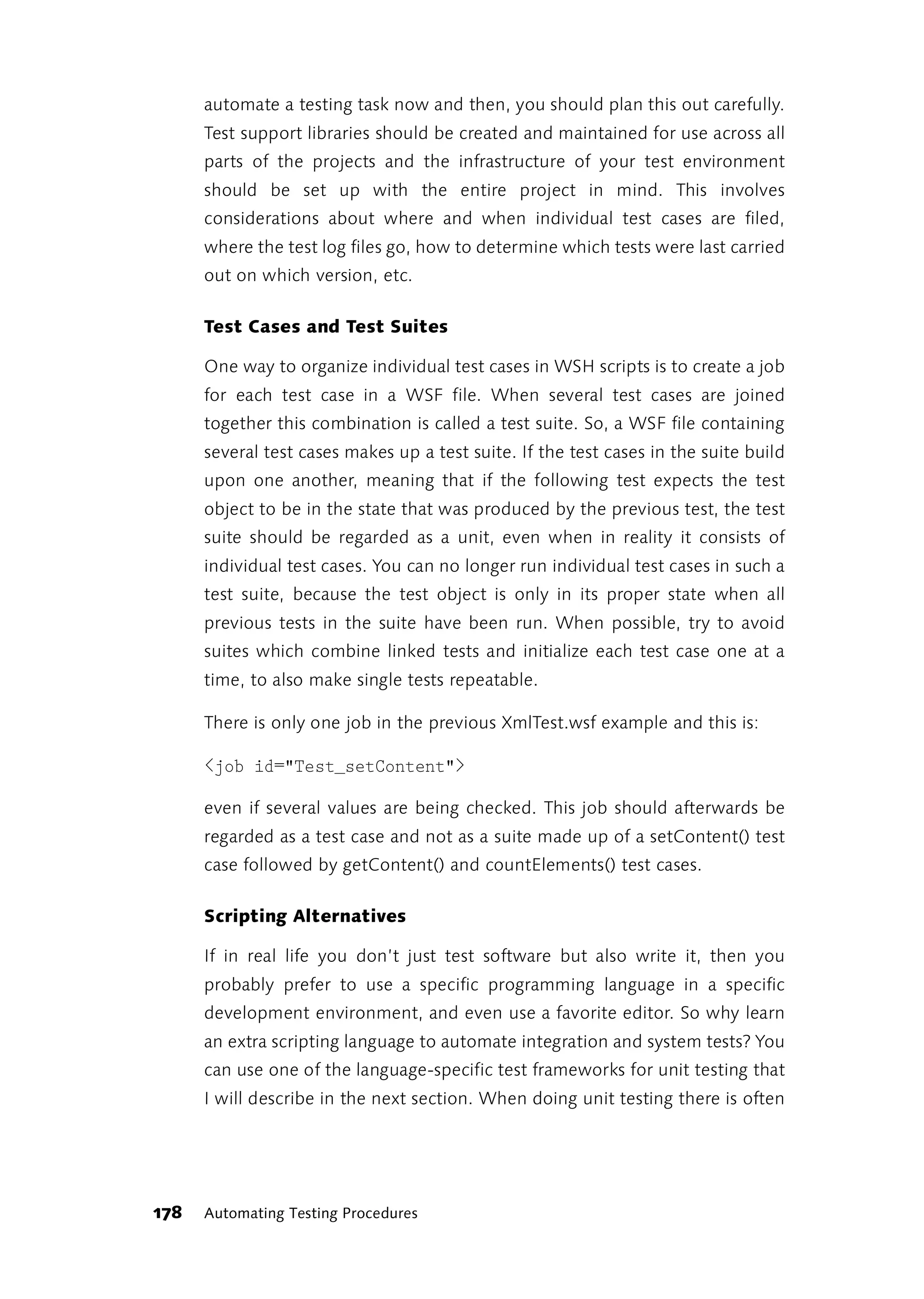 automate a testing task now and then, you should plan this out carefully.
      Test support libraries should be created and maintained for use across all
      parts of the projects and the infrastructure of your test environment
      should be set up with the entire project in mind. This involves
      considerations about where and when individual test cases are filed,
      where the test log files go, how to determine which tests were last carried
      out on which version, etc.

      Test Cases and Test Suites

      One way to organize individual test cases in WSH scripts is to create a job
      for each test case in a WSF file. When several test cases are joined
      together this combination is called a test suite. So, a WSF file containing
      several test cases makes up a test suite. If the test cases in the suite build
      upon one another, meaning that if the following test expects the test
      object to be in the state that was produced by the previous test, the test
      suite should be regarded as a unit, even when in reality it consists of
      individual test cases. You can no longer run individual test cases in such a
      test suite, because the test object is only in its proper state when all
      previous tests in the suite have been run. When possible, try to avoid
      suites which combine linked tests and initialize each test case one at a
      time, to also make single tests repeatable.

      There is only one job in the previous XmlTest.wsf example and this is:

      <job id="Test_setContent">

      even if several values are being checked. This job should afterwards be
      regarded as a test case and not as a suite made up of a setContent() test
      case followed by getContent() and countElements() test cases.

      Scripting Alternatives

      If in real life you don’t just test software but also write it, then you
      probably prefer to use a specific programming language in a specific
      development environment, and even use a favorite editor. So why learn
      an extra scripting language to automate integration and system tests? You
      can use one of the language-specific test frameworks for unit testing that
      I will describe in the next section. When doing unit testing there is often




178   Automating Testing Procedures
 