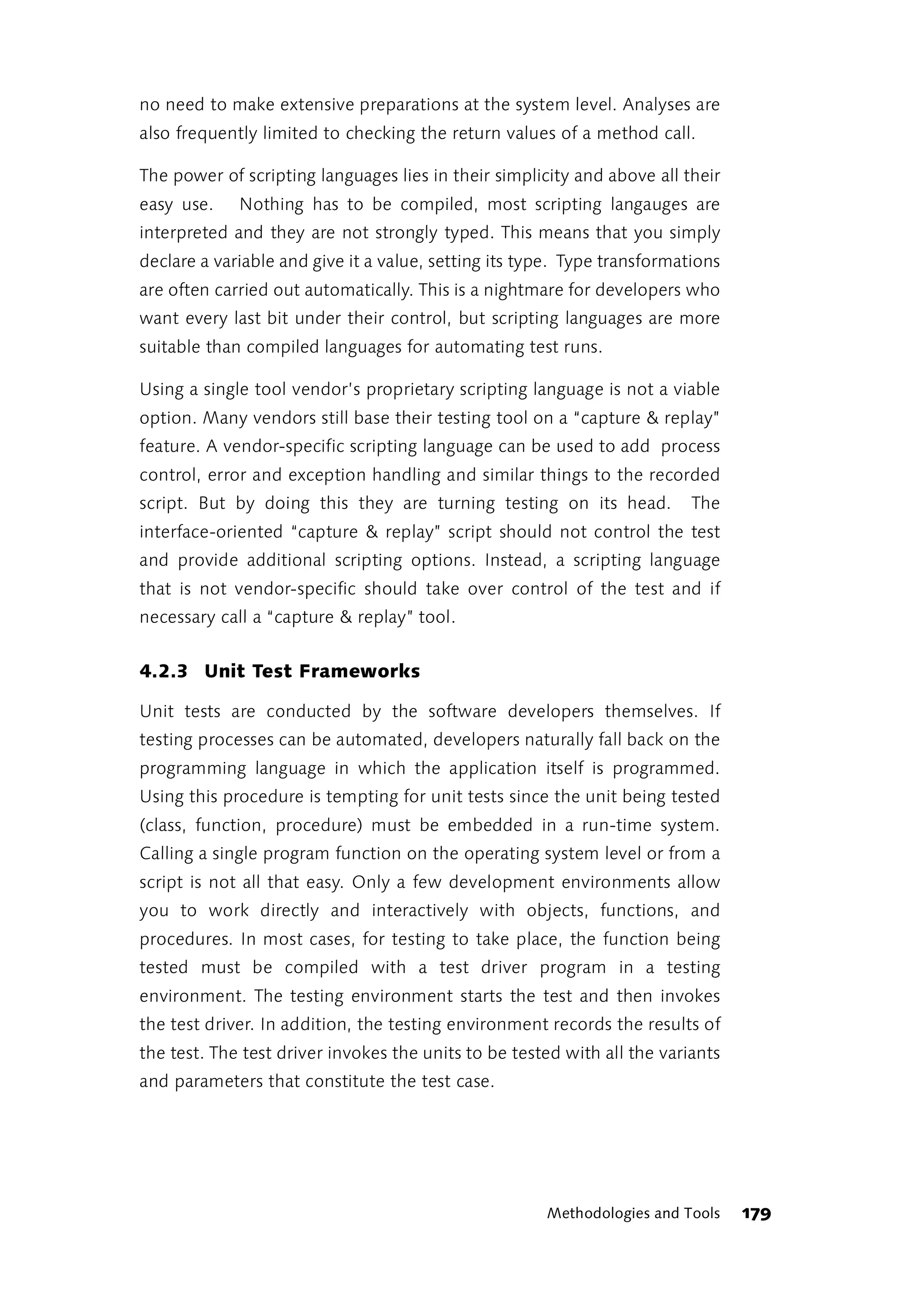 no need to make extensive preparations at the system level. Analyses are
also frequently limited to checking the return values of a method call.

The power of scripting languages lies in their simplicity and above all their
easy use.    Nothing has to be compiled, most scripting langauges are
interpreted and they are not strongly typed. This means that you simply
declare a variable and give it a value, setting its type. Type transformations
are often carried out automatically. This is a nightmare for developers who
want every last bit under their control, but scripting languages are more
suitable than compiled languages for automating test runs.

Using a single tool vendor’s proprietary scripting language is not a viable
option. Many vendors still base their testing tool on a “capture & replay”
feature. A vendor-specific scripting language can be used to add process
control, error and exception handling and similar things to the recorded
script. But by doing this they are turning testing on its head.           The
interface-oriented “capture & replay” script should not control the test
and provide additional scripting options. Instead, a scripting language
that is not vendor-specific should take over control of the test and if
necessary call a “capture & replay” tool.


4.2.3 Unit Test Frameworks

Unit tests are conducted by the software developers themselves. If
testing processes can be automated, developers naturally fall back on the
programming language in which the application itself is programmed.
Using this procedure is tempting for unit tests since the unit being tested
(class, function, procedure) must be embedded in a run-time system.
Calling a single program function on the operating system level or from a
script is not all that easy. Only a few development environments allow
you to work directly and interactively with objects, functions, and
procedures. In most cases, for testing to take place, the function being
tested must be compiled with a test driver program in a testing
environment. The testing environment starts the test and then invokes
the test driver. In addition, the testing environment records the results of
the test. The test driver invokes the units to be tested with all the variants
and parameters that constitute the test case.




                                                      Methodologies and Tools    179
 