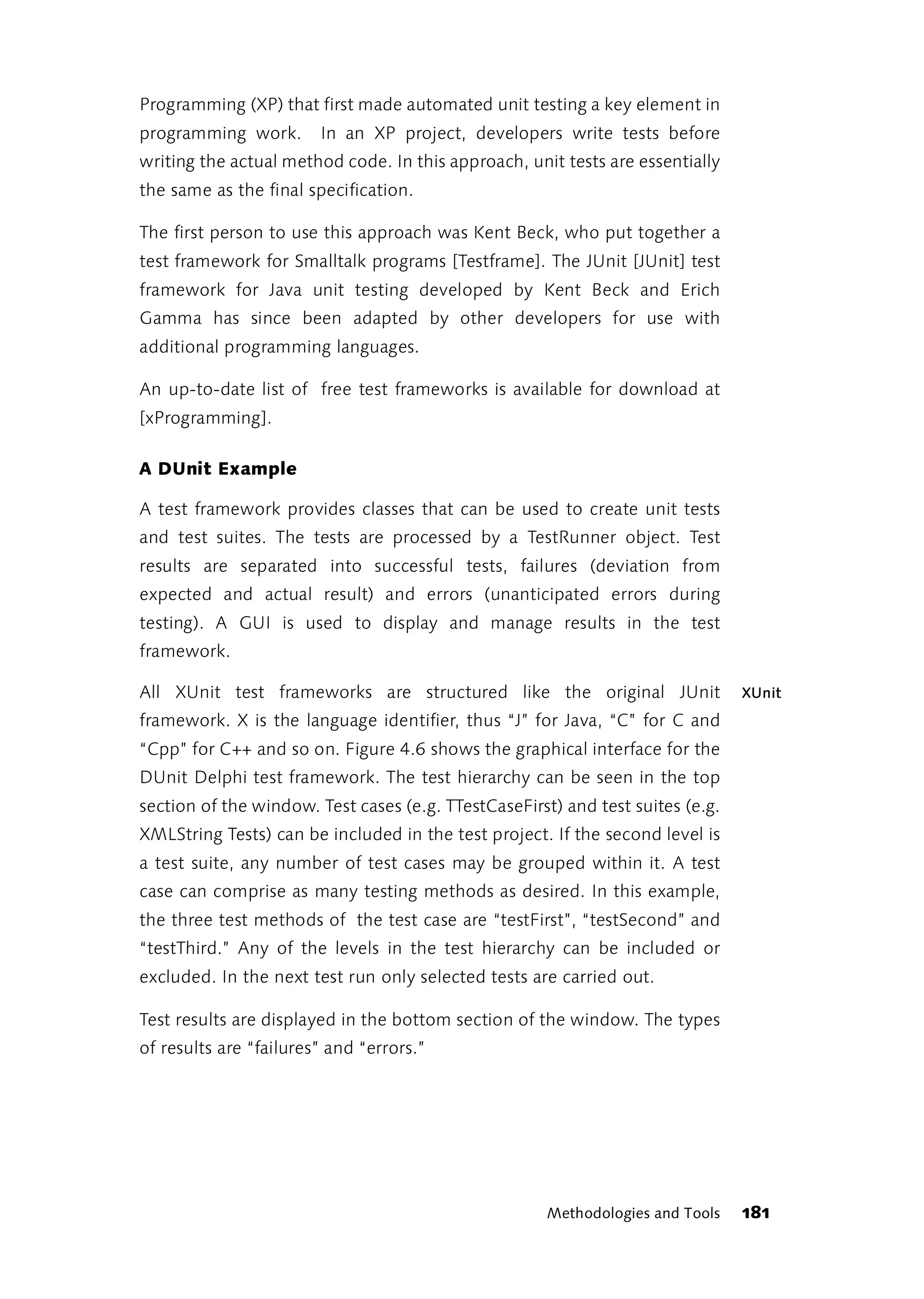 Programming (XP) that first made automated unit testing a key element in
programming work.       In an XP project, developers write tests before
writing the actual method code. In this approach, unit tests are essentially
the same as the final specification.

The first person to use this approach was Kent Beck, who put together a
test framework for Smalltalk programs [Testframe]. The JUnit [JUnit] test
framework for Java unit testing developed by Kent Beck and Erich
Gamma has since been adapted by other developers for use with
additional programming languages.

An up-to-date list of free test frameworks is available for download at
[xProgramming].

A DUnit Example

A test framework provides classes that can be used to create unit tests
and test suites. The tests are processed by a TestRunner object. Test
results are separated into successful tests, failures (deviation from
expected and actual result) and errors (unanticipated errors during
testing). A GUI is used to display and manage results in the test
framework.

All XUnit test frameworks are structured like the original JUnit                XUnit
framework. X is the language identifier, thus “J” for Java, “C” for C and
“Cpp” for C++ and so on. Figure 4.6 shows the graphical interface for the
DUnit Delphi test framework. The test hierarchy can be seen in the top
section of the window. Test cases (e.g. TTestCaseFirst) and test suites (e.g.
XMLString Tests) can be included in the test project. If the second level is
a test suite, any number of test cases may be grouped within it. A test
case can comprise as many testing methods as desired. In this example,
the three test methods of the test case are “testFirst”, “testSecond” and
“testThird.” Any of the levels in the test hierarchy can be included or
excluded. In the next test run only selected tests are carried out.

Test results are displayed in the bottom section of the window. The types
of results are “failures” and “errors.”




                                                      Methodologies and Tools   181
 
