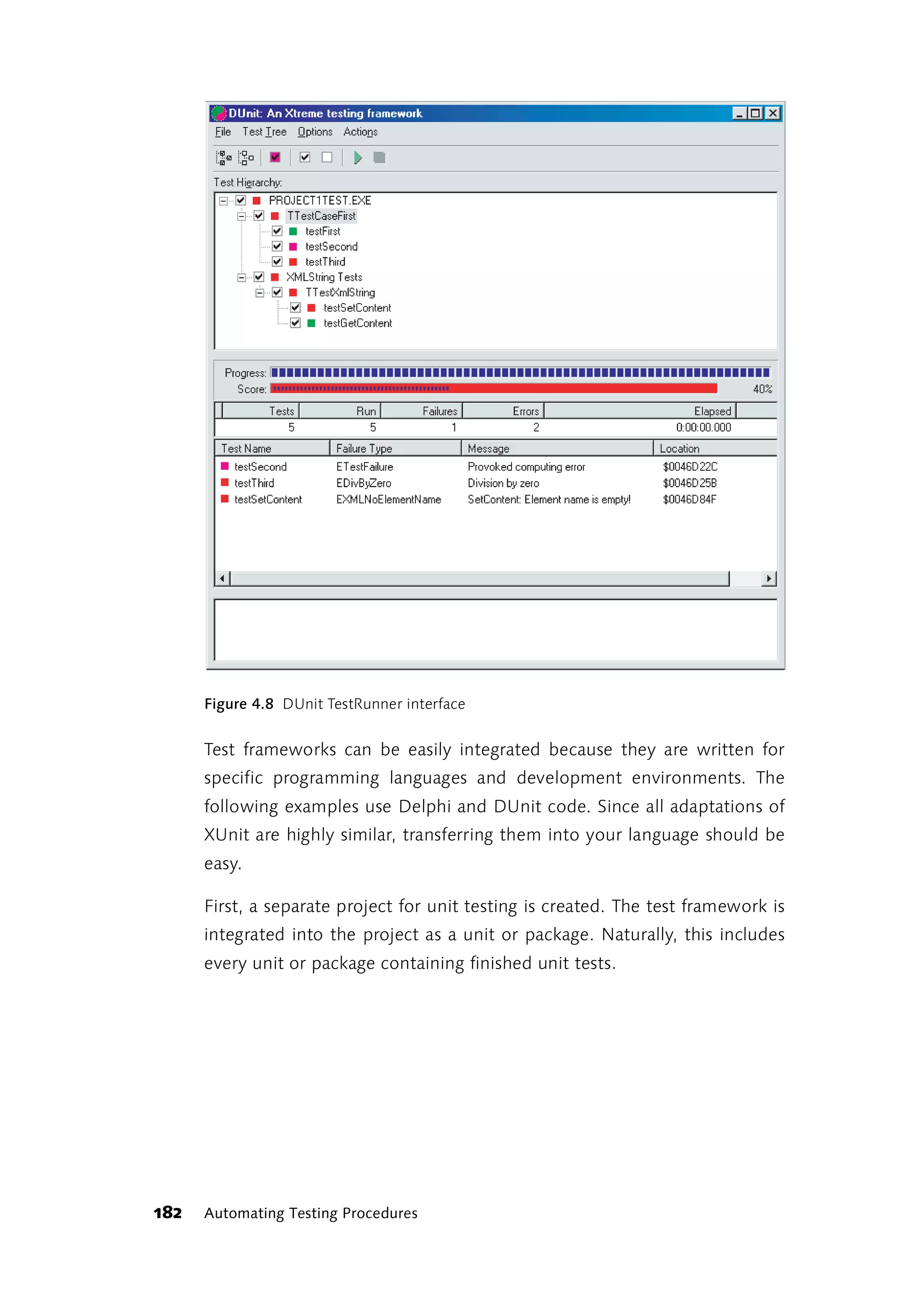 Figure 4.8 DUnit TestRunner interface


      Test frameworks can be easily integrated because they are written for
      specific programming languages and development environments. The
      following examples use Delphi and DUnit code. Since all adaptations of
      XUnit are highly similar, transferring them into your language should be
      easy.

      First, a separate project for unit testing is created. The test framework is
      integrated into the project as a unit or package. Naturally, this includes
      every unit or package containing finished unit tests.




182   Automating Testing Procedures
 