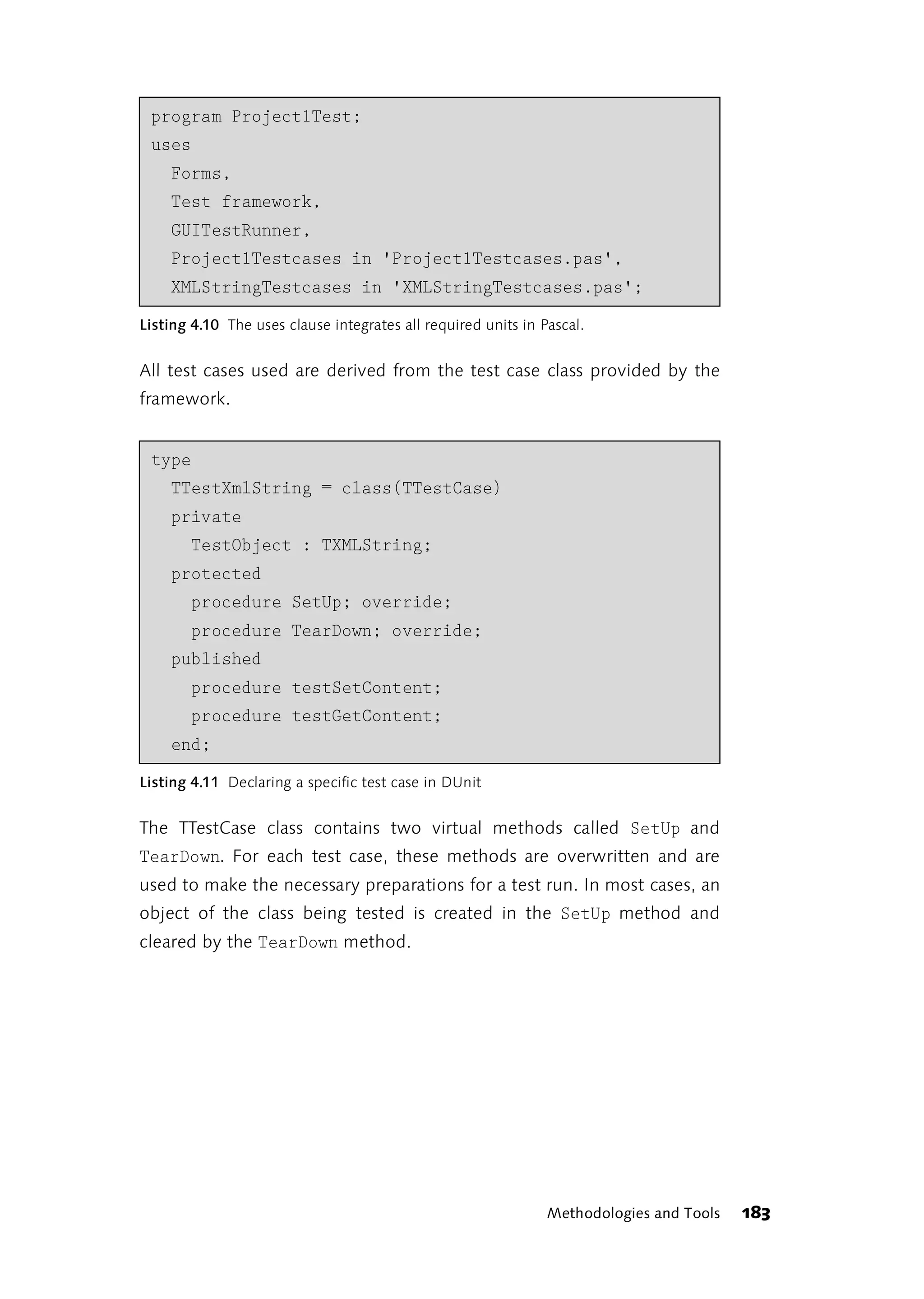 program Project1Test;
 uses
    Forms,
    Test framework,
    GUITestRunner,
    Project1Testcases in 'Project1Testcases.pas',
    XMLStringTestcases in 'XMLStringTestcases.pas';
Listing 4.10 The uses clause integrates all required units in Pascal.


All test cases used are derived from the test case class provided by the
framework.


 type
    TTestXmlString = class(TTestCase)
    private
       TestObject : TXMLString;
    protected
       procedure SetUp; override;
       procedure TearDown; override;
    published
       procedure testSetContent;
       procedure testGetContent;
    end;
Listing 4.11 Declaring a specific test case in DUnit


The TTestCase class contains two virtual methods called SetUp and
TearDown. For each test case, these methods are overwritten and are
used to make the necessary preparations for a test run. In most cases, an
object of the class being tested is created in the SetUp method and
cleared by the TearDown method.




                                                               Methodologies and Tools   183
 