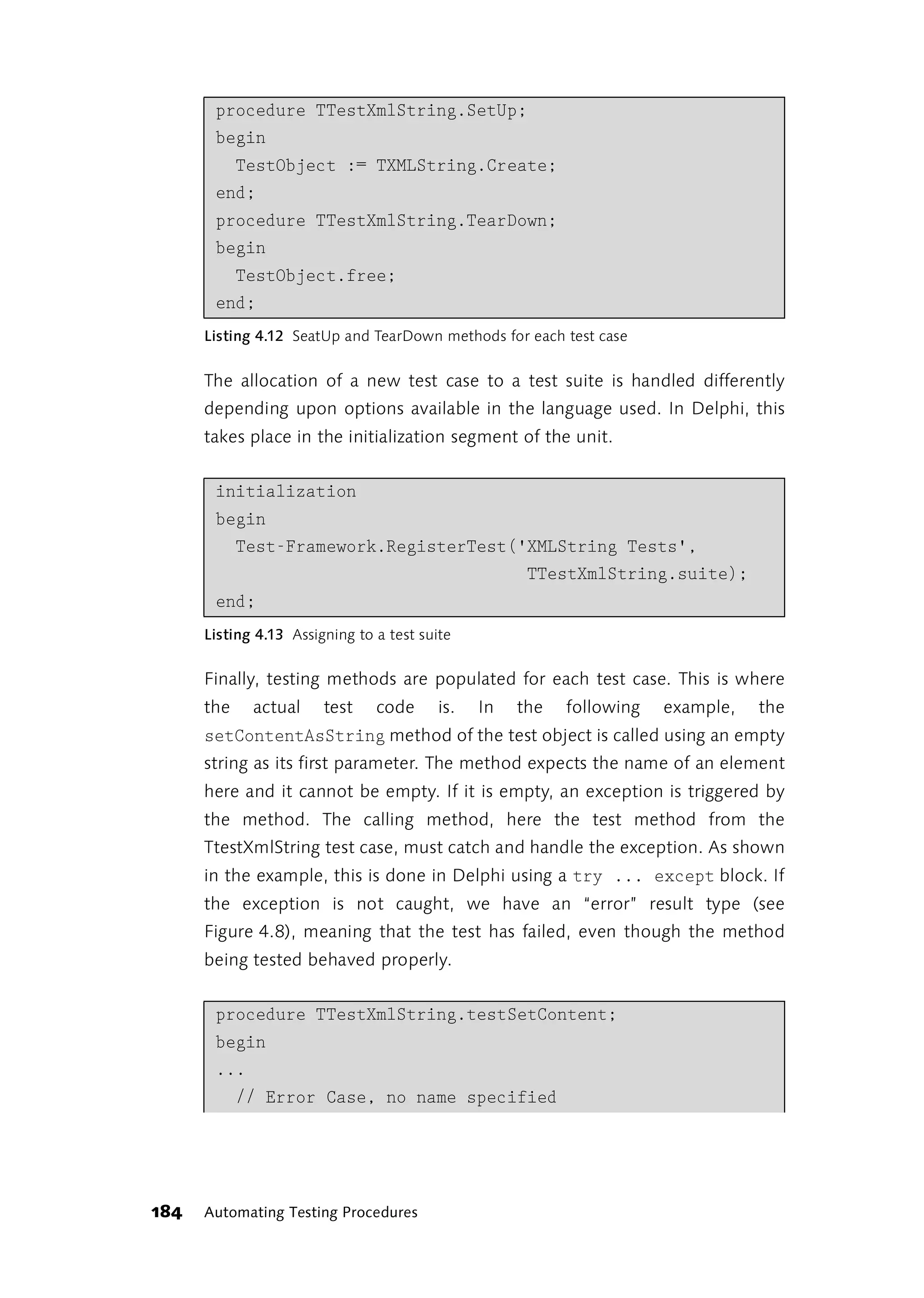 procedure TTestXmlString.SetUp;
       begin
         TestObject := TXMLString.Create;
       end;
       procedure TTestXmlString.TearDown;
       begin
         TestObject.free;
       end;
      Listing 4.12 SeatUp and TearDown methods for each test case


      The allocation of a new test case to a test suite is handled differently
      depending upon options available in the language used. In Delphi, this
      takes place in the initialization segment of the unit.


       initialization
       begin
         Test-Framework.RegisterTest('XMLString Tests',
                                      TTestXmlString.suite);
       end;
      Listing 4.13 Assigning to a test suite


      Finally, testing methods are populated for each test case. This is where
      the    actual     test    code      is.   In   the   following   example,   the
      setContentAsString method of the test object is called using an empty
      string as its first parameter. The method expects the name of an element
      here and it cannot be empty. If it is empty, an exception is triggered by
      the method. The calling method, here the test method from the
      TtestXmlString test case, must catch and handle the exception. As shown
      in the example, this is done in Delphi using a try ... except block. If
      the exception is not caught, we have an “error” result type (see
      Figure 4.8), meaning that the test has failed, even though the method
      being tested behaved properly.


       procedure TTestXmlString.testSetContent;
       begin
       ...
         // Error Case, no name specified




184   Automating Testing Procedures
 