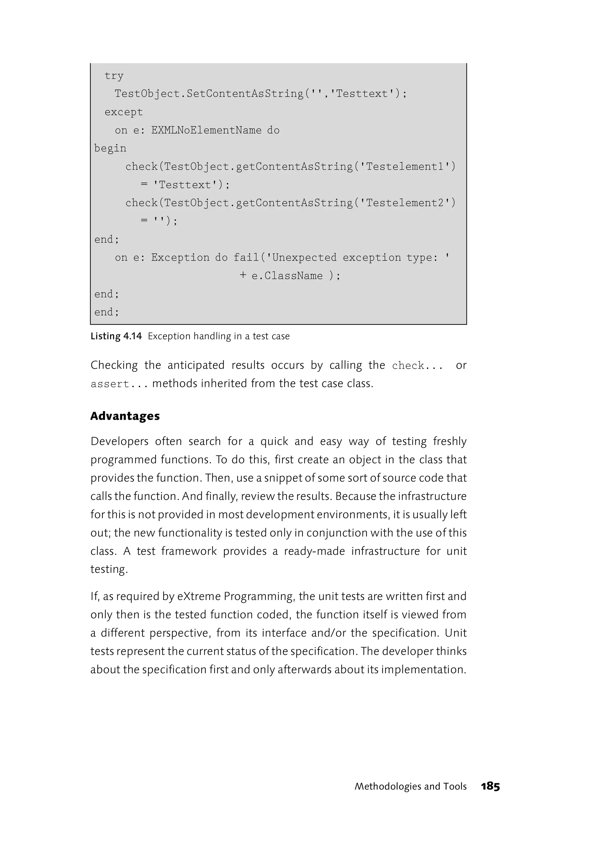 try
     TestObject.SetContentAsString('','Testtext');
   except
   on e: EXMLNoElementName do
begin
        check(TestObject.getContentAsString('Testelement1')
          = 'Testtext');
        check(TestObject.getContentAsString('Testelement2')
           = '');
end;
   on e: Exception do fail('Unexpected exception type: '
                                  + e.ClassName );
end;
end;
Listing 4.14 Exception handling in a test case


Checking the anticipated results occurs by calling the check...             or
assert... methods inherited from the test case class.

Advantages

Developers often search for a quick and easy way of testing freshly
programmed functions. To do this, first create an object in the class that
provides the function. Then, use a snippet of some sort of source code that
calls the function. And finally, review the results. Because the infrastructure
for this is not provided in most development environments, it is usually left
out; the new functionality is tested only in conjunction with the use of this
class. A test framework provides a ready-made infrastructure for unit
testing.

If, as required by eXtreme Programming, the unit tests are written first and
only then is the tested function coded, the function itself is viewed from
a different perspective, from its interface and/or the specification. Unit
tests represent the current status of the specification. The developer thinks
about the specification first and only afterwards about its implementation.




                                                       Methodologies and Tools    185
 