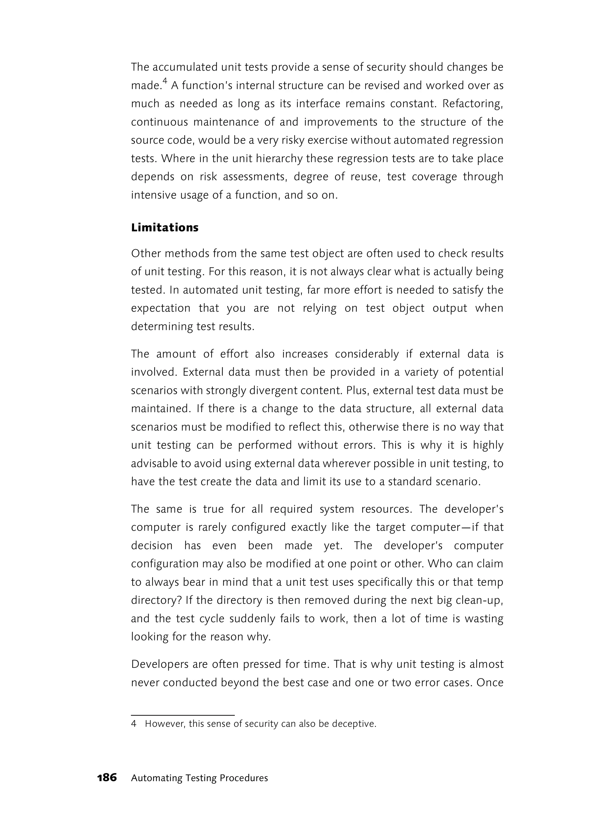 The accumulated unit tests provide a sense of security should changes be
      made.4 A function’s internal structure can be revised and worked over as
      much as needed as long as its interface remains constant. Refactoring,
      continuous maintenance of and improvements to the structure of the
      source code, would be a very risky exercise without automated regression
      tests. Where in the unit hierarchy these regression tests are to take place
      depends on risk assessments, degree of reuse, test coverage through
      intensive usage of a function, and so on.

      Limitations

      Other methods from the same test object are often used to check results
      of unit testing. For this reason, it is not always clear what is actually being
      tested. In automated unit testing, far more effort is needed to satisfy the
      expectation that you are not relying on test object output when
      determining test results.

      The amount of effort also increases considerably if external data is
      involved. External data must then be provided in a variety of potential
      scenarios with strongly divergent content. Plus, external test data must be
      maintained. If there is a change to the data structure, all external data
      scenarios must be modified to reflect this, otherwise there is no way that
      unit testing can be performed without errors. This is why it is highly
      advisable to avoid using external data wherever possible in unit testing, to
      have the test create the data and limit its use to a standard scenario.

      The same is true for all required system resources. The developer’s
      computer is rarely configured exactly like the target computer—if that
      decision has even been made yet. The developer’s computer
      configuration may also be modified at one point or other. Who can claim
      to always bear in mind that a unit test uses specifically this or that temp
      directory? If the directory is then removed during the next big clean-up,
      and the test cycle suddenly fails to work, then a lot of time is wasting
      looking for the reason why.

      Developers are often pressed for time. That is why unit testing is almost
      never conducted beyond the best case and one or two error cases. Once


      4 However, this sense of security can also be deceptive.




186   Automating Testing Procedures
 