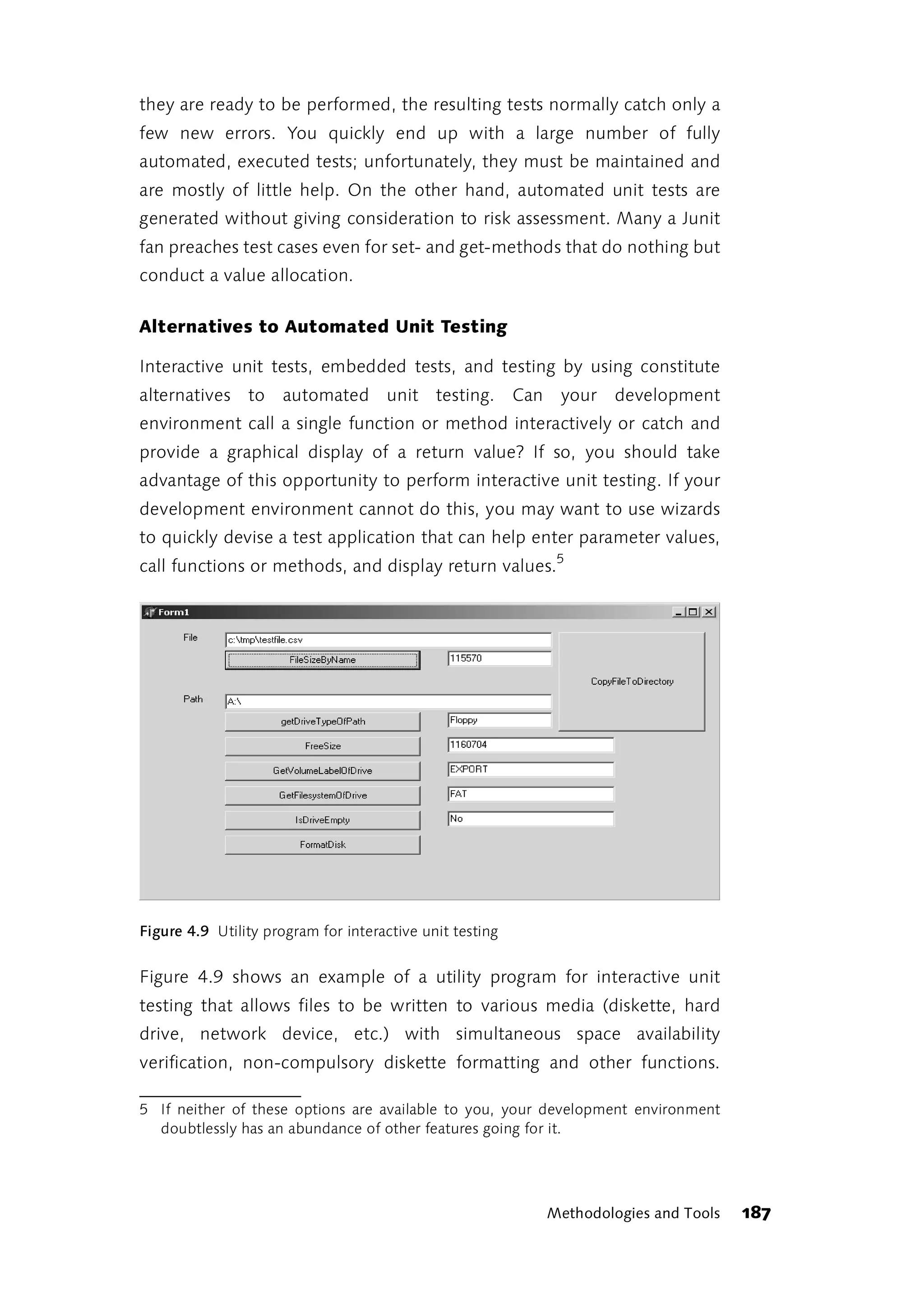 they are ready to be performed, the resulting tests normally catch only a
few new errors. You quickly end up with a large number of fully
automated, executed tests; unfortunately, they must be maintained and
are mostly of little help. On the other hand, automated unit tests are
generated without giving consideration to risk assessment. Many a Junit
fan preaches test cases even for set- and get-methods that do nothing but
conduct a value allocation.

Alternatives to Automated Unit Testing

Interactive unit tests, embedded tests, and testing by using constitute
alternatives to      automated unit testing. Can           your   development
environment call a single function or method interactively or catch and
provide a graphical display of a return value? If so, you should take
advantage of this opportunity to perform interactive unit testing. If your
development environment cannot do this, you may want to use wizards
to quickly devise a test application that can help enter parameter values,
call functions or methods, and display return values.5




Figure 4.9 Utility program for interactive unit testing


Figure 4.9 shows an example of a utility program for interactive unit
testing that allows files to be written to various media (diskette, hard
drive, network device, etc.) with simultaneous space availability
verification, non-compulsory diskette formatting and other functions.

5 If neither of these options are available to you, your development environment
  doubtlessly has an abundance of other features going for it.




                                                          Methodologies and Tools   187
 