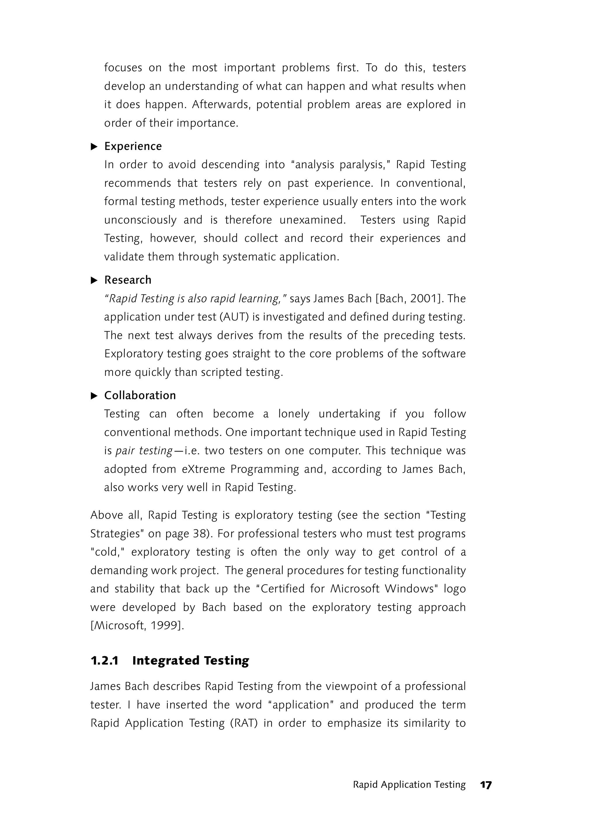focuses on the most important problems first. To do this, testers
  develop an understanding of what can happen and what results when
  it does happen. Afterwards, potential problem areas are explored in
  order of their importance.

̈ Experience
  In order to avoid descending into “analysis paralysis,” Rapid Testing
  recommends that testers rely on past experience. In conventional,
  formal testing methods, tester experience usually enters into the work
  unconsciously and is therefore unexamined.         Testers using Rapid
  Testing, however, should collect and record their experiences and
  validate them through systematic application.

̈ Research
  “Rapid Testing is also rapid learning,” says James Bach [Bach, 2001]. The
  application under test (AUT) is investigated and defined during testing.
  The next test always derives from the results of the preceding tests.
  Exploratory testing goes straight to the core problems of the software
  more quickly than scripted testing.

̈ Collaboration
  Testing can often become a lonely undertaking if you follow
  conventional methods. One important technique used in Rapid Testing
  is pair testing—i.e. two testers on one computer. This technique was
  adopted from eXtreme Programming and, according to James Bach,
  also works very well in Rapid Testing.

Above all, Rapid Testing is exploratory testing (see the section “Testing
Strategies” on page 38). For professional testers who must test programs
"cold," exploratory testing is often the only way to get control of a
demanding work project. The general procedures for testing functionality
and stability that back up the “Certified for Microsoft Windows" logo
were developed by Bach based on the exploratory testing approach
[Microsoft, 1999].


1.2.1   Integrated Testing

James Bach describes Rapid Testing from the viewpoint of a professional
tester. I have inserted the word “application” and produced the term
Rapid Application Testing (RAT) in order to emphasize its similarity to




                                                    Rapid Application Testing   17
 