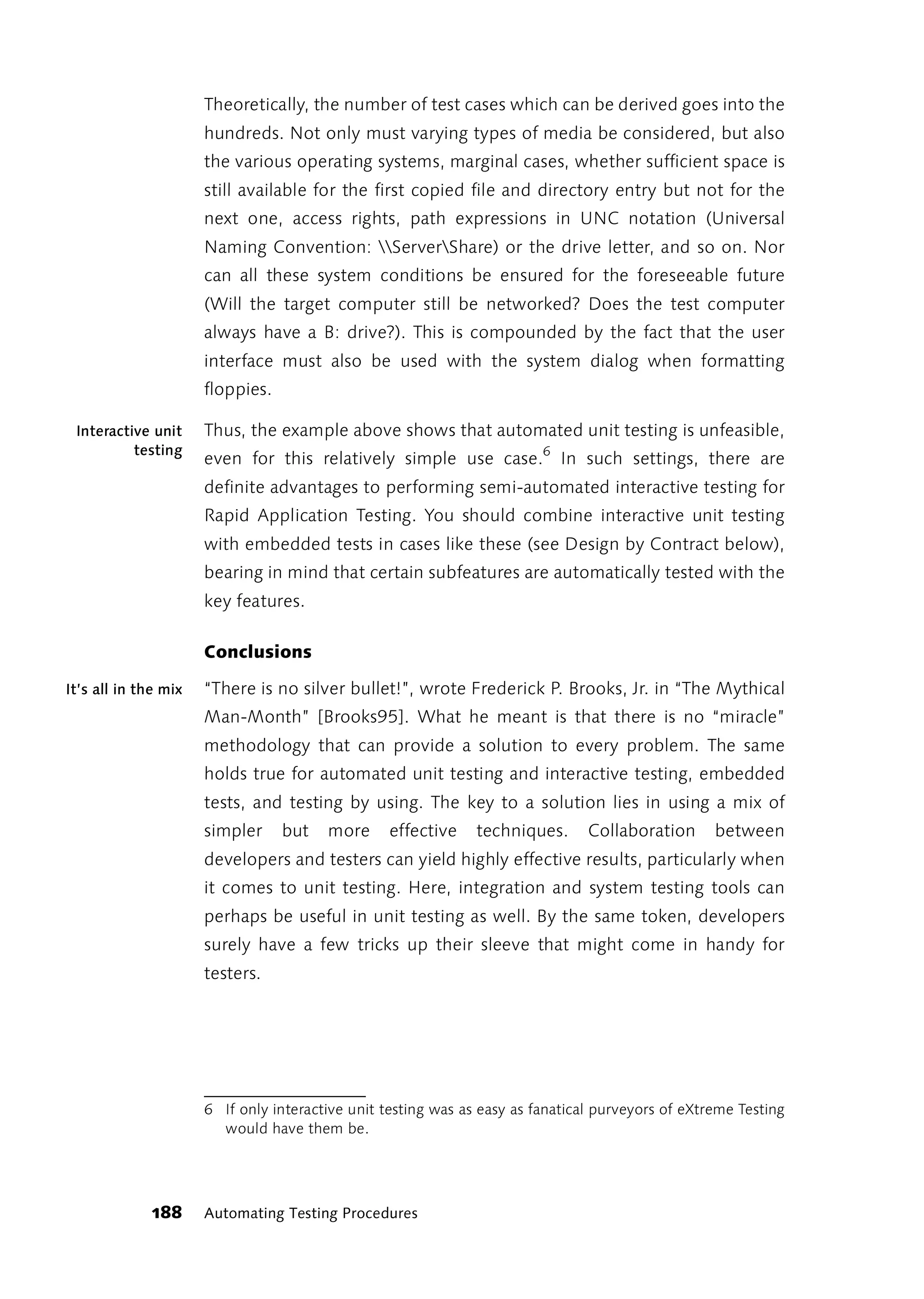 Theoretically, the number of test cases which can be derived goes into the
                      hundreds. Not only must varying types of media be considered, but also
                      the various operating systems, marginal cases, whether sufficient space is
                      still available for the first copied file and directory entry but not for the
                      next one, access rights, path expressions in UNC notation (Universal
                      Naming Convention: ServerShare) or the drive letter, and so on. Nor
                      can all these system conditions be ensured for the foreseeable future
                      (Will the target computer still be networked? Does the test computer
                      always have a B: drive?). This is compounded by the fact that the user
                      interface must also be used with the system dialog when formatting
                      floppies.

 Interactive unit     Thus, the example above shows that automated unit testing is unfeasible,
          testing
                      even for this relatively simple use case.6 In such settings, there are
                      definite advantages to performing semi-automated interactive testing for
                      Rapid Application Testing. You should combine interactive unit testing
                      with embedded tests in cases like these (see Design by Contract below),
                      bearing in mind that certain subfeatures are automatically tested with the
                      key features.

                      Conclusions

It’s all in the mix   “There is no silver bullet!”, wrote Frederick P. Brooks, Jr. in “The Mythical
                      Man-Month” [Brooks95]. What he meant is that there is no “miracle”
                      methodology that can provide a solution to every problem. The same
                      holds true for automated unit testing and interactive testing, embedded
                      tests, and testing by using. The key to a solution lies in using a mix of
                      simpler     but   more      effective    techniques.      Collaboration      between
                      developers and testers can yield highly effective results, particularly when
                      it comes to unit testing. Here, integration and system testing tools can
                      perhaps be useful in unit testing as well. By the same token, developers
                      surely have a few tricks up their sleeve that might come in handy for
                      testers.




                      6 If only interactive unit testing was as easy as fanatical purveyors of eXtreme Testing
                        would have them be.




              188     Automating Testing Procedures
 