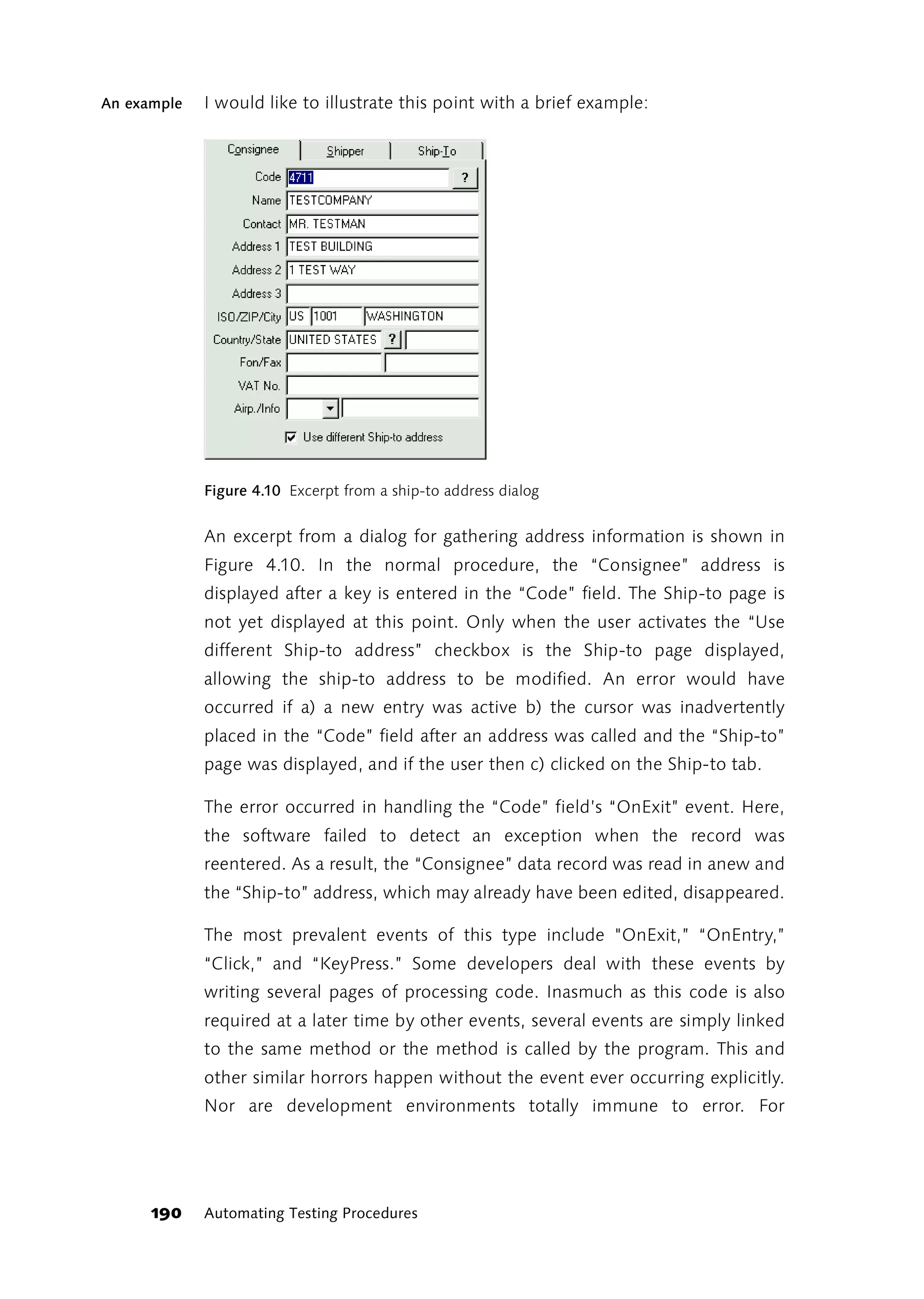 An example   I would like to illustrate this point with a brief example:




             Figure 4.10 Excerpt from a ship-to address dialog


             An excerpt from a dialog for gathering address information is shown in
             Figure 4.10. In the normal procedure, the “Consignee” address is
             displayed after a key is entered in the “Code” field. The Ship-to page is
             not yet displayed at this point. Only when the user activates the “Use
             different Ship-to address” checkbox is the Ship-to page displayed,
             allowing the ship-to address to be modified. An error would have
             occurred if a) a new entry was active b) the cursor was inadvertently
             placed in the “Code” field after an address was called and the “Ship-to”
             page was displayed, and if the user then c) clicked on the Ship-to tab.

             The error occurred in handling the “Code” field’s “OnExit” event. Here,
             the software failed to detect an exception when the record was
             reentered. As a result, the “Consignee” data record was read in anew and
             the “Ship-to” address, which may already have been edited, disappeared.

             The most prevalent events of this type include "OnExit,” “OnEntry,”
             “Click,” and “KeyPress.” Some developers deal with these events by
             writing several pages of processing code. Inasmuch as this code is also
             required at a later time by other events, several events are simply linked
             to the same method or the method is called by the program. This and
             other similar horrors happen without the event ever occurring explicitly.
             Nor are development environments totally immune to error. For




      190    Automating Testing Procedures
 