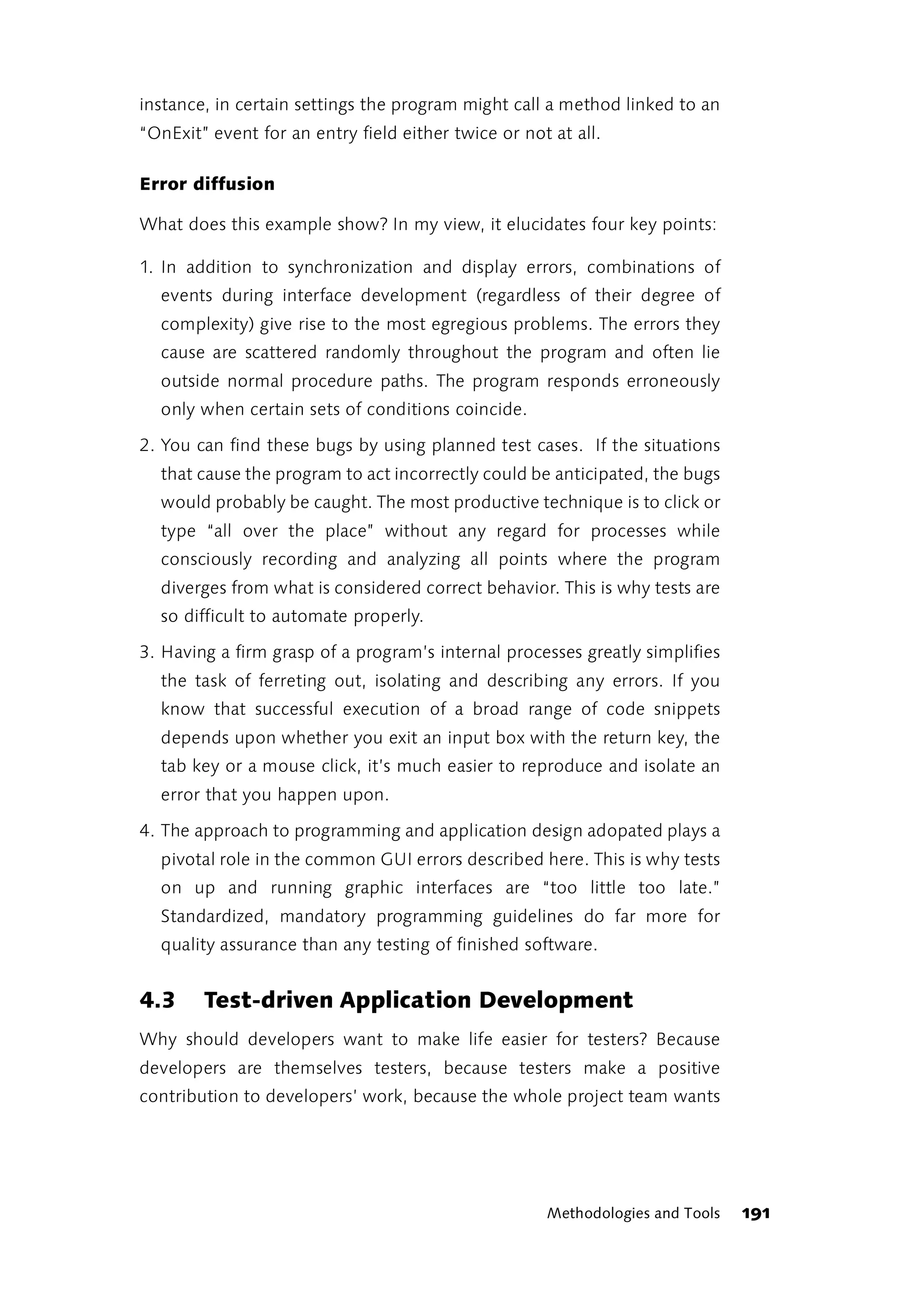 instance, in certain settings the program might call a method linked to an
“OnExit” event for an entry field either twice or not at all.

Error diffusion

What does this example show? In my view, it elucidates four key points:

1. In addition to synchronization and display errors, combinations of
  events during interface development (regardless of their degree of
  complexity) give rise to the most egregious problems. The errors they
  cause are scattered randomly throughout the program and often lie
  outside normal procedure paths. The program responds erroneously
  only when certain sets of conditions coincide.

2. You can find these bugs by using planned test cases. If the situations
  that cause the program to act incorrectly could be anticipated, the bugs
  would probably be caught. The most productive technique is to click or
  type “all over the place” without any regard for processes while
  consciously recording and analyzing all points where the program
  diverges from what is considered correct behavior. This is why tests are
  so difficult to automate properly.

3. Having a firm grasp of a program’s internal processes greatly simplifies
  the task of ferreting out, isolating and describing any errors. If you
  know that successful execution of a broad range of code snippets
  depends upon whether you exit an input box with the return key, the
  tab key or a mouse click, it’s much easier to reproduce and isolate an
  error that you happen upon.

4. The approach to programming and application design adopated plays a
  pivotal role in the common GUI errors described here. This is why tests
  on up and running graphic interfaces are “too little too late.”
  Standardized, mandatory programming guidelines do far more for
  quality assurance than any testing of finished software.


4.3     Test-driven Application Development
Why should developers want to make life easier for testers? Because
developers are themselves testers, because testers make a positive
contribution to developers’ work, because the whole project team wants




                                                     Methodologies and Tools   191
 