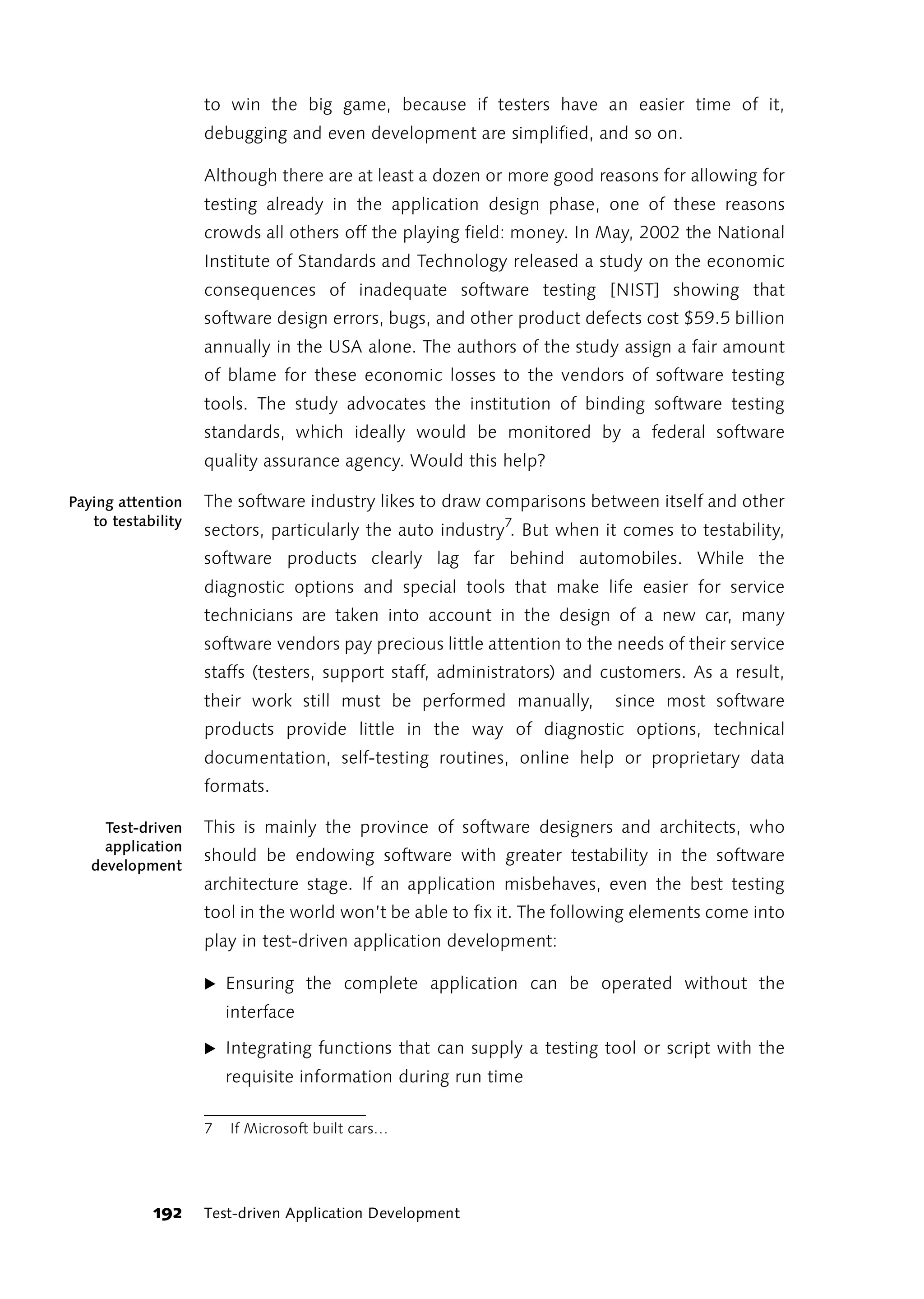 to win the big game, because if testers have an easier time of it,
                    debugging and even development are simplified, and so on.

                    Although there are at least a dozen or more good reasons for allowing for
                    testing already in the application design phase, one of these reasons
                    crowds all others off the playing field: money. In May, 2002 the National
                    Institute of Standards and Technology released a study on the economic
                    consequences of inadequate software testing [NIST] showing that
                    software design errors, bugs, and other product defects cost $59.5 billion
                    annually in the USA alone. The authors of the study assign a fair amount
                    of blame for these economic losses to the vendors of software testing
                    tools. The study advocates the institution of binding software testing
                    standards, which ideally would be monitored by a federal software
                    quality assurance agency. Would this help?

Paying attention    The software industry likes to draw comparisons between itself and other
   to testability
                    sectors, particularly the auto industry7. But when it comes to testability,
                    software products clearly lag far behind automobiles. While the
                    diagnostic options and special tools that make life easier for service
                    technicians are taken into account in the design of a new car, many
                    software vendors pay precious little attention to the needs of their service
                    staffs (testers, support staff, administrators) and customers. As a result,
                    their work still must be performed manually,         since most software
                    products provide little in the way of diagnostic options, technical
                    documentation, self-testing routines, online help or proprietary data
                    formats.

     Test-driven    This is mainly the province of software designers and architects, who
     application
                    should be endowing software with greater testability in the software
   development
                    architecture stage. If an application misbehaves, even the best testing
                    tool in the world won’t be able to fix it. The following elements come into
                    play in test-driven application development:

                    ̈ Ensuring the complete application can be operated without the
                        interface

                    ̈ Integrating functions that can supply a testing tool or script with the
                        requisite information during run time

                    7   If Microsoft built cars…




            192     Test-driven Application Development
 