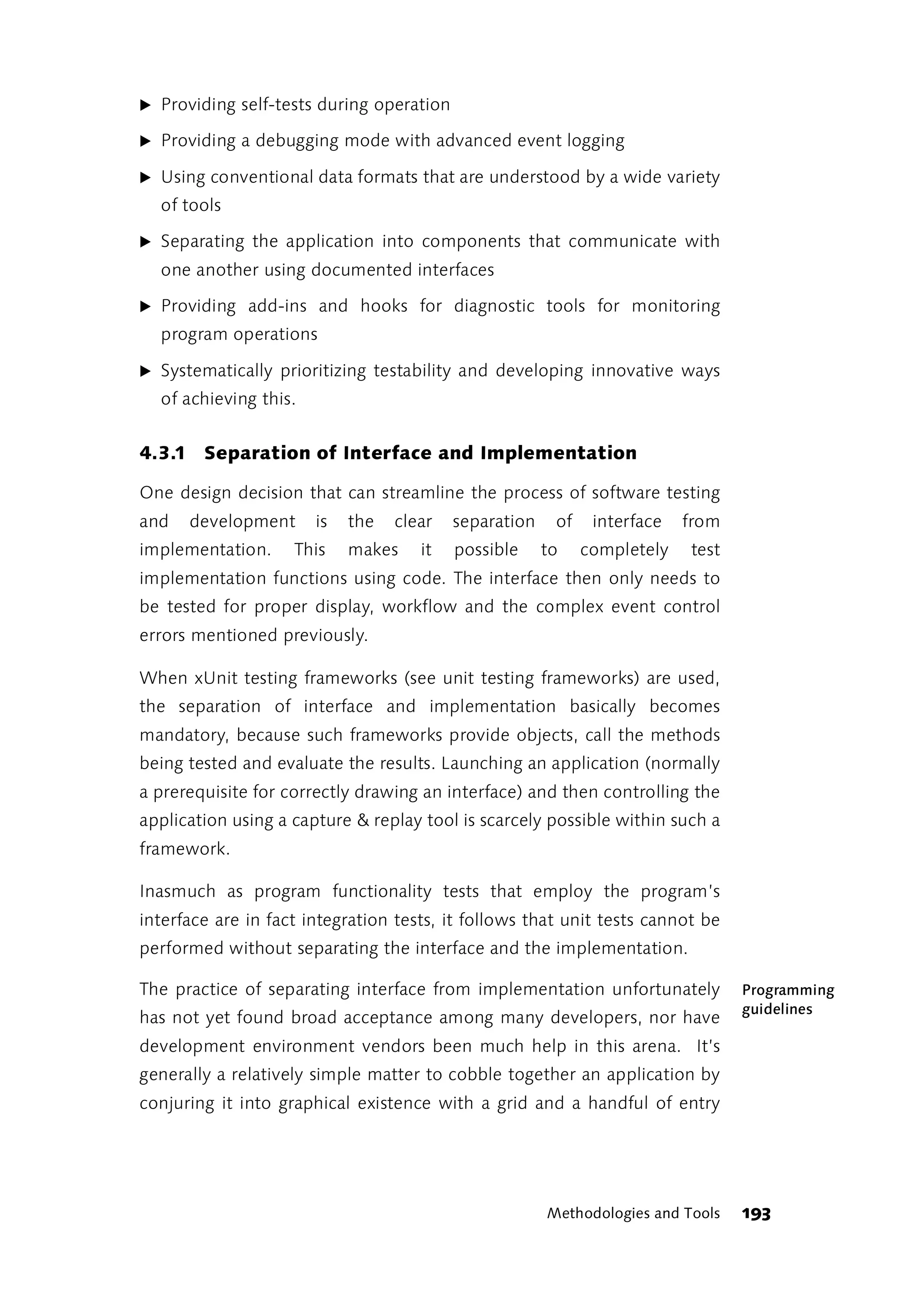 ̈ Providing self-tests during operation

̈ Providing a debugging mode with advanced event logging

̈ Using conventional data formats that are understood by a wide variety
  of tools

̈ Separating the application into components that communicate with
  one another using documented interfaces

̈ Providing add-ins and hooks for diagnostic tools for monitoring
  program operations

̈ Systematically prioritizing testability and developing innovative ways
  of achieving this.


4.3.1 Separation of Interface and Implementation

One design decision that can streamline the process of software testing
and   development      is   the   clear   separation    of    interface   from
implementation.     This    makes    it   possible     to    completely   test
implementation functions using code. The interface then only needs to
be tested for proper display, workflow and the complex event control
errors mentioned previously.

When xUnit testing frameworks (see unit testing frameworks) are used,
the separation of interface and implementation basically becomes
mandatory, because such frameworks provide objects, call the methods
being tested and evaluate the results. Launching an application (normally
a prerequisite for correctly drawing an interface) and then controlling the
application using a capture & replay tool is scarcely possible within such a
framework.

Inasmuch as program functionality tests that employ the program’s
interface are in fact integration tests, it follows that unit tests cannot be
performed without separating the interface and the implementation.

The practice of separating interface from implementation unfortunately           Programming
                                                                                 guidelines
has not yet found broad acceptance among many developers, nor have
development environment vendors been much help in this arena. It’s
generally a relatively simple matter to cobble together an application by
conjuring it into graphical existence with a grid and a handful of entry




                                                       Methodologies and Tools   193
 