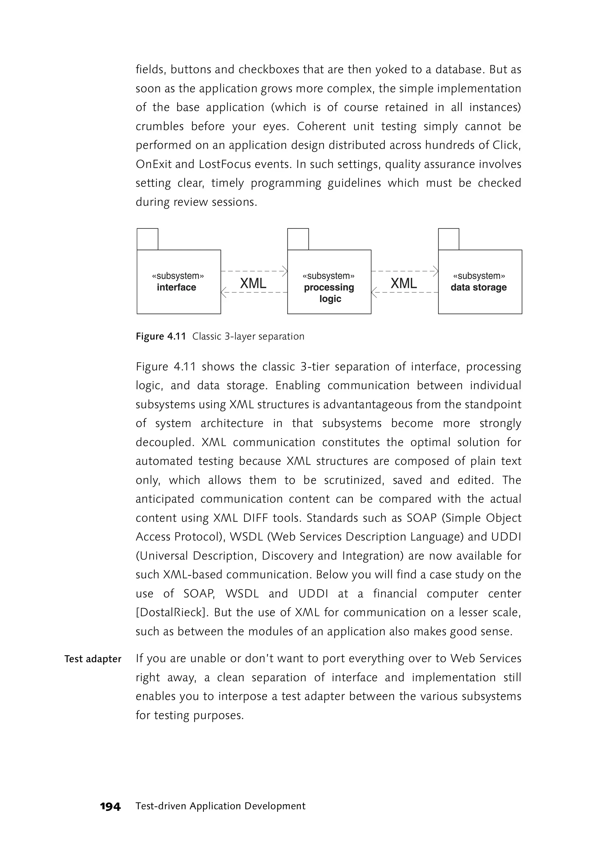 fields, buttons and checkboxes that are then yoked to a database. But as
               soon as the application grows more complex, the simple implementation
               of the base application (which is of course retained in all instances)
               crumbles before your eyes. Coherent unit testing simply cannot be
               performed on an application design distributed across hundreds of Click,
               OnExit and LostFocus events. In such settings, quality assurance involves
               setting clear, timely programming guidelines which must be checked
               during review sessions.




                  «subsystem»                       «subsystem»           «subsystem»
                   interface          XML           processing    XML     data storage
                                                        logic


               Figure 4.11 Classic 3-layer separation


               Figure 4.11 shows the classic 3-tier separation of interface, processing
               logic, and data storage. Enabling communication between individual
               subsystems using XML structures is advantantageous from the standpoint
               of system architecture in that subsystems become more strongly
               decoupled. XML communication constitutes the optimal solution for
               automated testing because XML structures are composed of plain text
               only, which allows them to be scrutinized, saved and edited. The
               anticipated communication content can be compared with the actual
               content using XML DIFF tools. Standards such as SOAP (Simple Object
               Access Protocol), WSDL (Web Services Description Language) and UDDI
               (Universal Description, Discovery and Integration) are now available for
               such XML-based communication. Below you will find a case study on the
               use of SOAP, WSDL and UDDI at a financial computer center
               [DostalRieck]. But the use of XML for communication on a lesser scale,
               such as between the modules of an application also makes good sense.

Test adapter   If you are unable or don’t want to port everything over to Web Services
               right away, a clean separation of interface and implementation still
               enables you to interpose a test adapter between the various subsystems
               for testing purposes.




       194     Test-driven Application Development
 