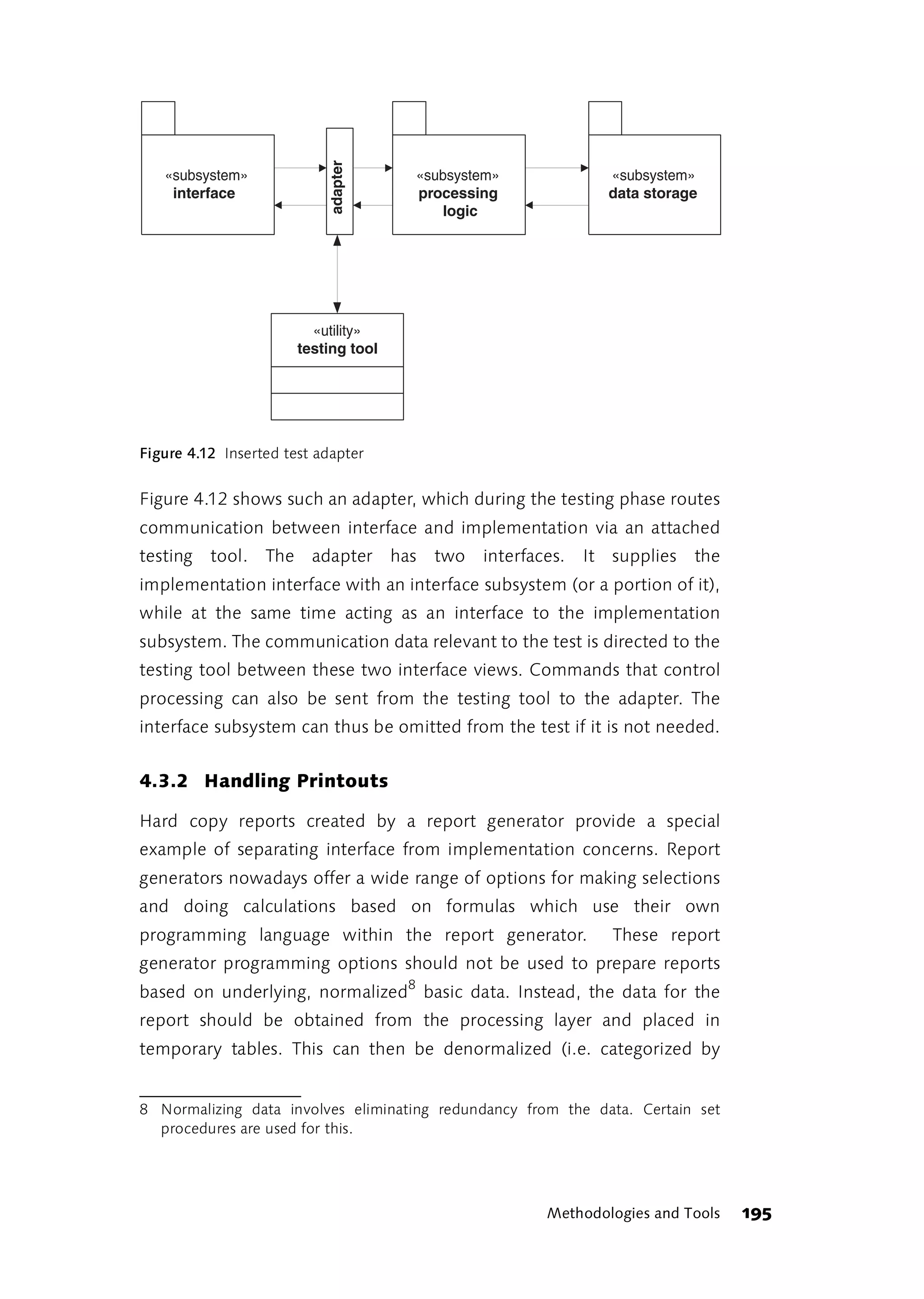 adapter
   «subsystem»                          «subsystem»                «subsystem»
    interface                           processing                 data storage
                                           logic




                         «utility»
                       testing tool




Figure 4.12 Inserted test adapter


Figure 4.12 shows such an adapter, which during the testing phase routes
communication between interface and implementation via an attached
testing tool. The adapter             has   two   interfaces.   It supplies   the
implementation interface with an interface subsystem (or a portion of it),
while at the same time acting as an interface to the implementation
subsystem. The communication data relevant to the test is directed to the
testing tool between these two interface views. Commands that control
processing can also be sent from the testing tool to the adapter. The
interface subsystem can thus be omitted from the test if it is not needed.


4.3.2 Handling Printouts

Hard copy reports created by a report generator provide a special
example of separating interface from implementation concerns. Report
generators nowadays offer a wide range of options for making selections
and doing calculations based on formulas which use their own
programming language within the report generator.                  These report
generator programming options should not be used to prepare reports
based on underlying, normalized8 basic data. Instead, the data for the
report should be obtained from the processing layer and placed in
temporary tables. This can then be denormalized (i.e. categorized by


8 Normalizing data involves eliminating redundancy from the data. Certain set
  procedures are used for this.




                                                          Methodologies and Tools   195
 