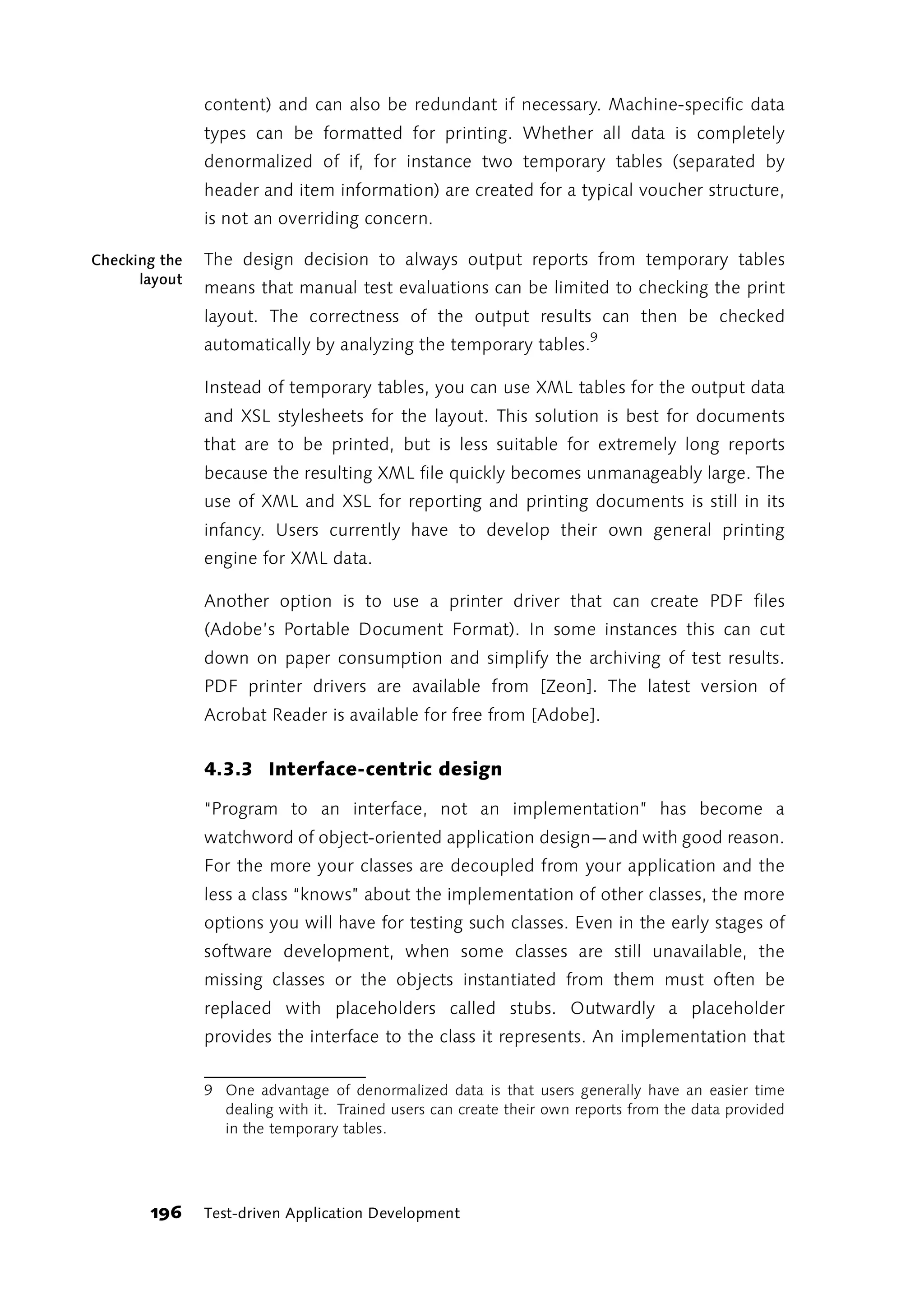 content) and can also be redundant if necessary. Machine-specific data
               types can be formatted for printing. Whether all data is completely
               denormalized of if, for instance two temporary tables (separated by
               header and item information) are created for a typical voucher structure,
               is not an overriding concern.

Checking the   The design decision to always output reports from temporary tables
      layout
               means that manual test evaluations can be limited to checking the print
               layout. The correctness of the output results can then be checked
               automatically by analyzing the temporary tables.9

               Instead of temporary tables, you can use XML tables for the output data
               and XSL stylesheets for the layout. This solution is best for documents
               that are to be printed, but is less suitable for extremely long reports
               because the resulting XML file quickly becomes unmanageably large. The
               use of XML and XSL for reporting and printing documents is still in its
               infancy. Users currently have to develop their own general printing
               engine for XML data.

               Another option is to use a printer driver that can create PDF files
               (Adobe’s Portable Document Format). In some instances this can cut
               down on paper consumption and simplify the archiving of test results.
               PDF printer drivers are available from [Zeon]. The latest version of
               Acrobat Reader is available for free from [Adobe].


               4.3.3 Interface-centric design

               “Program to an interface, not an implementation” has become a
               watchword of object-oriented application design—and with good reason.
               For the more your classes are decoupled from your application and the
               less a class “knows” about the implementation of other classes, the more
               options you will have for testing such classes. Even in the early stages of
               software development, when some classes are still unavailable, the
               missing classes or the objects instantiated from them must often be
               replaced with placeholders called stubs. Outwardly a placeholder
               provides the interface to the class it represents. An implementation that

               9 One advantage of denormalized data is that users generally have an easier time
                 dealing with it. Trained users can create their own reports from the data provided
                 in the temporary tables.




       196     Test-driven Application Development
 