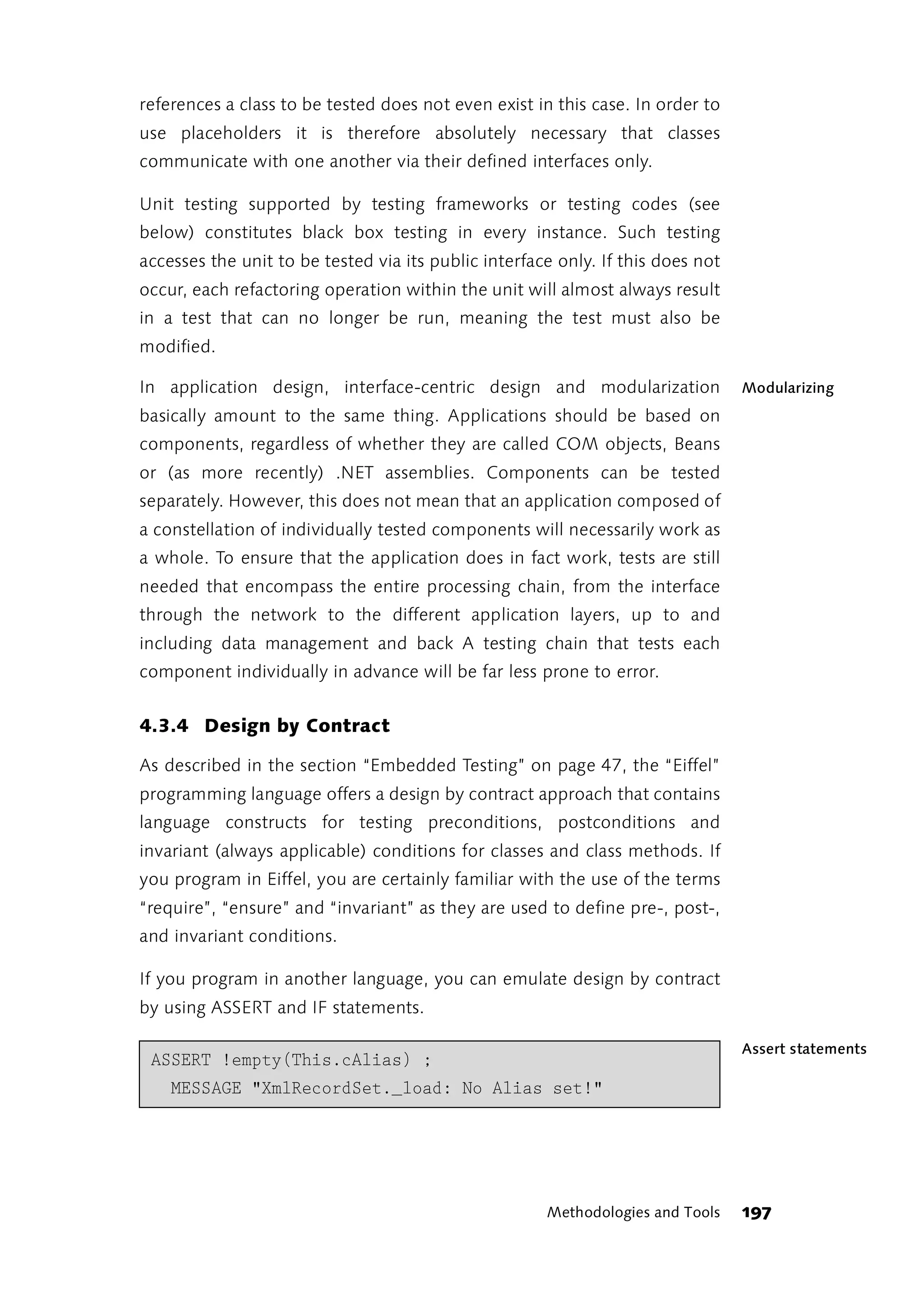 references a class to be tested does not even exist in this case. In order to
use placeholders it is therefore absolutely necessary that classes
communicate with one another via their defined interfaces only.

Unit testing supported by testing frameworks or testing codes (see
below) constitutes black box testing in every instance. Such testing
accesses the unit to be tested via its public interface only. If this does not
occur, each refactoring operation within the unit will almost always result
in a test that can no longer be run, meaning the test must also be
modified.

In application design, interface-centric design and modularization               Modularizing
basically amount to the same thing. Applications should be based on
components, regardless of whether they are called COM objects, Beans
or (as more recently) .NET assemblies. Components can be tested
separately. However, this does not mean that an application composed of
a constellation of individually tested components will necessarily work as
a whole. To ensure that the application does in fact work, tests are still
needed that encompass the entire processing chain, from the interface
through the network to the different application layers, up to and
including data management and back A testing chain that tests each
component individually in advance will be far less prone to error.


4.3.4 Design by Contract

As described in the section “Embedded Testing” on page 47, the “Eiffel”
programming language offers a design by contract approach that contains
language constructs for testing preconditions, postconditions and
invariant (always applicable) conditions for classes and class methods. If
you program in Eiffel, you are certainly familiar with the use of the terms
“require”, “ensure” and “invariant” as they are used to define pre-, post-,
and invariant conditions.

If you program in another language, you can emulate design by contract
by using ASSERT and IF statements.

                                                                                 Assert statements
 ASSERT !empty(This.cAlias) ;
    MESSAGE "XmlRecordSet._load: No Alias set!"




                                                      Methodologies and Tools    197
 
