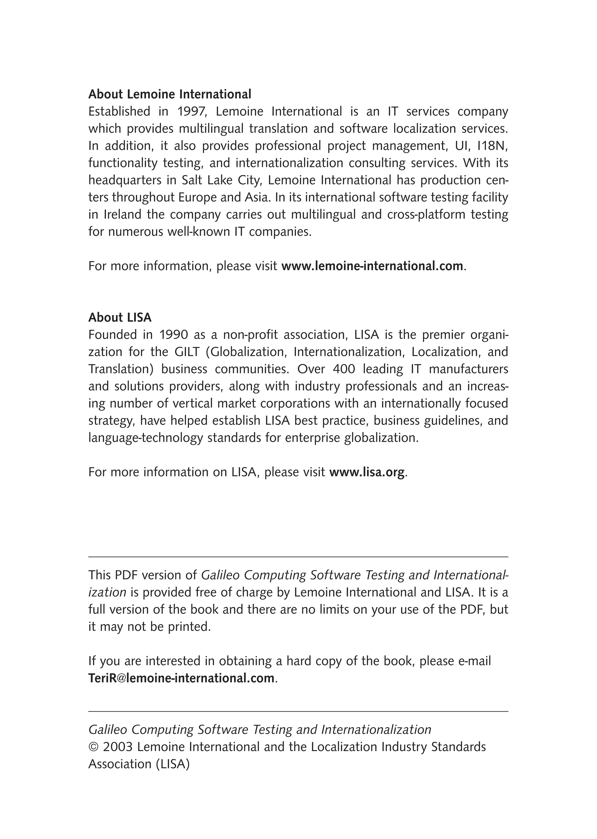 About Lemoine International
Established in 1997, Lemoine International is an IT services company
which provides multilingual translation and software localization services.
In addition, it also provides professional project management, UI, I18N,
functionality testing, and internationalization consulting services. With its
headquarters in Salt Lake City, Lemoine International has production cen-
ters throughout Europe and Asia. In its international software testing facility
in Ireland the company carries out multilingual and cross-platform testing
for numerous well-known IT companies.

For more information, please visit www.lemoine-international.com.


About LISA
Founded in 1990 as a non-proﬁt association, LISA is the premier organi-
zation for the GILT (Globalization, Internationalization, Localization, and
Translation) business communities. Over 400 leading IT manufacturers
and solutions providers, along with industry professionals and an increas-
ing number of vertical market corporations with an internationally focused
strategy, have helped establish LISA best practice, business guidelines, and
language-technology standards for enterprise globalization.

For more information on LISA, please visit www.lisa.org.




This PDF version of Galileo Computing Software Testing and International-
ization is provided free of charge by Lemoine International and LISA. It is a
full version of the book and there are no limits on your use of the PDF, but
it may not be printed.

If you are interested in obtaining a hard copy of the book, please e-mail
TeriR@lemoine-international.com.


Galileo Computing Software Testing and Internationalization
© 2003 Lemoine International and the Localization Industry Standards
Association (LISA)
 