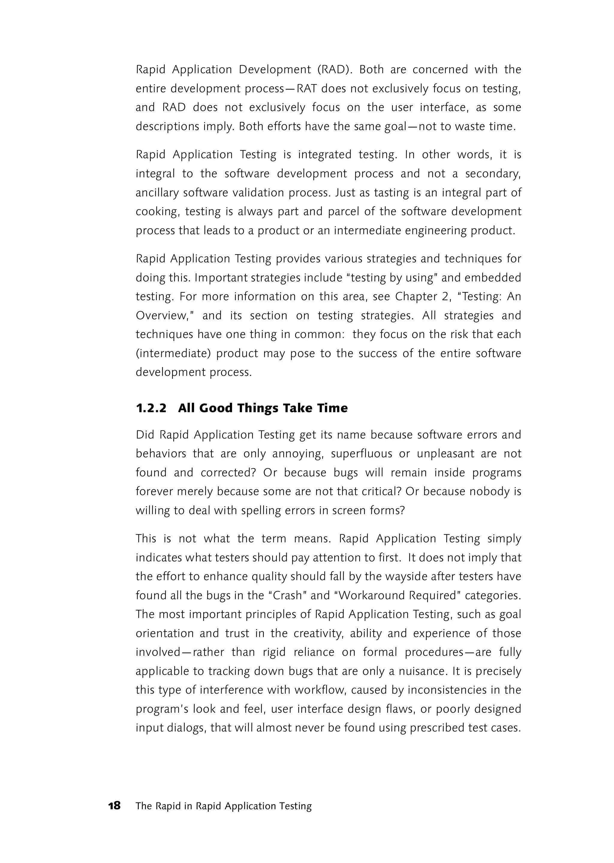 Rapid Application Development (RAD). Both are concerned with the
     entire development process—RAT does not exclusively focus on testing,
     and RAD does not exclusively focus on the user interface, as some
     descriptions imply. Both efforts have the same goal—not to waste time.

     Rapid Application Testing is integrated testing. In other words, it is
     integral to the software development process and not a secondary,
     ancillary software validation process. Just as tasting is an integral part of
     cooking, testing is always part and parcel of the software development
     process that leads to a product or an intermediate engineering product.

     Rapid Application Testing provides various strategies and techniques for
     doing this. Important strategies include “testing by using” and embedded
     testing. For more information on this area, see Chapter 2, “Testing: An
     Overview,” and its section on testing strategies. All strategies and
     techniques have one thing in common: they focus on the risk that each
     (intermediate) product may pose to the success of the entire software
     development process.


     1.2.2 All Good Things Take Time

     Did Rapid Application Testing get its name because software errors and
     behaviors that are only annoying, superfluous or unpleasant are not
     found and corrected? Or because bugs will remain inside programs
     forever merely because some are not that critical? Or because nobody is
     willing to deal with spelling errors in screen forms?

     This is not what the term means. Rapid Application Testing simply
     indicates what testers should pay attention to first. It does not imply that
     the effort to enhance quality should fall by the wayside after testers have
     found all the bugs in the “Crash” and “Workaround Required” categories.
     The most important principles of Rapid Application Testing, such as goal
     orientation and trust in the creativity, ability and experience of those
     involved—rather than rigid reliance on formal procedures—are fully
     applicable to tracking down bugs that are only a nuisance. It is precisely
     this type of interference with workflow, caused by inconsistencies in the
     program’s look and feel, user interface design flaws, or poorly designed
     input dialogs, that will almost never be found using prescribed test cases.




18   The Rapid in Rapid Application Testing
 