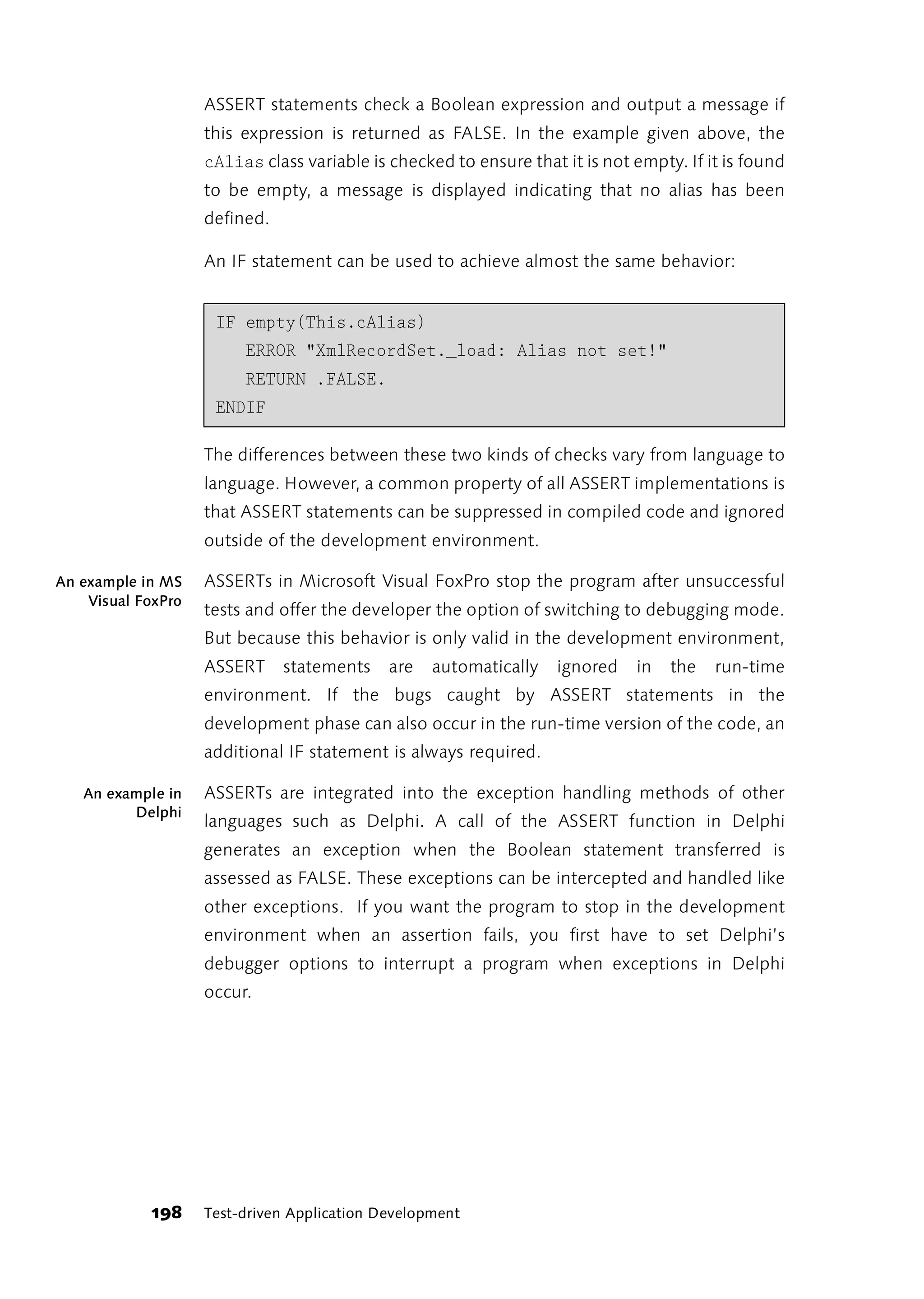 ASSERT statements check a Boolean expression and output a message if
                    this expression is returned as FALSE. In the example given above, the
                    cAlias class variable is checked to ensure that it is not empty. If it is found
                    to be empty, a message is displayed indicating that no alias has been
                    defined.

                    An IF statement can be used to achieve almost the same behavior:


                     IF empty(This.cAlias)
                         ERROR "XmlRecordSet._load: Alias not set!"
                         RETURN .FALSE.
                     ENDIF

                    The differences between these two kinds of checks vary from language to
                    language. However, a common property of all ASSERT implementations is
                    that ASSERT statements can be suppressed in compiled code and ignored
                    outside of the development environment.

An example in MS    ASSERTs in Microsoft Visual FoxPro stop the program after unsuccessful
    Visual FoxPro
                    tests and offer the developer the option of switching to debugging mode.
                    But because this behavior is only valid in the development environment,
                    ASSERT     statements    are   automatically   ignored    in   the   run-time
                    environment. If the bugs caught by ASSERT statements in the
                    development phase can also occur in the run-time version of the code, an
                    additional IF statement is always required.

   An example in    ASSERTs are integrated into the exception handling methods of other
         Delphi
                    languages such as Delphi. A call of the ASSERT function in Delphi
                    generates an exception when the Boolean statement transferred is
                    assessed as FALSE. These exceptions can be intercepted and handled like
                    other exceptions. If you want the program to stop in the development
                    environment when an assertion fails, you first have to set Delphi’s
                    debugger options to interrupt a program when exceptions in Delphi
                    occur.




            198     Test-driven Application Development
 