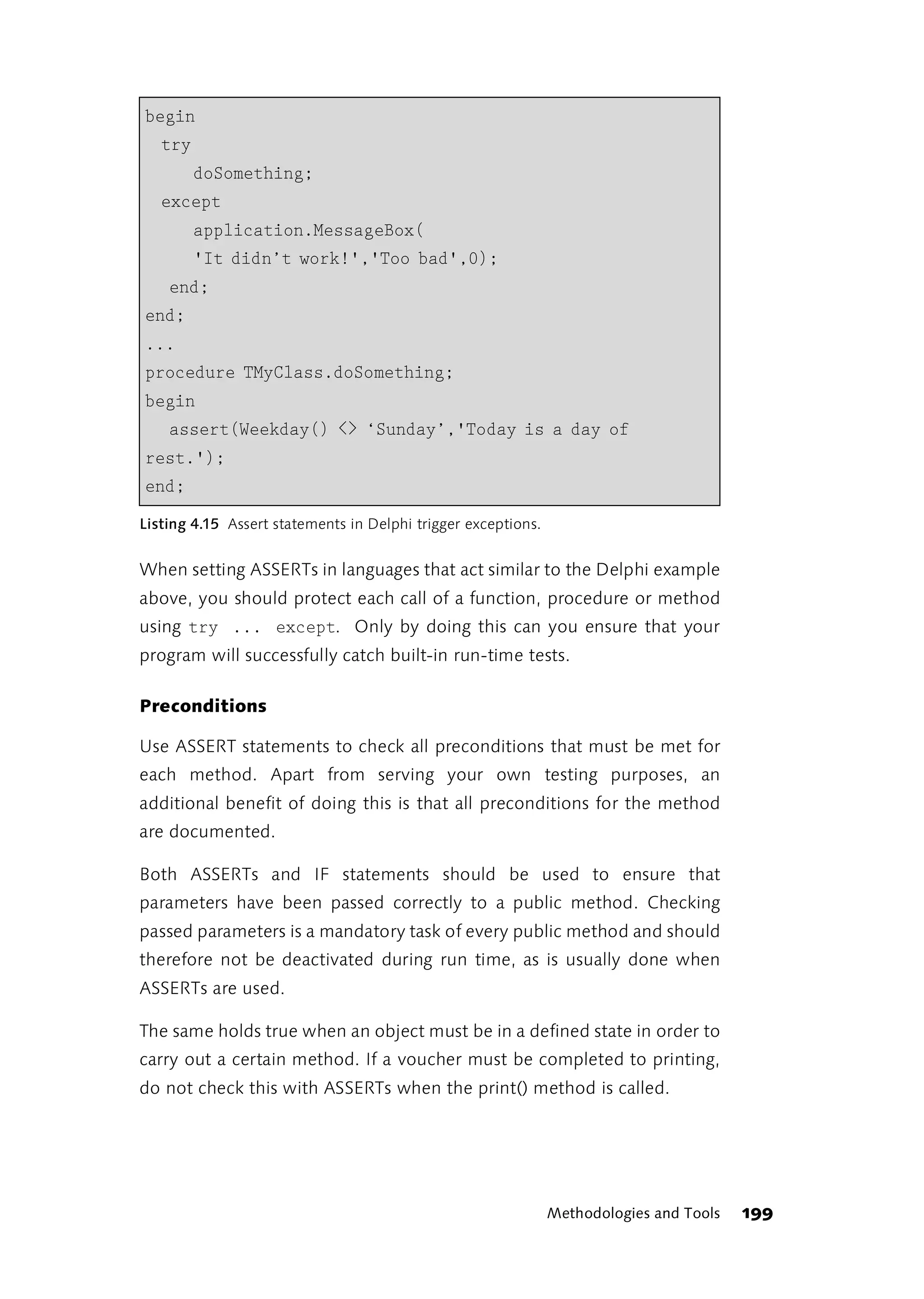 begin
   try
         doSomething;
   except
         application.MessageBox(
         'It didn’t work!','Too bad',0);
    end;
end;
...
procedure TMyClass.doSomething;
begin
    assert(Weekday() <> ‘Sunday’,'Today is a day of
rest.');
end;
Listing 4.15 Assert statements in Delphi trigger exceptions.


When setting ASSERTs in languages that act similar to the Delphi example
above, you should protect each call of a function, procedure or method
using try ... except. Only by doing this can you ensure that your
program will successfully catch built-in run-time tests.

Preconditions

Use ASSERT statements to check all preconditions that must be met for
each method. Apart from serving your own testing purposes, an
additional benefit of doing this is that all preconditions for the method
are documented.

Both ASSERTs and IF statements should be used to ensure that
parameters have been passed correctly to a public method. Checking
passed parameters is a mandatory task of every public method and should
therefore not be deactivated during run time, as is usually done when
ASSERTs are used.

The same holds true when an object must be in a defined state in order to
carry out a certain method. If a voucher must be completed to printing,
do not check this with ASSERTs when the print() method is called.




                                                               Methodologies and Tools   199
 
