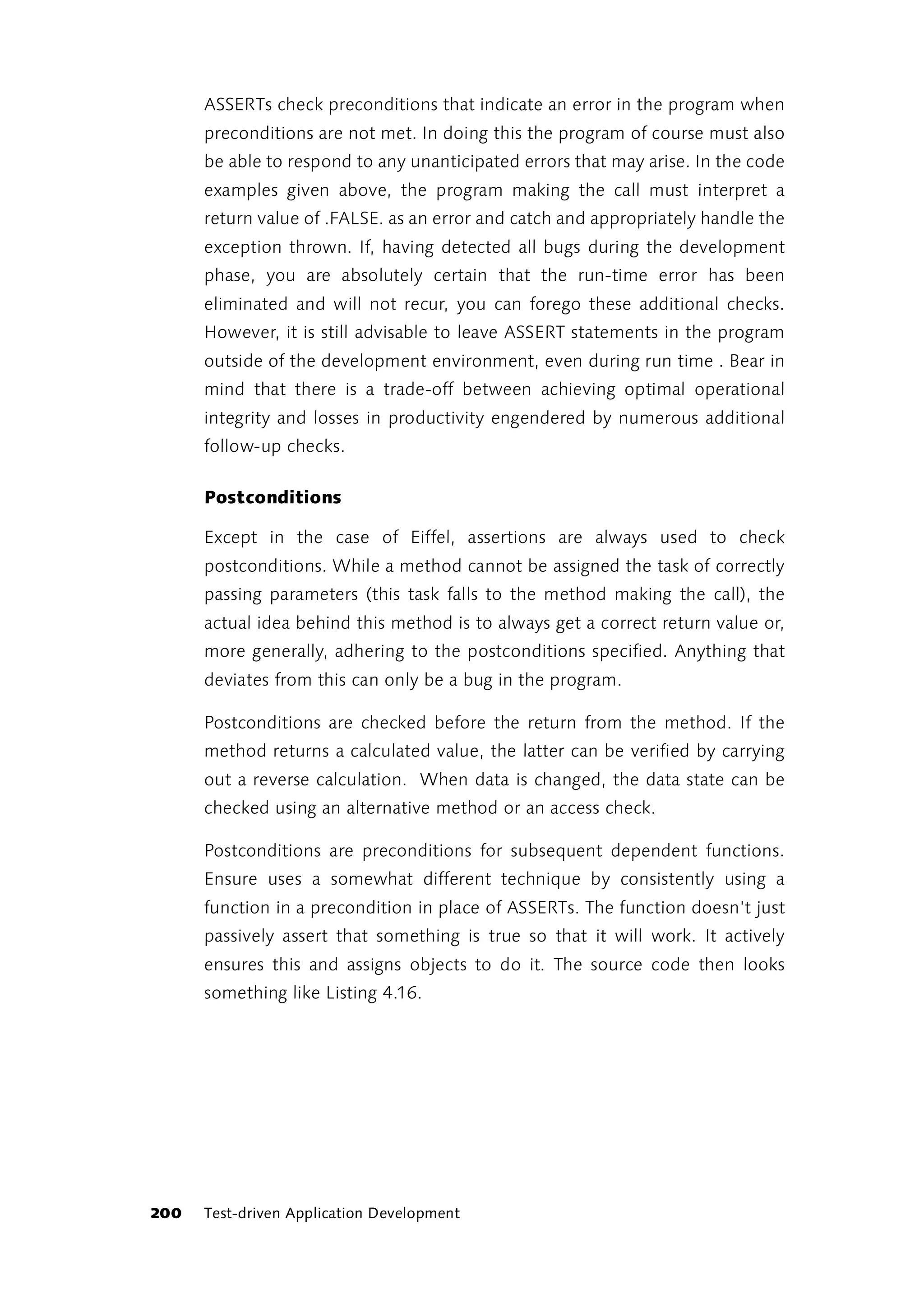 ASSERTs check preconditions that indicate an error in the program when
      preconditions are not met. In doing this the program of course must also
      be able to respond to any unanticipated errors that may arise. In the code
      examples given above, the program making the call must interpret a
      return value of .FALSE. as an error and catch and appropriately handle the
      exception thrown. If, having detected all bugs during the development
      phase, you are absolutely certain that the run-time error has been
      eliminated and will not recur, you can forego these additional checks.
      However, it is still advisable to leave ASSERT statements in the program
      outside of the development environment, even during run time . Bear in
      mind that there is a trade-off between achieving optimal operational
      integrity and losses in productivity engendered by numerous additional
      follow-up checks.

      Postconditions

      Except in the case of Eiffel, assertions are always used to check
      postconditions. While a method cannot be assigned the task of correctly
      passing parameters (this task falls to the method making the call), the
      actual idea behind this method is to always get a correct return value or,
      more generally, adhering to the postconditions specified. Anything that
      deviates from this can only be a bug in the program.

      Postconditions are checked before the return from the method. If the
      method returns a calculated value, the latter can be verified by carrying
      out a reverse calculation. When data is changed, the data state can be
      checked using an alternative method or an access check.

      Postconditions are preconditions for subsequent dependent functions.
      Ensure uses a somewhat different technique by consistently using a
      function in a precondition in place of ASSERTs. The function doesn’t just
      passively assert that something is true so that it will work. It actively
      ensures this and assigns objects to do it. The source code then looks
      something like Listing 4.16.




200   Test-driven Application Development
 