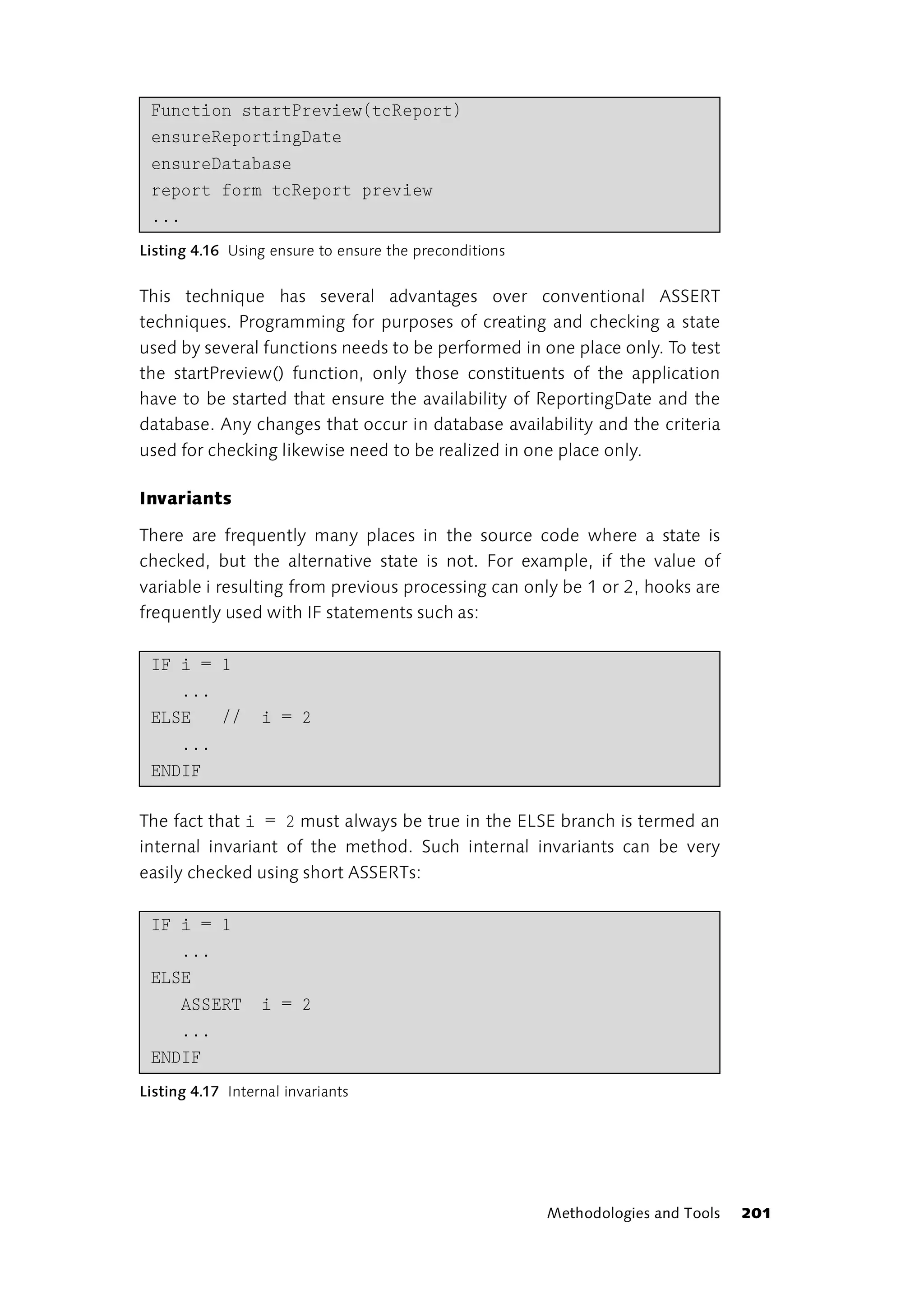 Function startPreview(tcReport)
 ensureReportingDate
 ensureDatabase
 report form tcReport preview
 ...
Listing 4.16 Using ensure to ensure the preconditions


This technique has several advantages over conventional ASSERT
techniques. Programming for purposes of creating and checking a state
used by several functions needs to be performed in one place only. To test
the startPreview() function, only those constituents of the application
have to be started that ensure the availability of ReportingDate and the
database. Any changes that occur in database availability and the criteria
used for checking likewise need to be realized in one place only.

Invariants

There are frequently many places in the source code where a state is
checked, but the alternative state is not. For example, if the value of
variable i resulting from previous processing can only be 1 or 2, hooks are
frequently used with IF statements such as:

 IF i = 1
    ...
 ELSE   //        i = 2
    ...
 ENDIF

The fact that i = 2 must always be true in the ELSE branch is termed an
internal invariant of the method. Such internal invariants can be very
easily checked using short ASSERTs:

 IF i = 1
    ...
 ELSE
    ASSERT        i = 2
    ...
 ENDIF
Listing 4.17 Internal invariants




                                                        Methodologies and Tools   201
 