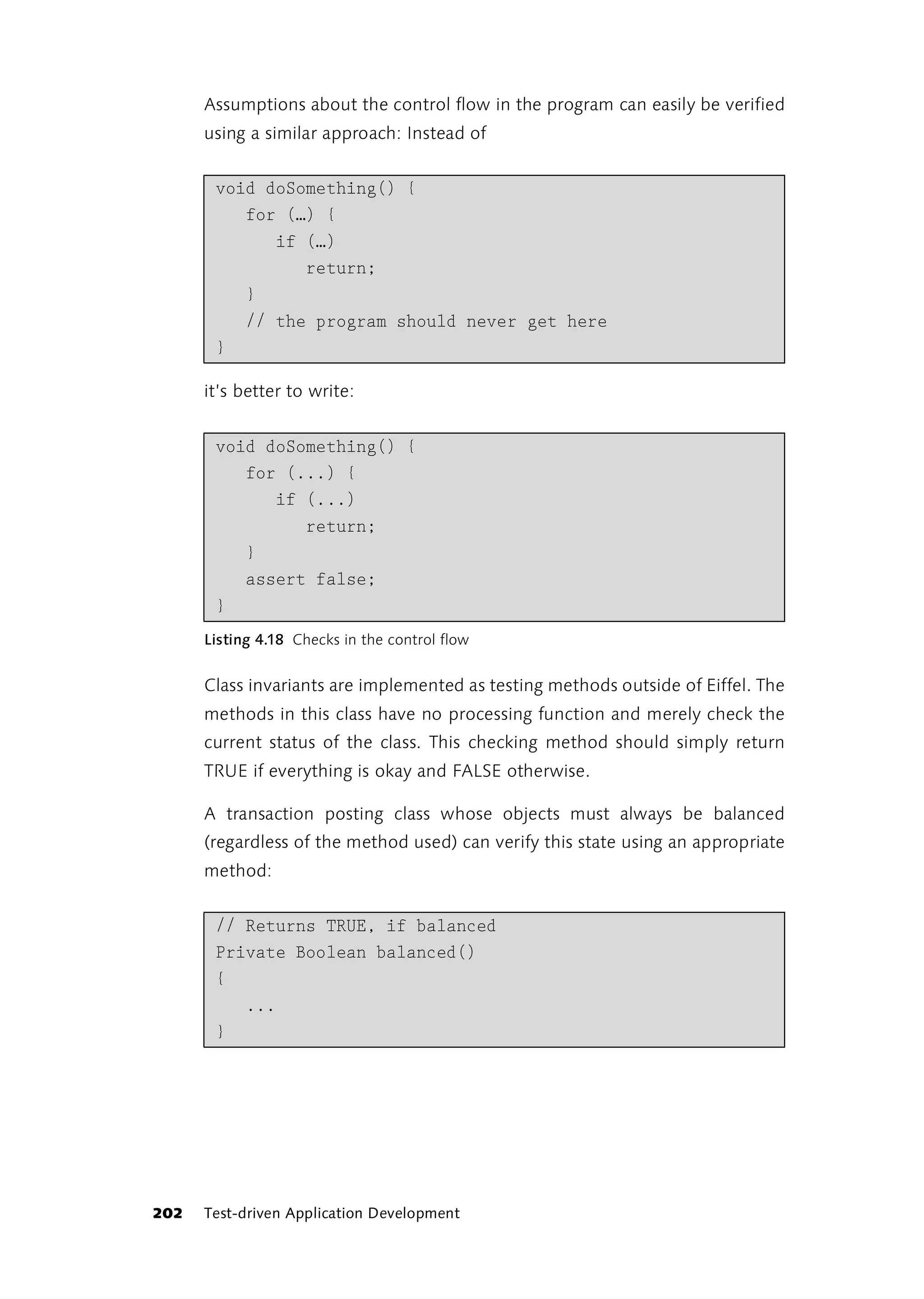 Assumptions about the control flow in the program can easily be verified
      using a similar approach: Instead of


       void doSomething() {
          for (…) {
             if (…)
                return;
          }
          // the program should never get here
       }

      it’s better to write:


       void doSomething() {
          for (...) {
             if (...)
                return;
          }
          assert false;
       }
      Listing 4.18 Checks in the control flow


      Class invariants are implemented as testing methods outside of Eiffel. The
      methods in this class have no processing function and merely check the
      current status of the class. This checking method should simply return
      TRUE if everything is okay and FALSE otherwise.

      A transaction posting class whose objects must always be balanced
      (regardless of the method used) can verify this state using an appropriate
      method:


       // Returns TRUE, if balanced
       Private Boolean balanced()
       {
          ...
       }




202   Test-driven Application Development
 