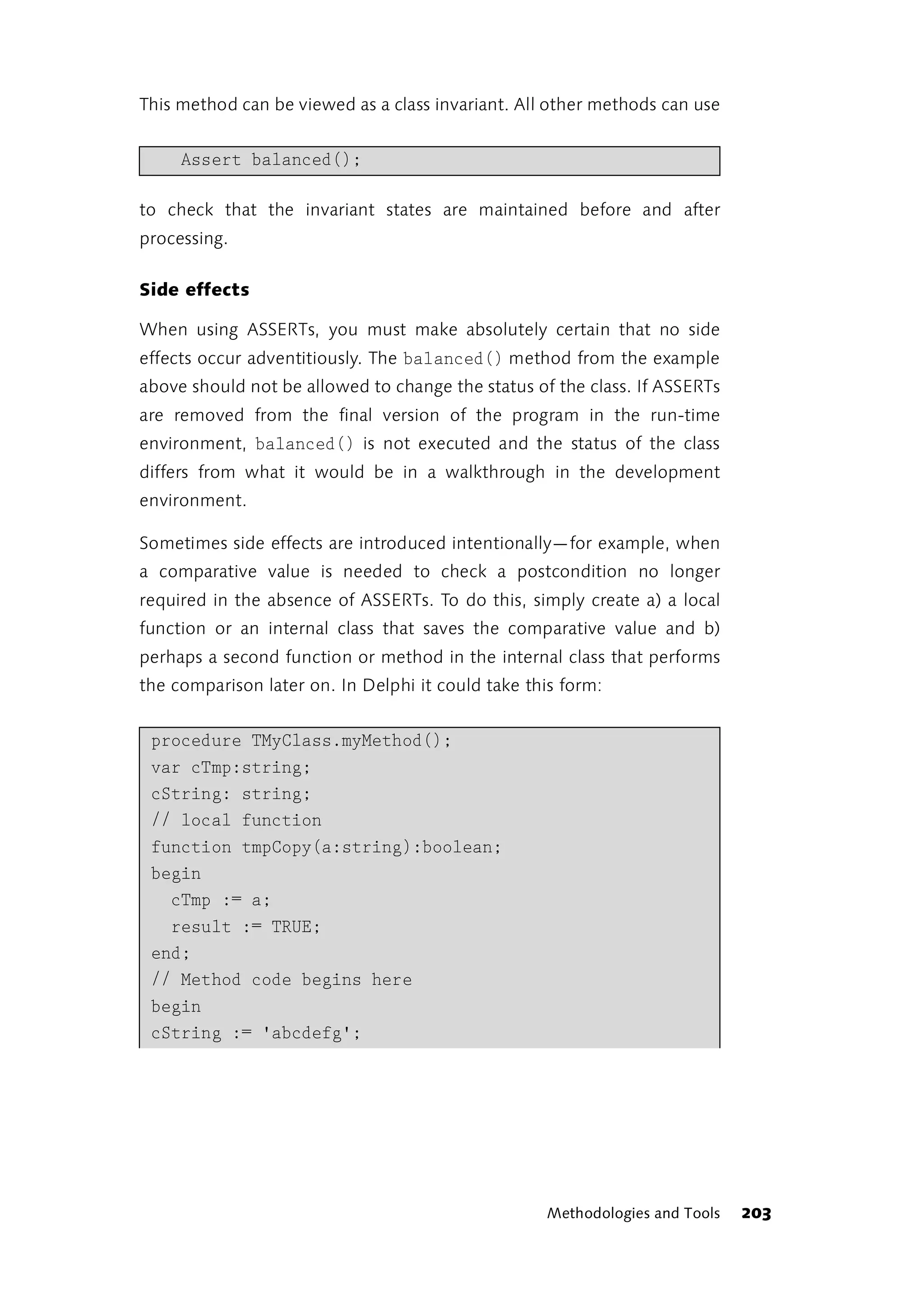This method can be viewed as a class invariant. All other methods can use


     Assert balanced();

to check that the invariant states are maintained before and after
processing.

Side effects

When using ASSERTs, you must make absolutely certain that no side
effects occur adventitiously. The balanced() method from the example
above should not be allowed to change the status of the class. If ASSERTs
are removed from the final version of the program in the run-time
environment, balanced() is not executed and the status of the class
differs from what it would be in a walkthrough in the development
environment.

Sometimes side effects are introduced intentionally—for example, when
a comparative value is needed to check a postcondition no longer
required in the absence of ASSERTs. To do this, simply create a) a local
function or an internal class that saves the comparative value and b)
perhaps a second function or method in the internal class that performs
the comparison later on. In Delphi it could take this form:


 procedure TMyClass.myMethod();
 var cTmp:string;
 cString: string;
 // local function
 function tmpCopy(a:string):boolean;
 begin
   cTmp := a;
   result := TRUE;
 end;
 // Method code begins here
 begin
 cString := 'abcdefg';




                                                   Methodologies and Tools   203
 