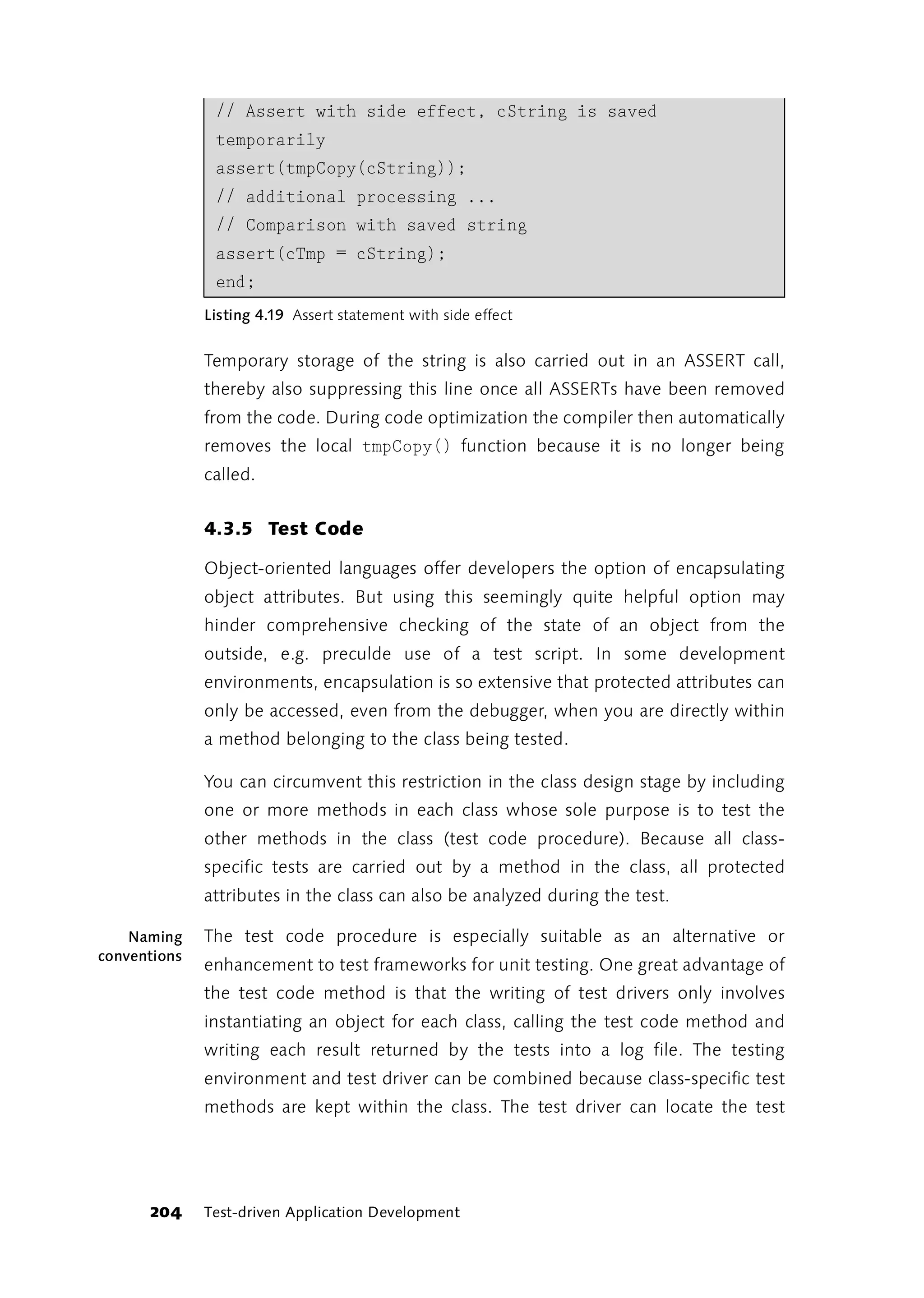 // Assert with side effect, cString is saved
               temporarily
               assert(tmpCopy(cString));
               // additional processing ...
               // Comparison with saved string
               assert(cTmp = cString);
               end;
              Listing 4.19 Assert statement with side effect


              Temporary storage of the string is also carried out in an ASSERT call,
              thereby also suppressing this line once all ASSERTs have been removed
              from the code. During code optimization the compiler then automatically
              removes the local tmpCopy() function because it is no longer being
              called.


              4.3.5 Test Code

              Object-oriented languages offer developers the option of encapsulating
              object attributes. But using this seemingly quite helpful option may
              hinder comprehensive checking of the state of an object from the
              outside, e.g. preculde use of a test script. In some development
              environments, encapsulation is so extensive that protected attributes can
              only be accessed, even from the debugger, when you are directly within
              a method belonging to the class being tested.

              You can circumvent this restriction in the class design stage by including
              one or more methods in each class whose sole purpose is to test the
              other methods in the class (test code procedure). Because all class-
              specific tests are carried out by a method in the class, all protected
              attributes in the class can also be analyzed during the test.

    Naming    The test code procedure is especially suitable as an alternative or
conventions
              enhancement to test frameworks for unit testing. One great advantage of
              the test code method is that the writing of test drivers only involves
              instantiating an object for each class, calling the test code method and
              writing each result returned by the tests into a log file. The testing
              environment and test driver can be combined because class-specific test
              methods are kept within the class. The test driver can locate the test




      204     Test-driven Application Development
 