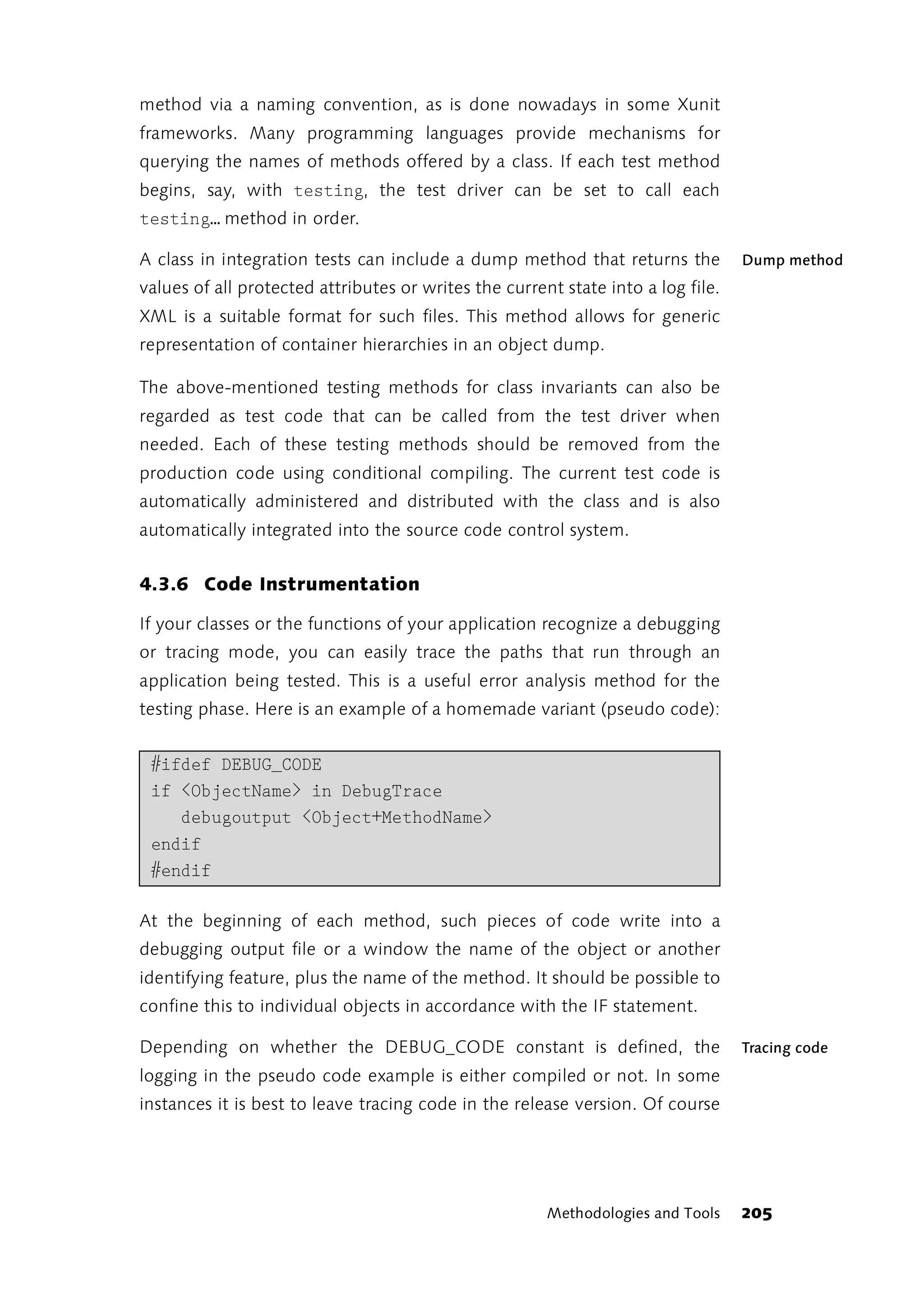 method via a naming convention, as is done nowadays in some Xunit
frameworks. Many programming languages provide mechanisms for
querying the names of methods offered by a class. If each test method
begins, say, with testing, the test driver can be set to call each
testing… method in order.

A class in integration tests can include a dump method that returns the           Dump method
values of all protected attributes or writes the current state into a log file.
XML is a suitable format for such files. This method allows for generic
representation of container hierarchies in an object dump.

The above-mentioned testing methods for class invariants can also be
regarded as test code that can be called from the test driver when
needed. Each of these testing methods should be removed from the
production code using conditional compiling. The current test code is
automatically administered and distributed with the class and is also
automatically integrated into the source code control system.


4.3.6 Code Instrumentation

If your classes or the functions of your application recognize a debugging
or tracing mode, you can easily trace the paths that run through an
application being tested. This is a useful error analysis method for the
testing phase. Here is an example of a homemade variant (pseudo code):


 #ifdef DEBUG_CODE
 if <ObjectName> in DebugTrace
    debugoutput <Object+MethodName>
 endif
 #endif

At the beginning of each method, such pieces of code write into a
debugging output file or a window the name of the object or another
identifying feature, plus the name of the method. It should be possible to
confine this to individual objects in accordance with the IF statement.

Depending on whether the DEBUG_CODE constant is defined, the                      Tracing code
logging in the pseudo code example is either compiled or not. In some
instances it is best to leave tracing code in the release version. Of course




                                                       Methodologies and Tools    205
 