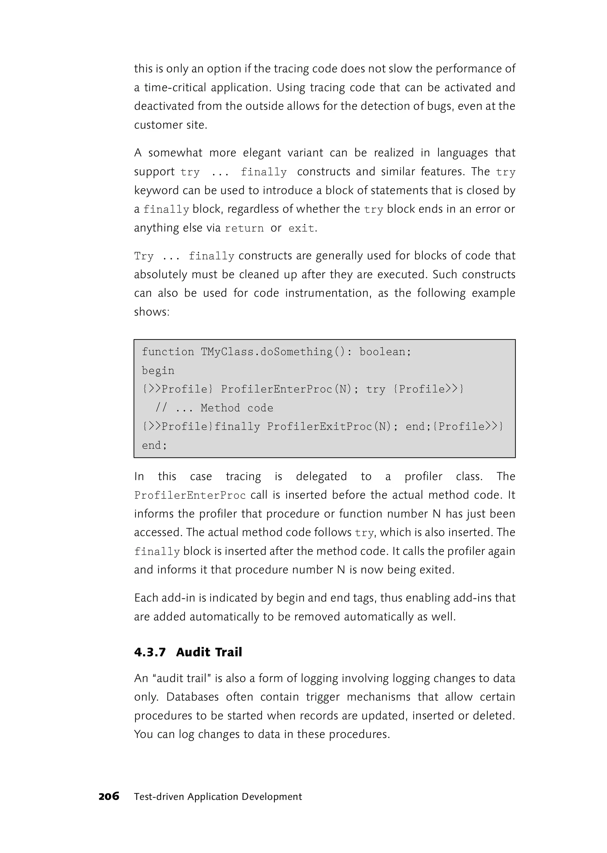 this is only an option if the tracing code does not slow the performance of
      a time-critical application. Using tracing code that can be activated and
      deactivated from the outside allows for the detection of bugs, even at the
      customer site.

      A somewhat more elegant variant can be realized in languages that
      support try ... finally constructs and similar features. The try
      keyword can be used to introduce a block of statements that is closed by
      a finally block, regardless of whether the try block ends in an error or
      anything else via return or exit.

      Try ... finally constructs are generally used for blocks of code that
      absolutely must be cleaned up after they are executed. Such constructs
      can also be used for code instrumentation, as the following example
      shows:


       function TMyClass.doSomething(): boolean;
       begin
       {>>Profile} ProfilerEnterProc(N); try {Profile>>}
           // ... Method code
       {>>Profile}finally ProfilerExitProc(N); end;{Profile>>}
       end;

      In   this   case   tracing   is   delegated   to   a   profiler   class.   The
      ProfilerEnterProc call is inserted before the actual method code. It
      informs the profiler that procedure or function number N has just been
      accessed. The actual method code follows try, which is also inserted. The
      finally block is inserted after the method code. It calls the profiler again
      and informs it that procedure number N is now being exited.

      Each add-in is indicated by begin and end tags, thus enabling add-ins that
      are added automatically to be removed automatically as well.


      4.3.7 Audit Trail

      An “audit trail” is also a form of logging involving logging changes to data
      only. Databases often contain trigger mechanisms that allow certain
      procedures to be started when records are updated, inserted or deleted.
      You can log changes to data in these procedures.




206   Test-driven Application Development
 