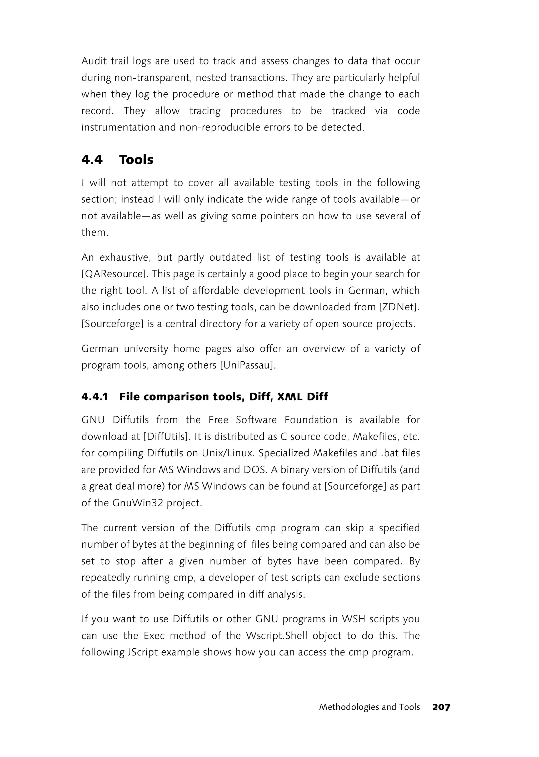 Audit trail logs are used to track and assess changes to data that occur
during non-transparent, nested transactions. They are particularly helpful
when they log the procedure or method that made the change to each
record. They allow tracing procedures to be tracked via code
instrumentation and non-reproducible errors to be detected.


4.4     Tools
I will not attempt to cover all available testing tools in the following
section; instead I will only indicate the wide range of tools available—or
not available—as well as giving some pointers on how to use several of
them.

An exhaustive, but partly outdated list of testing tools is available at
[QAResource]. This page is certainly a good place to begin your search for
the right tool. A list of affordable development tools in German, which
also includes one or two testing tools, can be downloaded from [ZDNet].
[Sourceforge] is a central directory for a variety of open source projects.

German university home pages also offer an overview of a variety of
program tools, among others [UniPassau].


4.4.1 File comparison tools, Diff, XML Diff

GNU Diffutils from the Free Software Foundation is available for
download at [DiffUtils]. It is distributed as C source code, Makefiles, etc.
for compiling Diffutils on Unix/Linux. Specialized Makefiles and .bat files
are provided for MS Windows and DOS. A binary version of Diffutils (and
a great deal more) for MS Windows can be found at [Sourceforge] as part
of the GnuWin32 project.

The current version of the Diffutils cmp program can skip a specified
number of bytes at the beginning of files being compared and can also be
set to stop after a given number of bytes have been compared. By
repeatedly running cmp, a developer of test scripts can exclude sections
of the files from being compared in diff analysis.

If you want to use Diffutils or other GNU programs in WSH scripts you
can use the Exec method of the Wscript.Shell object to do this. The
following JScript example shows how you can access the cmp program.




                                                     Methodologies and Tools   207
 
