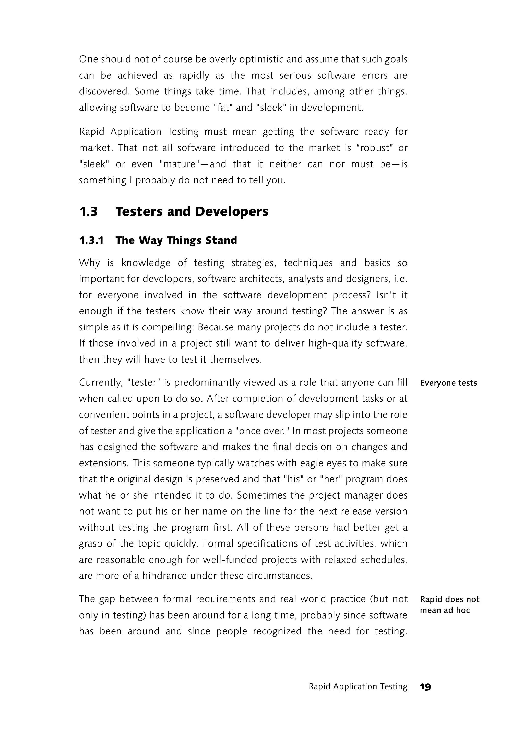 One should not of course be overly optimistic and assume that such goals
can be achieved as rapidly as the most serious software errors are
discovered. Some things take time. That includes, among other things,
allowing software to become "fat" and “sleek" in development.

Rapid Application Testing must mean getting the software ready for
market. That not all software introduced to the market is “robust” or
"sleek" or even "mature"—and that it neither can nor must be—is
something I probably do not need to tell you.


1.3     Testers and Developers

1.3.1   The Way Things Stand

Why is knowledge of testing strategies, techniques and basics so
important for developers, software architects, analysts and designers, i.e.
for everyone involved in the software development process? Isn’t it
enough if the testers know their way around testing? The answer is as
simple as it is compelling: Because many projects do not include a tester.
If those involved in a project still want to deliver high-quality software,
then they will have to test it themselves.

Currently, “tester” is predominantly viewed as a role that anyone can fill      Everyone tests
when called upon to do so. After completion of development tasks or at
convenient points in a project, a software developer may slip into the role
of tester and give the application a "once over." In most projects someone
has designed the software and makes the final decision on changes and
extensions. This someone typically watches with eagle eyes to make sure
that the original design is preserved and that "his" or "her" program does
what he or she intended it to do. Sometimes the project manager does
not want to put his or her name on the line for the next release version
without testing the program first. All of these persons had better get a
grasp of the topic quickly. Formal specifications of test activities, which
are reasonable enough for well-funded projects with relaxed schedules,
are more of a hindrance under these circumstances.

The gap between formal requirements and real world practice (but not            Rapid does not
                                                                                mean ad hoc
only in testing) has been around for a long time, probably since software
has been around and since people recognized the need for testing.




                                                    Rapid Application Testing   19
 