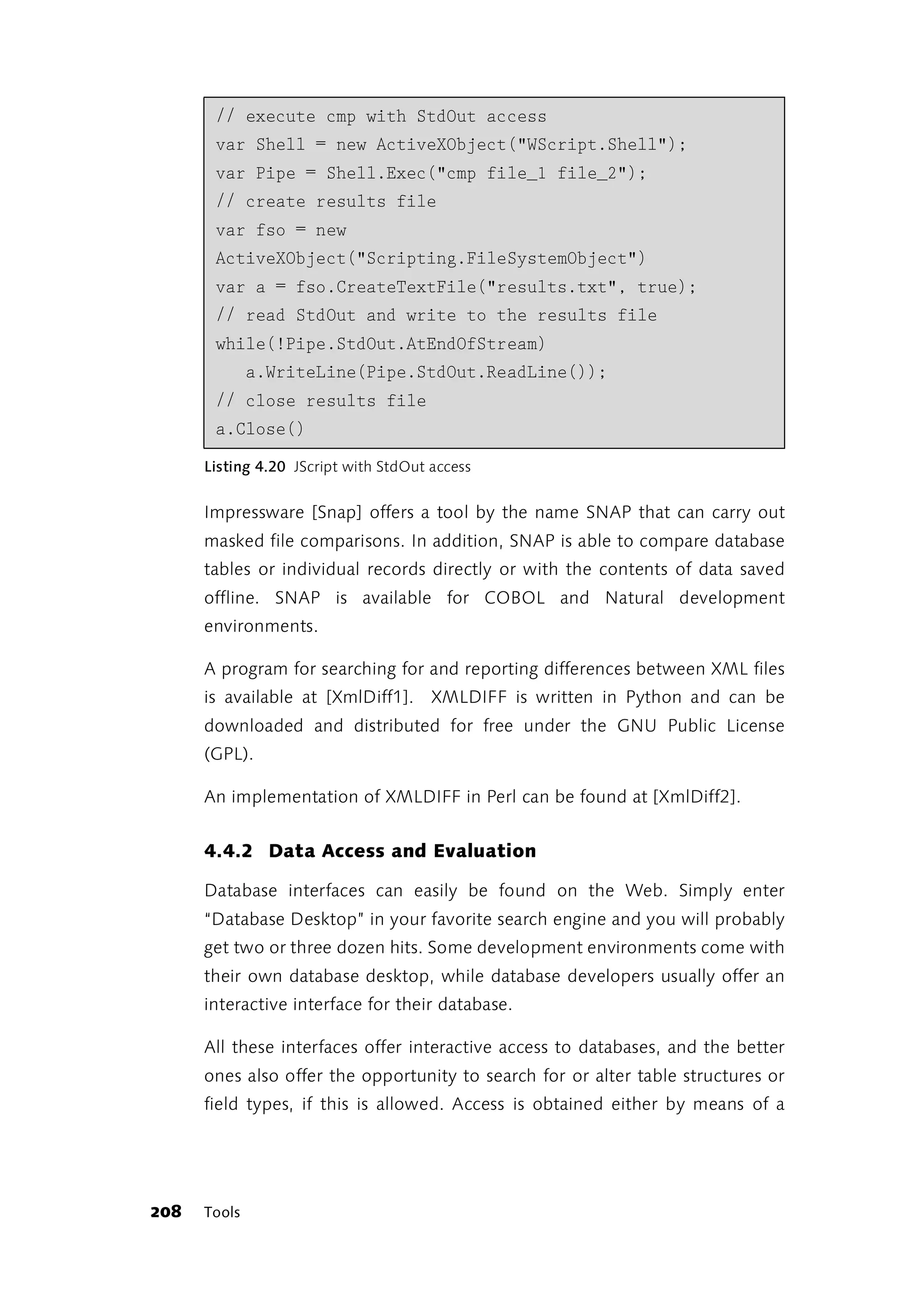 // execute cmp with StdOut access
       var Shell = new ActiveXObject("WScript.Shell");
       var Pipe = Shell.Exec("cmp file_1 file_2");
       // create results file
       var fso = new
       ActiveXObject("Scripting.FileSystemObject")
       var a = fso.CreateTextFile("results.txt", true);
       // read StdOut and write to the results file
       while(!Pipe.StdOut.AtEndOfStream)
              a.WriteLine(Pipe.StdOut.ReadLine());
       // close results file
       a.Close()
      Listing 4.20 JScript with StdOut access


      Impressware [Snap] offers a tool by the name SNAP that can carry out
      masked file comparisons. In addition, SNAP is able to compare database
      tables or individual records directly or with the contents of data saved
      offline. SNAP is available for COBOL and Natural development
      environments.

      A program for searching for and reporting differences between XML files
      is available at [XmlDiff1]. XMLDIFF is written in Python and can be
      downloaded and distributed for free under the GNU Public License
      (GPL).

      An implementation of XMLDIFF in Perl can be found at [XmlDiff2].


      4.4.2 Data Access and Evaluation

      Database interfaces can easily be found on the Web. Simply enter
      “Database Desktop” in your favorite search engine and you will probably
      get two or three dozen hits. Some development environments come with
      their own database desktop, while database developers usually offer an
      interactive interface for their database.

      All these interfaces offer interactive access to databases, and the better
      ones also offer the opportunity to search for or alter table structures or
      field types, if this is allowed. Access is obtained either by means of a




208   Tools
 