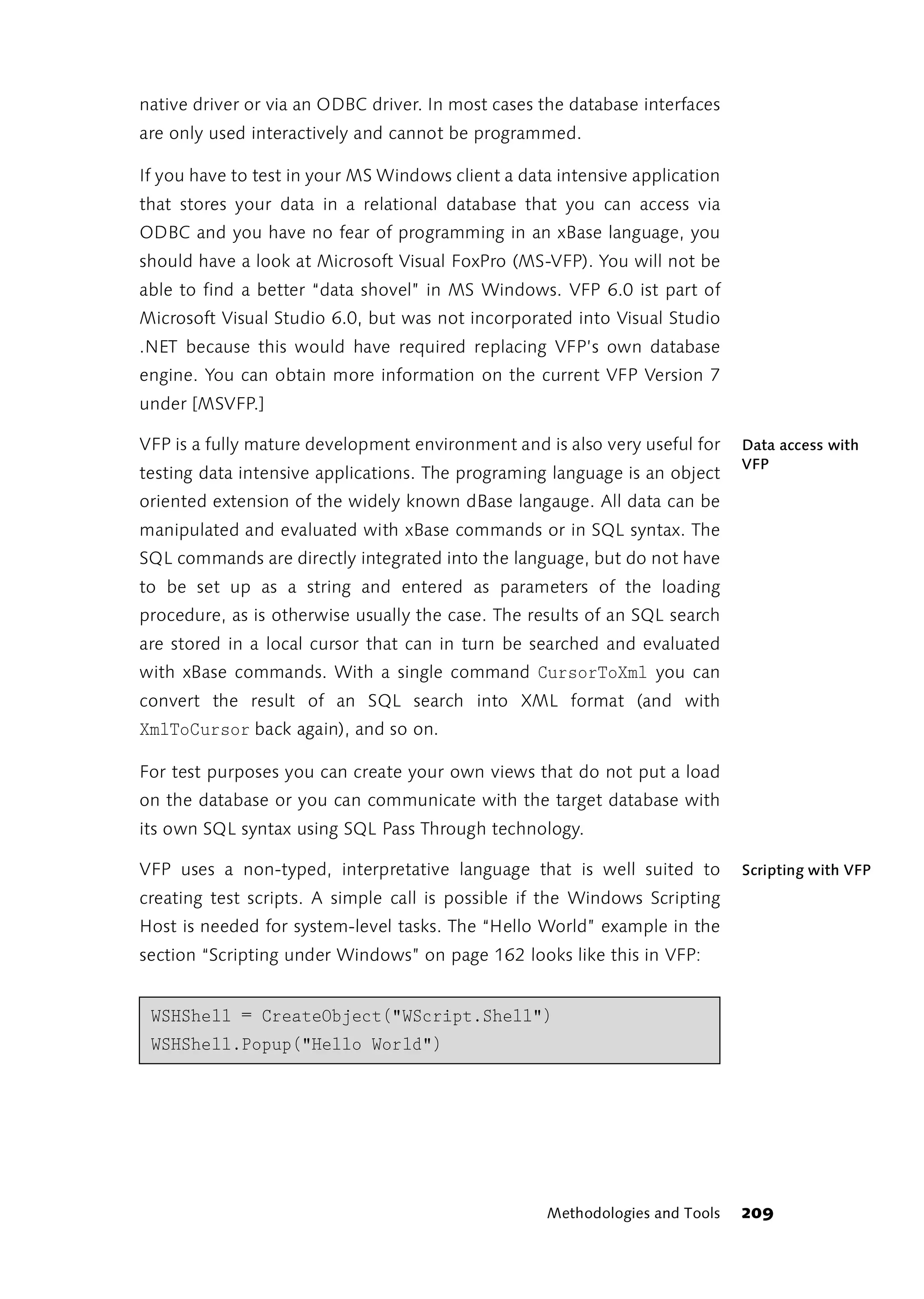 native driver or via an ODBC driver. In most cases the database interfaces
are only used interactively and cannot be programmed.

If you have to test in your MS Windows client a data intensive application
that stores your data in a relational database that you can access via
ODBC and you have no fear of programming in an xBase language, you
should have a look at Microsoft Visual FoxPro (MS-VFP). You will not be
able to find a better “data shovel” in MS Windows. VFP 6.0 ist part of
Microsoft Visual Studio 6.0, but was not incorporated into Visual Studio
.NET because this would have required replacing VFP’s own database
engine. You can obtain more information on the current VFP Version 7
under [MSVFP.]

VFP is a fully mature development environment and is also very useful for    Data access with
                                                                             VFP
testing data intensive applications. The programing language is an object
oriented extension of the widely known dBase langauge. All data can be
manipulated and evaluated with xBase commands or in SQL syntax. The
SQL commands are directly integrated into the language, but do not have
to be set up as a string and entered as parameters of the loading
procedure, as is otherwise usually the case. The results of an SQL search
are stored in a local cursor that can in turn be searched and evaluated
with xBase commands. With a single command CursorToXml you can
convert the result of an SQL search into XML format (and with
XmlToCursor back again), and so on.

For test purposes you can create your own views that do not put a load
on the database or you can communicate with the target database with
its own SQL syntax using SQL Pass Through technology.

VFP uses a non-typed, interpretative language that is well suited to         Scripting with VFP
creating test scripts. A simple call is possible if the Windows Scripting
Host is needed for system-level tasks. The “Hello World” example in the
section “Scripting under Windows” on page 162 looks like this in VFP:


 WSHShell = CreateObject("WScript.Shell")
 WSHShell.Popup("Hello World")




                                                   Methodologies and Tools   209
 