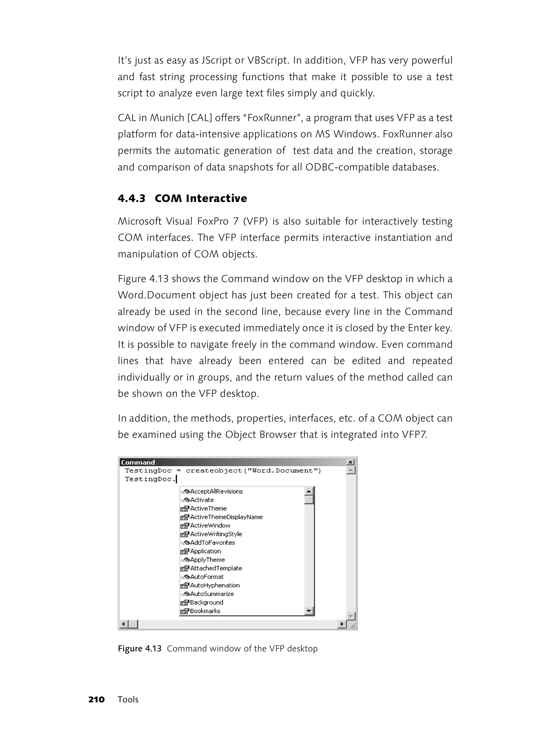 It’s just as easy as JScript or VBScript. In addition, VFP has very powerful
      and fast string processing functions that make it possible to use a test
      script to analyze even large text files simply and quickly.

      CAL in Munich [CAL] offers “FoxRunner”, a program that uses VFP as a test
      platform for data-intensive applications on MS Windows. FoxRunner also
      permits the automatic generation of test data and the creation, storage
      and comparison of data snapshots for all ODBC-compatible databases.


      4.4.3 COM Interactive

      Microsoft Visual FoxPro 7 (VFP) is also suitable for interactively testing
      COM interfaces. The VFP interface permits interactive instantiation and
      manipulation of COM objects.

      Figure 4.13 shows the Command window on the VFP desktop in which a
      Word.Document object has just been created for a test. This object can
      already be used in the second line, because every line in the Command
      window of VFP is executed immediately once it is closed by the Enter key.
      It is possible to navigate freely in the command window. Even command
      lines that have already been entered can be edited and repeated
      individually or in groups, and the return values of the method called can
      be shown on the VFP desktop.

      In addition, the methods, properties, interfaces, etc. of a COM object can
      be examined using the Object Browser that is integrated into VFP7.




      Figure 4.13 Command window of the VFP desktop




210   Tools
 