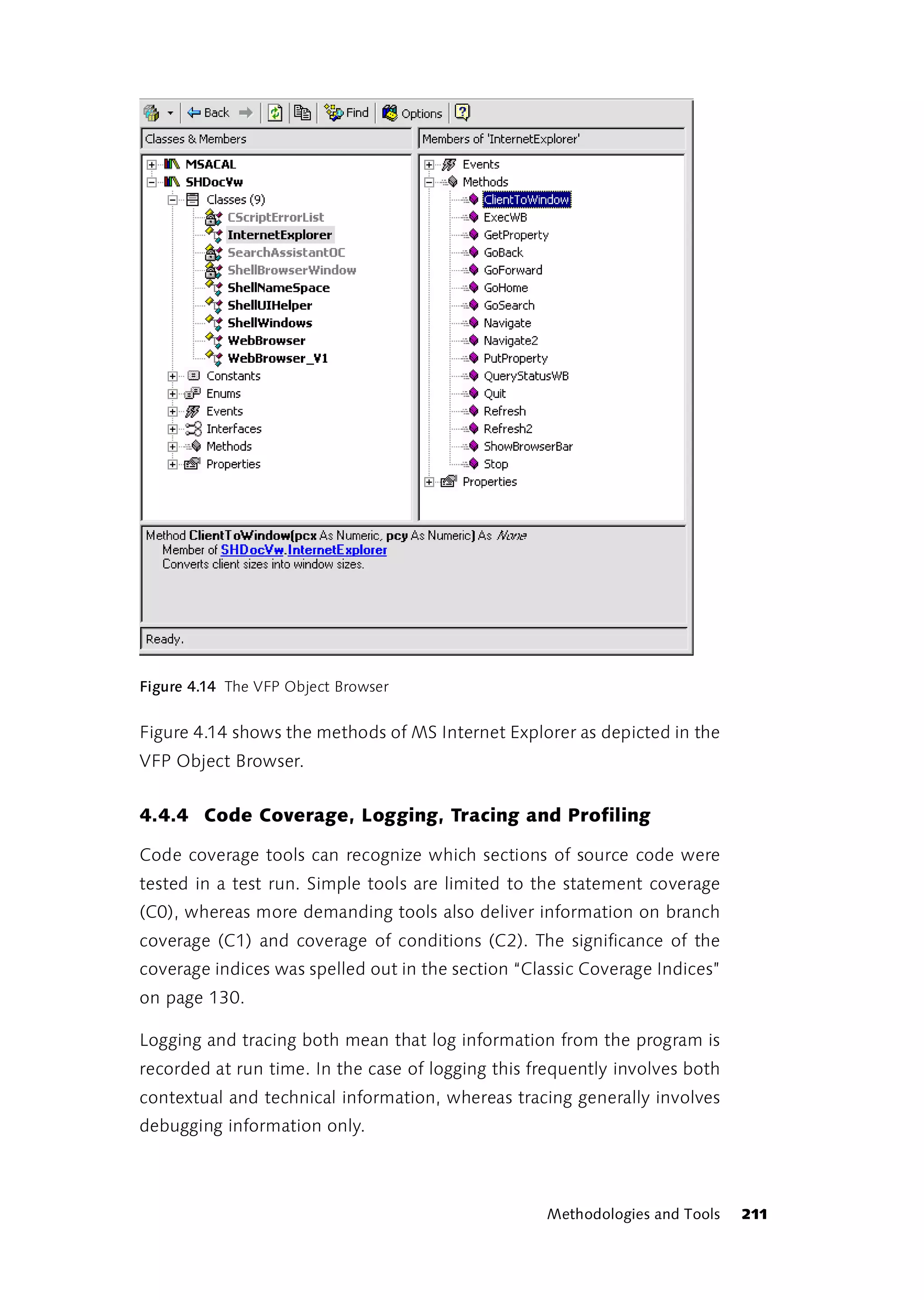 Figure 4.14 The VFP Object Browser


Figure 4.14 shows the methods of MS Internet Explorer as depicted in the
VFP Object Browser.


4.4.4 Code Coverage, Logging, Tracing and Profiling

Code coverage tools can recognize which sections of source code were
tested in a test run. Simple tools are limited to the statement coverage
(C0), whereas more demanding tools also deliver information on branch
coverage (C1) and coverage of conditions (C2). The significance of the
coverage indices was spelled out in the section “Classic Coverage Indices”
on page 130.

Logging and tracing both mean that log information from the program is
recorded at run time. In the case of logging this frequently involves both
contextual and technical information, whereas tracing generally involves
debugging information only.



                                                   Methodologies and Tools   211
 