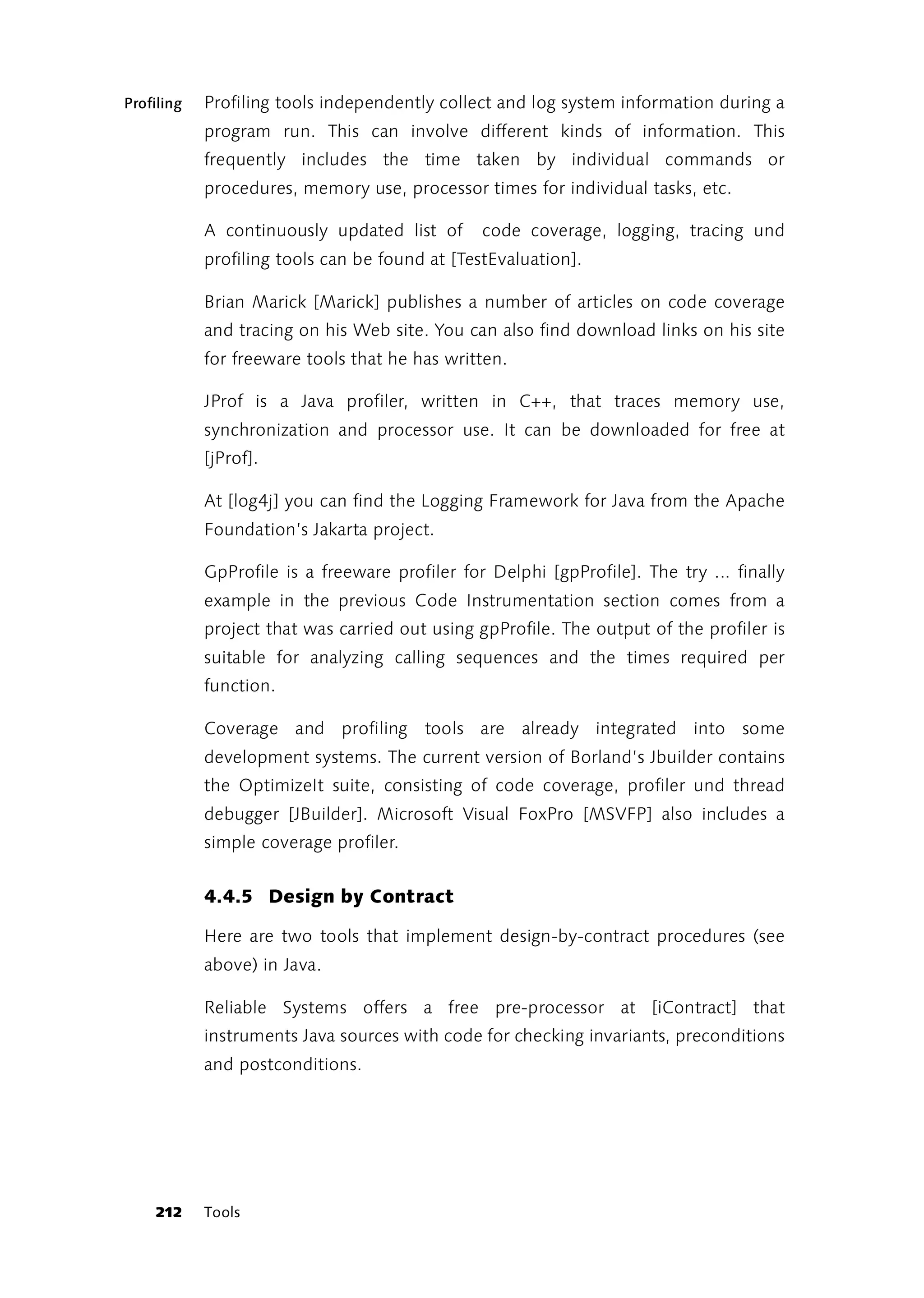 Profiling   Profiling tools independently collect and log system information during a
            program run. This can involve different kinds of information. This
            frequently includes the time taken by individual commands or
            procedures, memory use, processor times for individual tasks, etc.

            A continuously updated list of      code coverage, logging, tracing und
            profiling tools can be found at [TestEvaluation].

            Brian Marick [Marick] publishes a number of articles on code coverage
            and tracing on his Web site. You can also find download links on his site
            for freeware tools that he has written.

            JProf is a Java profiler, written in C++, that traces memory use,
            synchronization and processor use. It can be downloaded for free at
            [jProf].

            At [log4j] you can find the Logging Framework for Java from the Apache
            Foundation’s Jakarta project.

            GpProfile is a freeware profiler for Delphi [gpProfile]. The try ... finally
            example in the previous Code Instrumentation section comes from a
            project that was carried out using gpProfile. The output of the profiler is
            suitable for analyzing calling sequences and the times required per
            function.

            Coverage and profiling tools are already integrated into some
            development systems. The current version of Borland’s Jbuilder contains
            the OptimizeIt suite, consisting of code coverage, profiler und thread
            debugger [JBuilder]. Microsoft Visual FoxPro [MSVFP] also includes a
            simple coverage profiler.


            4.4.5 Design by Contract

            Here are two tools that implement design-by-contract procedures (see
            above) in Java.

            Reliable Systems offers a free pre-processor at [iContract] that
            instruments Java sources with code for checking invariants, preconditions
            and postconditions.




    212     Tools
 