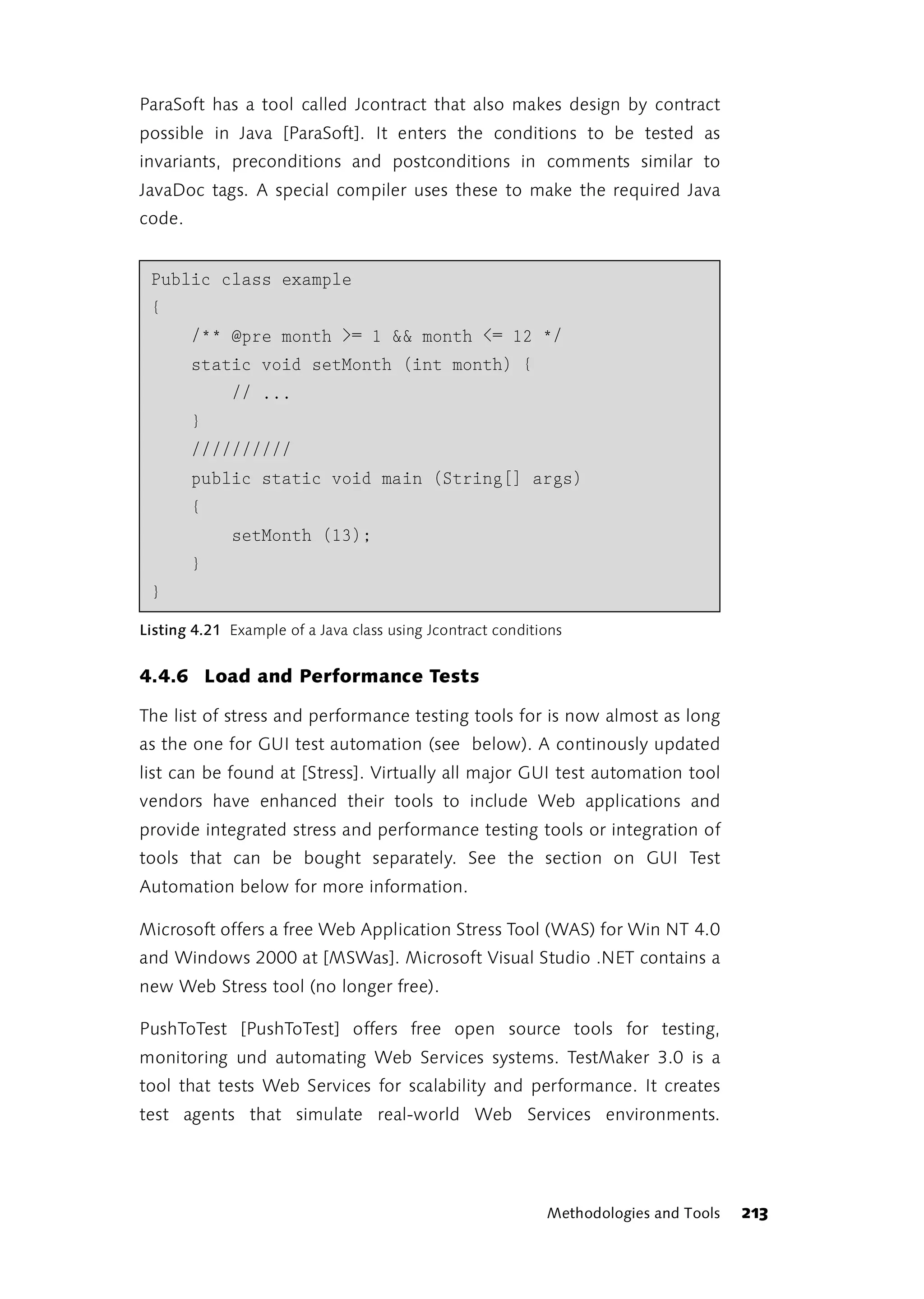 ParaSoft has a tool called Jcontract that also makes design by contract
possible in Java [ParaSoft]. It enters the conditions to be tested as
invariants, preconditions and postconditions in comments similar to
JavaDoc tags. A special compiler uses these to make the required Java
code.


 Public class example
 {
        /** @pre month >= 1 && month <= 12 */
        static void setMonth (int month) {
             // ...
        }
        //////////
        public static void main (String[] args)
        {
             setMonth (13);
        }
 }
Listing 4.21 Example of a Java class using Jcontract conditions


4.4.6 Load and Performance Tests

The list of stress and performance testing tools for is now almost as long
as the one for GUI test automation (see below). A continously updated
list can be found at [Stress]. Virtually all major GUI test automation tool
vendors have enhanced their tools to include Web applications and
provide integrated stress and performance testing tools or integration of
tools that can be bought separately. See the section on GUI Test
Automation below for more information.

Microsoft offers a free Web Application Stress Tool (WAS) for Win NT 4.0
and Windows 2000 at [MSWas]. Microsoft Visual Studio .NET contains a
new Web Stress tool (no longer free).

PushToTest [PushToTest] offers free open source tools for testing,
monitoring und automating Web Services systems. TestMaker 3.0 is a
tool that tests Web Services for scalability and performance. It creates
test agents that simulate real-world Web Services environments.




                                                            Methodologies and Tools   213
 
