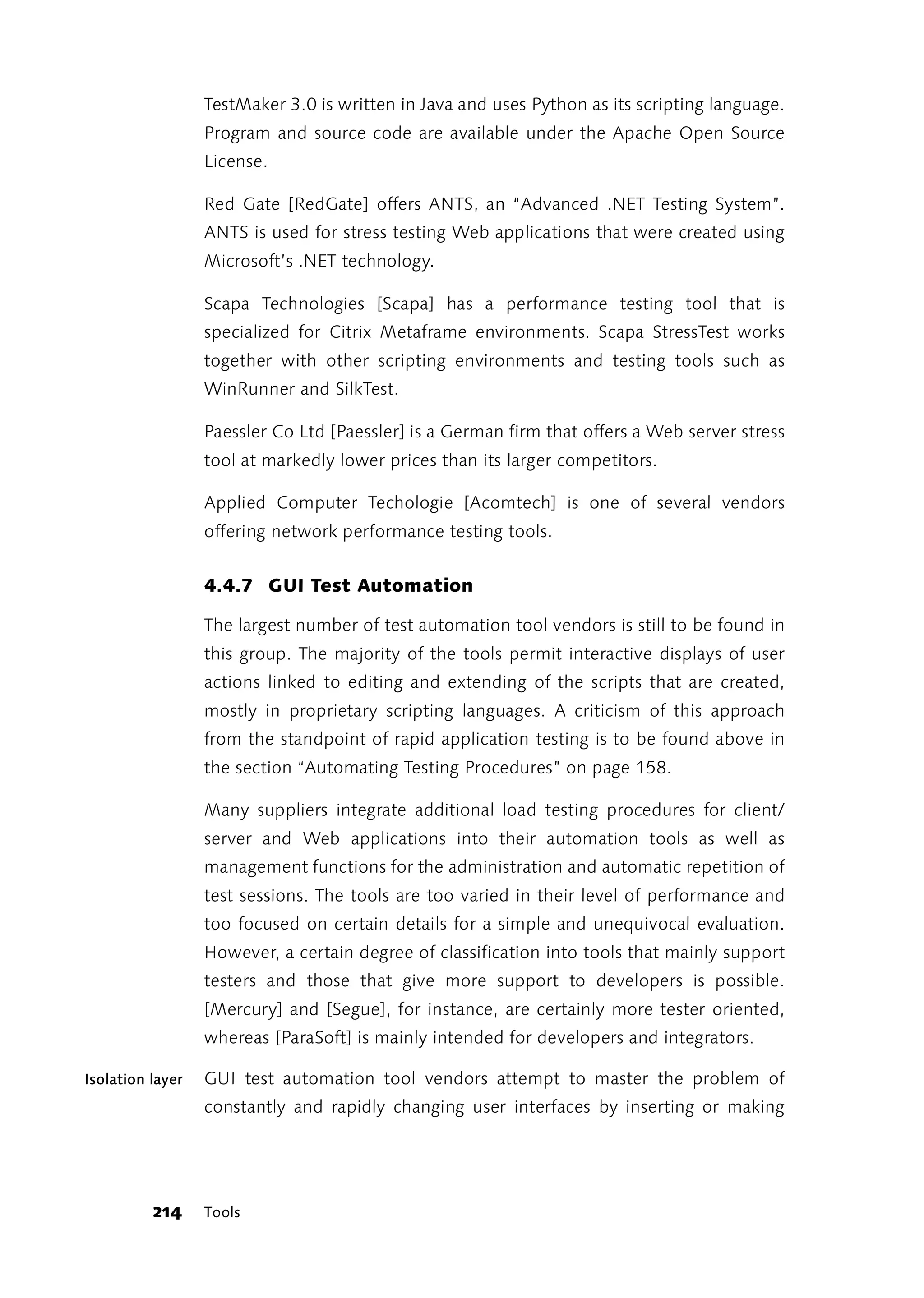 TestMaker 3.0 is written in Java and uses Python as its scripting language.
                  Program and source code are available under the Apache Open Source
                  License.

                  Red Gate [RedGate] offers ANTS, an “Advanced .NET Testing System”.
                  ANTS is used for stress testing Web applications that were created using
                  Microsoft’s .NET technology.

                  Scapa Technologies [Scapa] has a performance testing tool that is
                  specialized for Citrix Metaframe environments. Scapa StressTest works
                  together with other scripting environments and testing tools such as
                  WinRunner and SilkTest.

                  Paessler Co Ltd [Paessler] is a German firm that offers a Web server stress
                  tool at markedly lower prices than its larger competitors.

                  Applied Computer Techologie [Acomtech] is one of several vendors
                  offering network performance testing tools.


                  4.4.7 GUI Test Automation

                  The largest number of test automation tool vendors is still to be found in
                  this group. The majority of the tools permit interactive displays of user
                  actions linked to editing and extending of the scripts that are created,
                  mostly in proprietary scripting languages. A criticism of this approach
                  from the standpoint of rapid application testing is to be found above in
                  the section “Automating Testing Procedures” on page 158.

                  Many suppliers integrate additional load testing procedures for client/
                  server and Web applications into their automation tools as well as
                  management functions for the administration and automatic repetition of
                  test sessions. The tools are too varied in their level of performance and
                  too focused on certain details for a simple and unequivocal evaluation.
                  However, a certain degree of classification into tools that mainly support
                  testers and those that give more support to developers is possible.
                  [Mercury] and [Segue], for instance, are certainly more tester oriented,
                  whereas [ParaSoft] is mainly intended for developers and integrators.

Isolation layer   GUI test automation tool vendors attempt to master the problem of
                  constantly and rapidly changing user interfaces by inserting or making




          214     Tools
 