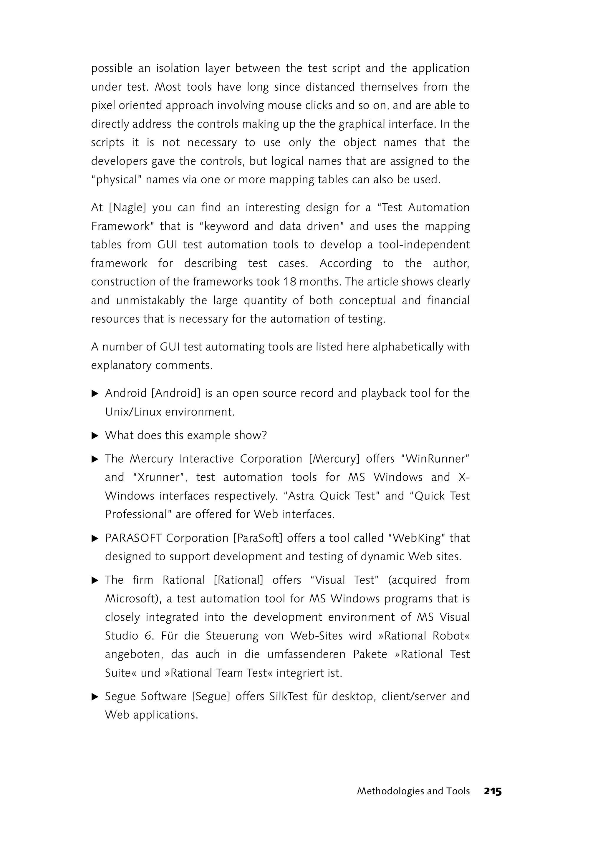 possible an isolation layer between the test script and the application
under test. Most tools have long since distanced themselves from the
pixel oriented approach involving mouse clicks and so on, and are able to
directly address the controls making up the the graphical interface. In the
scripts it is not necessary to use only the object names that the
developers gave the controls, but logical names that are assigned to the
“physical” names via one or more mapping tables can also be used.

At [Nagle] you can find an interesting design for a “Test Automation
Framework” that is “keyword and data driven” and uses the mapping
tables from GUI test automation tools to develop a tool-independent
framework for describing test cases. According to the author,
construction of the frameworks took 18 months. The article shows clearly
and unmistakably the large quantity of both conceptual and financial
resources that is necessary for the automation of testing.

A number of GUI test automating tools are listed here alphabetically with
explanatory comments.

̈ Android [Android] is an open source record and playback tool for the
  Unix/Linux environment.

̈ What does this example show?

̈ The Mercury Interactive Corporation [Mercury] offers “WinRunner”
  and “Xrunner”, test automation tools for MS Windows and X-
  Windows interfaces respectively. “Astra Quick Test” and “Quick Test
  Professional” are offered for Web interfaces.

̈ PARASOFT Corporation [ParaSoft] offers a tool called “WebKing” that
  designed to support development and testing of dynamic Web sites.

̈ The firm Rational [Rational] offers “Visual Test” (acquired from
  Microsoft), a test automation tool for MS Windows programs that is
  closely integrated into the development environment of MS Visual
  Studio 6. Für die Steuerung von Web-Sites wird »Rational Robot«
  angeboten, das auch in die umfassenderen Pakete »Rational Test
  Suite« und »Rational Team Test« integriert ist.

̈ Segue Software [Segue] offers SilkTest für desktop, client/server and
  Web applications.




                                                    Methodologies and Tools   215
 